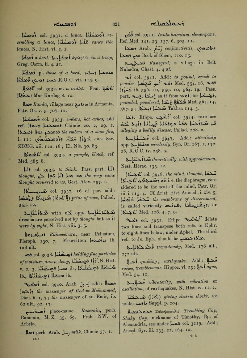rgiA.ua gA C\.-2*A jglasof col. 3931. a lance. )AL1.33 0» re¬ sembling a lance, )JLLl:»o» JJIo canes like lances, N. Hist. vi. 2. 2. 1^209 a herd. k~..)o...v5> aye\r]86u, in a trooj), Greg. Carm. ii. 4. 2 r. pi. those of a herd, J^aio vQJo*? ++j+2> R.O.C. vii. 115. 9. JL*s»r col. 3932. m. a wallet. Fem. JL'sciL’ JL'ia^J Mar Kardag 8. 10. Jljaoj Eamla, village near ^-.Jjo* in Armenia, Patr. Or. v. 5. 707. 12. ),1\>qo4 col. 3933. embers, hot ashes, add ref. lieu? |ox»oj Cliimie 20. 2, 29. 2, ]>clj the embers of a slow fire, 1. 11; \0o>a±2>L'!0 0 »? Jac- Sar. ZDMG. xii. 122. 18 ; El. Nis. 30. 83. col. 3934. a pirn file, blotch, ref. Med. 585 8. Ju» col. 3935. to think. Pass. part. \.ji thought, Joot JJj [jot 00* the very same thought occurred to us, Gest. Alex. 257. 1. col. 3937. 16 of par. add: (]oo)L7’ ty) pride of race, Pallad. 355- 12. V—* with o.^ opp. La«» dreams are perceived not by thought but as it were by sight, N. Hist. viii. 3. 5- Jjo;_oJ^_>j Rhinocorura, near Pelusium, Pleroph. 130. 7. Miswritten Jiojjsjjj ib. 128 ult. .foi col. 3938. \Lxax*.cai holding fine particles of moisture, damp, dewy, 5 i\J ,N.Hist. v. 2. 3, ib., JLcul.'io ib., J i.Q.X2so ib. col. 3940. Arab. jjJj add: Uaroj jo^xl? the messenger of God — Mohammed, Dion. 6. 1, 7 ; the messenger of an Emir, ib. 62 ult., 92. 17. ^ . it> wii place-name. Rassonin, perh. Ramonin, M. Z. 35. 69. Prob. NW. of Arbela. hoi perb. Arab. milk, Cliimie 37. 1. col. 3941. Inula helenium, elecampane. Ref. Med. 141. 23, 237. 6, 303. 11. )jX£c j Arab. conjunctivitis, yOot^fco Book of Shem, no. 15. Rastegird, a village in Beit Nuhadra, Chast. 4. 4 af. col. 3941. Add: to pound, crush to powder, kua.^.0 'ss.Qi Med. 354. 16, ib. 556. 10, 559. 10, 564. 19. Pass, part. >&_>, as ^ fr°m f°r pounded, powdered, JlaliiS Med. 564- l4> 5^7- 5; Takhsa 114. 3. J.AA. Etbpa. col. 3944. rare use CH-ix Ut.^3 )J©t»<X2> Loo* *■£ alleging a bodily disease, Pallad. 208. 2. ts-4 LLn? col. 3947. Add: attentively opp. k-. kLL'va carelessly, Syn. Or. 167. 2, 172. 28, R.O.C. iv. 258. 9. £s_. J..LA.9theoretically, with apprehension, Nest. Herac. 133. 12. col. 3948. the mind, thought, ).oAw o*2c1^a_'S>? 001 i. e. the diaphragm, con¬ sidered to be the seat of the mind, Patr. Or. iii. i. 115. 4. Cf. Arist. Hist. Animal., i. xiv. 3, UoU [LsZ the membrane of discernment, 9 y a 9 V is called variously u2o..j4-3, or JfcL^.jL’' Med. 226. 4, 7, 9. col. 3951. Etbpe. 'V£»L/ delete two lines and transpose both refs, to Ephr. to eight lines below, under Apbel. The third ref., to Jo. Eph., should be tremulously, Med. 176 ult., 272 ult. II 71 quaking) earthquake. Add: JL_2k> rpogoL, tremblements, Hippoc. vi. 25; Jb.» ague, Med. 54. 10. vibratorily, with vibration or 6 # oscillation, of earthquakes, N. Hist. iv. 11. 2. (J j cxj ) giving electric shocks, see under Suppl. p. 204. )l.ffO>\ff\* 2a\o(f)aKLo\is, Trembling Cap, Shaky Cap, nickname of Timothy, Bp. of Alexandria, see under IL.o-3 col. 32I9* Add: Anecd. Syr. iii. 133. 22, 164. 10. t t 2716