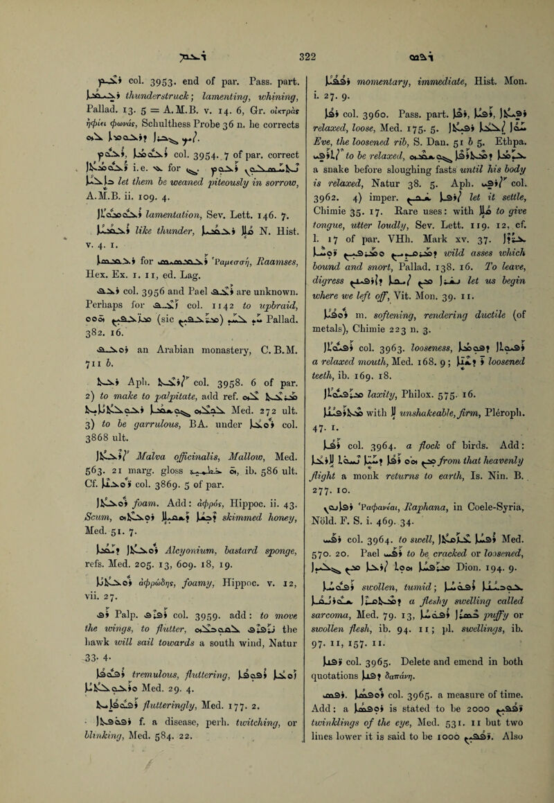 col. 3953* end of par. Pass. part. I P pa^.» thunderstruck; lamenting, whining, Pallad. 13. 5 = A.M.B. v. 14. 6, Gr. oltTpcis r)(j)iei cj)(ovds, Schulthess Probe 36 n. he corrects J.'JOOA?? Jj2=kv^ ft. col. 3954. 7 of par. correct . J&ickJ i.e. ^ for ^03.? N. en :.y T uau let them he weaned piteously in sorrow, A.M.B. ii. 109. 4. JL'c^ck* lamentation, Sev. Lett. 146. 7. Juaa_A» like thunder, juaLa.? JJLo N. Hist. 0 v. 4. 1. iaa.Ma A? for 'Vapea-af Raamses, Hex. Ex. 1. 11, ed. Lag. 'a.A? col. 3956 and Pael «a.A? are unknown. Perhaps for «3„Ai col. 1142 to upbraid, oo5» (sic *Aa «A Pallad. 382. 16. 3~Ao? an Arabian monastery, C. B.M. 711 h. Aa? Aph. A-Sx?<^ col. 3958. 6 of par. 2) to make to palpitate, add ref. oAx A ^4-^ A-*JJ^AcA? V.aax.a^ cxAaA Med. 272 ult. 3) to he garrulous, BA. under )ao#? col. 3868 ult. Malva officinalis, Mallow, Med. 5^3* 21 m&rg. gloss 2^.4. la-&* Of, ih. 586 ult. Cf. Joao i col. 3869. 5 of par. JIAao? foam. Add: dcfpos, Hippoc. ii. 43. Scum, & &Ao? JUa*,? JuU>> skimmed honey, Med. 51. 7. UcJ? JAao? Alcyonium, bastard sponge, refs. Med. 205. 13, 609. 18, 19. UfcOxo? dcjipdbrjs, foamy, Hippoc. v. 12, vii. 27. y y >3? Palp. -3^3? col. 3959. add: to move the wings, to -flutter, c*Aaaa A .sZsIj the hawk will sail towards a south wind, Natur 33- 4- Uck* tremulous, fluttering, k3a3? Jaoi J>lAAoA?o Med. 29. 4. A*Ucu3? flutteringly, Med. 177. 2. ■ 1 As o.3> f. a disease, peril, twitching, or blinking, Med. 584. 22. 1^33? momentary, immediate, Hist. Mon. i. 27. 9. [3? col. 3960. Pass. part. )3?, U3», JfcUp* relaxed, loose, Med. 175. 5. JfcUs? UxA/ Jcil. Eve, the loosened rib, S. Dan. 5165. Ethpa. i*3?17 to be relaxed, ch.iAa.ci^ )3f Aa3? UoZa a snake before sloughing fasts until his body is relaxed, Natur 38. 5. Aph. i*3?^ col. 3962. 4) imper. ^..a A l_3?/ let it settle, Chimie 35. 17. Hare uses: with Jla to give tongue, utter loudly, Sev. Lett. 119. 12, cf. 1. 17 of par. VHh. Mark xv. 37. J?sA. U^o? a>o ^.*_oa>? wild asses which bound and snort, Pallad. 138. 16. To leave, digress ^1*3? (? }a_./ ^00 JjAj let us begin where we left off, Vit. Mon. 39. 11. jJ^o? m. softening, rendering ductile (of metals), Chimie 223 n. 3. JLclaS? col. 3963. looseness, Ubo3? Jlcu3» a relaxed mouth, Med. 168. 9 ; )aA? 9 loosened teeth, ib. 169. 18. JlcusZ-a© laxity, Philox. 575. 16. JilsiAi with 1J unshakeable, firm, Pleroph. 47. 1. Ui col. 3964. a flock of birds. Add: u»j IAuJ U~? JA?r c ot ^20 from that heavenly flight a monk returns to earth, Is. Nin. B. 277. 10. yoj)3» 'Pacpavecn, llaphana, in Coele-Syria, Nold. F. S. i. 469. 34. u-ii? col. 3964. to swell, JfcLokA U>3? Med. 570. 20. Pael w«3? to be cracked or loosened, Jj-kA^ Ja?/ loo* JulsZao Dion. 194. 9. J A cxS? swollen, tumid; JkAAs? JJAaeA. )k_aJ?CLjw )Z-oAa>? a fleshy swelling called sarcoma, Med. 79. 13, JAcxS? J£axa Vuffy or swollen flesh, ib. 94. 11; pi. swellings, ib. 97. 11, 157. 11. Jk±3? col. 3965. Delete and emend in both quotations Us? Saffavr]. kfia.3?. Ua3o? col. 3965. a measure of time. Add: a JAxSo? is stated to be 2000 ^.33? twinklings of the eye, Med. 531. 11 but two lines lower it is said to be 1000 ^*33?. Also