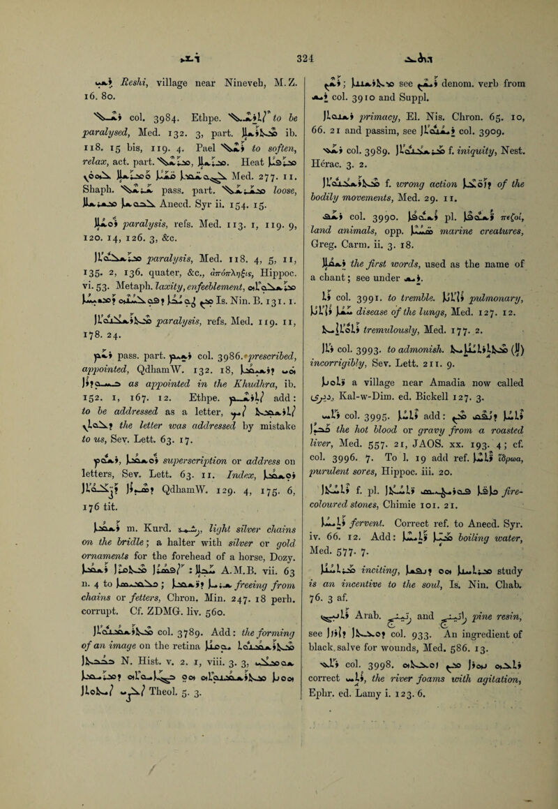 Reshi, village near Nineveh, M. Z. 16, 80. col. 3984. Ethpe. to be 'paralysed, Med. 132. 3, part. Jl*.»K.v> ib. 118. 15 bis, 119. 4. Pael to soften, relax, act. part, J1a.Lso. Heat Joaii,Med. 277. n. Shaph. pass. part. '^Jk.jJLsa loose, JL. j^o-AA Anecd. Syr ii. 154. 15. JLLoi paralysis, refs. Med. 113. 1, 119. 9, 120. 14, 126. 3, &c. JI’clXa.Lso paralysis, Med. 118. 4, 5, 11, r35* 2j 136. quater, &c., airon\r:/£iy, Hippoc. vi. 53. Metaph. laxity, enfeeblement, c»L cs.Aa. *io oo^N.cl3» JAIq.^ Is. Nin. B. 131. 1. )laxiL«k.»^0£) paralysis, refs. Med. 119. 11, 178. 24. yfH* pass. part. col. 398b.* prescribed, appointed, QdhamW. 132. 18, Joa-wwi? wot ]9 # ^ »»a_M._=> as appointed in the Khudlira, ib. 152. 1, 167. 12. Ethpe. ja»_jlil? add: to be addressed as a letter, koci.A.»l/ ylaN.? the letter was addressed by mistake to us, Sev. Lett. 63. 17. ^pOA,*, superscription or address on letters, Sev. Lett. 63. 11. Index, k^oi ]»•-<»? QdhamW. 129. 4, 175. 6, 176 tit. • p y I^oa.4 m. Kurd. light silver chains 001 the bridle; a halter with silver or gold ornaments for the forehead of a horse, Dozy. J;loko£> jtcas/^ ; jlrill A.M.B. vii. 63 n. 4 to i.A, freeing from chains or fetters, Chron. Min. 247. 18 peril, corrupt. Cf. ZDMGr. liv. 560. col. 3789. Add: the forming of an image on the retina JlLoo.^ lcu_aaA,ifco£> JkoJL^ N. Hist. v. 2. 1, viii. 3. 3, Joo_I.ao? o*raw^^=> oot oA*«U-SfiLA,»fcoo Jjooi JloNw/ wjW Theol. 5. 3. ; jaiA.ik.'o see ^iLi denom. verb from **-» col. 3910 and Suppl. )Ioxa,» primacy, El. Nis. Chron. 65. 10, 66. 21 and passim, see jl’cu,*-* col. 3909. •*JLi col. 3989. )LclUka.v» f- iniquity, Nest. Herac. 3. 2. f. wrong action of the bodily movements, Med. 29. 11. «a£i col. 3990. ]lSa.A.» pi. JJjclLa.* 7refot, land animals, opp. JJHao marine creatures, Greg. Carm. ii. 3. 18. JlaA.> the first words, used as the name of a chant; see under j^.i. Ii col. 399r. to tremble. Jjlii pulmonary, UL1I U- disease of the lungs, Med. 127. 12. kJtoli tremulously, Med. 177. 2. Jt’i col. 3993. to admonish. NwUililloa (JJ) incorrigibly, Sev. Lett. 211. 9. Juoli a village near Amadia now called Kal-w-Dim. ed. Bickell 127. 3. w*r» col. 3995. Jkwii add: o£> Juil> | f y N J«^o the hot blood or gravy from a roasted liver, Med. 557. 21, JAOS. xx. 193. 4; cf. col. 3996. 7. To 1. 19 add ref. j.wl> idpaa, purulent sores, Hippoc. iii. 20. JlLLLi f. pi. J*m> kfla.A^wio.3 ksjo fi're- coloured stones, Chimie 101. 21. kl*l» fervent. Correct ref. to Anecd. Syr. iv. 66. 12. Add: JLUf Jk.o& boiling water, Med. 577. 7. inciting, 00* study is an incentive to the soul, Is. Nin. Cliab. 76. 3 af. ili Arab. and see ]j»l? ]ko>*o> col. 933 pine resin, An ingredient of black, salve for wounds, Med. 586. 13. ^r» col. 3998. OlkO^Oj J»o*J o>JS.l» correct w»li, the river foams with agitation, Eplir. ed. Lamy i. 123. 6.