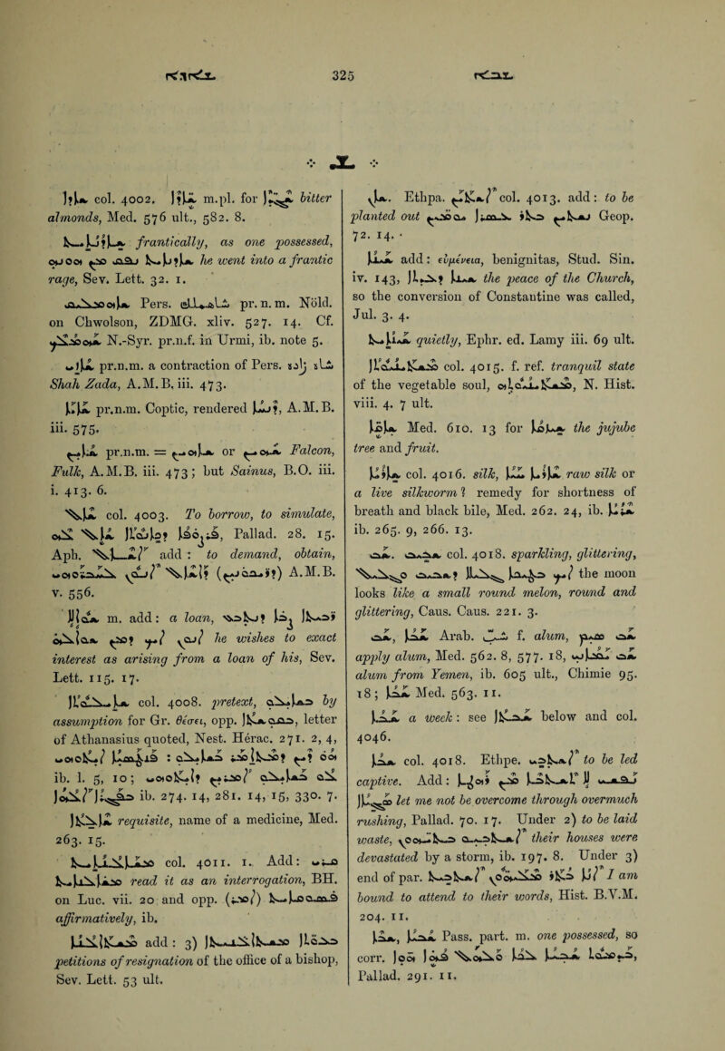 ]»J.a, col. 4002. J?U m.pl. for JZ^. bitter almonds, Med. 576 ult., 582. 8. fcw.L5»Jk_£. frantically, as one possessed, chj oot Is~. J.J ? J.A. he went into a frantic rage, Sev. Lett. 32. 1. Pers. pr. n. m. Nold. on Chwolson, ZDMG. xliy. 527. 14. Cf. fdj'ZacfL N.-Syr. pr.n.f. in Urmi, ib. note 5. pr.n.m. a contraction of Pers. s-dj sLi Shah Zada, A.M. B. iii. 473. JJJJL pr.n.m. Coptic, rendered Jij?, A.M.B. iii. 575. ^»J..i pr.n.m. = ^-.o*J.-a. or Falcon, Fulk, A.M.B. iii. 473; but Sainus, B.O. iii. i. 413. 6. col. 4003. To borrow, to simulate, Mi )la4o? Pall ad. 28. 15. Apb. add : to demand, obtain, wo*ot=*iX yCLj} A.M.B. v. 556. UicLA. m. add: a loan, |A. c*Xio.A, ^.so? yQJ? he wishes to exact interest as arising from a loan of his, Sev. Lett. 115. 17. JUvV^-a. col. 4008. pretext, aX*},*.:* by assumption for Gr. deem, opp. Jj^jwaas, letter of Athanasius quoted, Nest. Herac. 271. 2, 4, «aoJllai^lS) : oot ib. 1. 5, 10; «o)ols-l? f cXaJj»A ib. 274. 14, 281. 14, 15, 330. 7. requisite, name of a medicine, Med. 263. 15. k^UXJJb* col. 4011. 1. Add: wt_o k-.4iXj.Aso read it as an interrogation, BH. on Luc. vii. 20 and opp. («-W) k-»J-oo-av3 affirmatively, ib. add : 3) Jl^A-i.X{k-A_v> Jlo-^s petitions of resignation of the office of a bishop, Sev. Lett. 53 ult. vu. Ethpa. ^T]£a7 col. 4013. add: to be planted out ) fm v >ko> Geop. 72. 14. * [±JL add: efyxcma, benignitas, Stud. Sin. iv. 143, JIok? U.»a. the peace of the Church, so the conversion of Constautine was called, Jul. 3. 4. k~»U*A, quietly, Ephr. ed. Lamy iii. 69 ult. JLcZJL&*£ col. 4015. f. ref. tranquil state of the vegetable soul, oiLcujLtk-AOo, N. Hist, viii. 4. 7 ult. J.0U. Med. 610. 13 for the jujube tree and fruit. lift* col. 4016. silk, JJLL JutJi raw silk or a live silkworm ? remedy for shortness of breath and black bile, Med. 262. 24, ib. U£i ib. 265. 9, 266. 13. iSaS* col. 4018. sparkling, glittering, MX-jO ILX^ Jux*^=> the moon looks like a small round melon, round and glittering, Caus. Caus. 221. 3. cJi, UI Arab, jfjh f. alum, ya*oo oi apply alum, Med. 562. 8, 577. 18, «-jJ-s&I oa. alum from Yemen, ib. 605 ult., Chimie 95. 18 ; J^Ai Med. 563. 11. J.AX a meek : see below and col. 4046. JA*. col. 4018. Ethpe. va^1s»a7 to be led captive. Add: let me not be overcome through overmuch rushing, Pallad. 70. 17. Under 2) to be laid waste, o-A-skwA./ their houses were devastated by a storm, ib. 197. 8. Under 3) end of par. k-jal^A,/ »!£=> Jj/ I am bound to attend to their words, Hist. B.Y.M. 204. 11. Pass. part. m. one possessed, so corr. Joot )ok3 \oNc J.aX lo-ao*^, * \o Pallad. 291. 11.