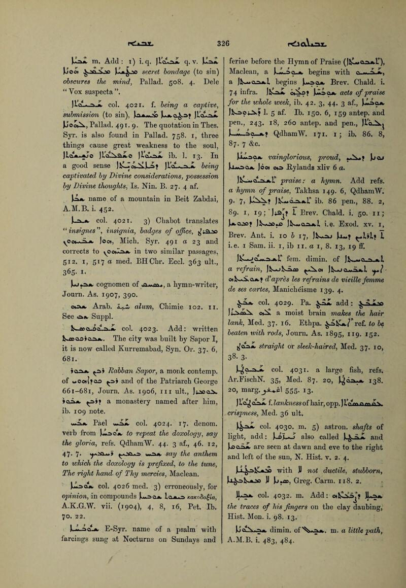 Ju^X m. Add: i) i. q. JlcilrJL q. v. JJ:aX Jijoo* ^■■•ao-V-v? jXa^jso secret bondage (to sin) obscures the mind, Pallad. 508. 4. Dele “ Vox suspecta ”. )col. 4021. f. being a captive, submission (to sin), |oam.X) JioLzJL |jOo»\ , Pallad. 491. 9. The quotation in Thes. Syr. is also found in Pallad. 758. 1, three things cause great weakness to the soul, JIclaaajo )jLo Ji’cArxX ib. 1. 13. In a good sense JloL_:x.X being captivated by Divine considerations, possession by Divine thoughts, Is. Nin. B. 27. 4 af. name of a mountain in Beit Zabdai, A.M.B. i. 452. E-a. *■ col. 4021. 3) Chabot translates “ insignes”, insignia, badges of office, yOot^iL*. loot, Mich. Syr. 491 a 23 and corrects to yooddxn in two similar passages, 512. i, 517 a med. BHChr. Eccl. 363 ult., 365- i- cognomen of a hymn-writer, Journ. As. 1907, 390. ocuw Arab, alum, Chimie 102. 11. See »=*iv Suppl. k~aoo_odL2k-X col. 4023. Add: written ^.floaoiaskjk.. The city was built by Sapor I, it is now called Kurremabad, Syn. Or. 37. 6, 681. Rabban Sajwr, a monk contemp. of wOo)(?ao and of the Patriarch George 661-681, Journ. As. 1906, hi ult., >oA», a monastery named after him, ib. 109 note. Pael wAX col. 4024. 17. denom. verb from Uaojk to repeat the doxology, say the gloria, refs. QdhamW. 44. 3 af., 46. 12, 47. 7. w»~kik. say the anthem to which the doxology is prefixed, to the tune, The right hand of Thy mercies, Maclean. col. 4026 med. 3) erroneously, for opinion, in compounds ju*r>ajk. KaKoScfla, A.K.G.W. vii. (1904), 4, 8, 16, Pet. Ib. 70. 22. E-Syr. name of a psalm with farcings sung at Nocturns on Sundays and feriae before the Hymn of Praise (Jl^-a^.r), Maclean, a )..X-Ao_jk, begins with a Jj^*»CL=uk,l. begins Jl-ocl*. Brev. Chald. i. 74 infra. Jkl=iX 0*^.0? I^soa, acts of praise for the whole week, ib. 42. 3, 44. 3 af., IXAoa, Jk-aojJ!*? 1. 5 af. Ib. 150. 6, 159 antep. and pen., 243. 18, 260 antep. and pen., )L*g> V^ I—QdhamW. 171. 1 ; ib. 86. 8, 87. 7 &c. UXsa*. vainglorious, proud, )jcl> Umocl*. Joot 00 Bylands xliv 6 a. praise: a hymn. Add refs. a hymn of praise, Takhsa 149. 6, QdhamW. 9. 7, ib. 86 pen., 88. 2, 89. 1, i9;'J^j JL Brev. Chald. i. 50. n; Jk-oo*ja ]K«Q.iuwI i.e. Exod. xv. 1, Brev. Ant. i. 10 b 17, Jo-? I i.e. 1 Sam. ii. 1, ib 11. a 1, 8. 13, 19 ff. Jl^—fern, dimin. of J^o^i a refrain, Jl^olsAao ^s.o* ]1^cl«AjcL oits^ajk.? d’apres les refrains de vieille femme de ses cartes, Manicheisme 139. 4. col. 4029. Pa. add : ^ ^ ©ex a moist brain makes the hair lank, Med. 37. 16. Ethpa. $-=>1s^r ref. to be beaten with rods, Journ. As. 1895, 119. 152. ^aaX straight or sleek-haired, Med. 37. 10, 38- 3- col. 4031. a large fish, refs. Ar.FischN. 35, Med. 87. 20, $***> 138. 20, marg.j^.cl 555. 13. ) clAX f. lankness of hair, opp.) Inmowny crispness, Med. 36 ult. col. 4030. m. 5) astron. shafts of light, add: Jk.ajL*-j also called and JjacAX are seen at dawn and eve to the right and left of the sun, N. Hist. v. 2. 4. with J) not ductile, stubborn, U^sl^joo JJ Jij*£o, Greg. Carm. 118. 2. JLa*. col. 4032. m. Add: the traces of his fingers on the clay daubing, Hist. Mon. i. 98. 13. Udimin. of^A^*,. m. a little path, A.M.B. i. 483, 484.