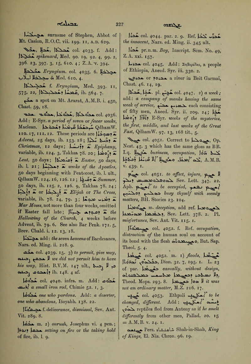 r<lAxm I P . 9 surname of Stephen, Abbot of Mt. Casion, R.O.C. vii. 199. 11, a.d. 629. JK, Jfci^z col. 4033. f. Add: Jfc-^-^A spikenard, Med. 90. 19, 92. 4, 99. 2, 396- 23, 397. 3, 15, 610. 4; Z.A.’v. 394. Jl.-^lsA a Eryngium. col. 4035. 6. JIa^x-na. o* Med. 610. 4. Jh-Ax^AajL f. Eryngium, Med. 393. it, 575. 22, ib. 564. 7. <-Za a spot on Mt. Ararat, A.M.B. i. 450, Cliast. 59, 18. ^a.=iA, Jjxclola, col. 4036. Add : E-Syr. a period of seven or fewer weeks, Maclean. J^Ao^a? J..oo,_o QdhamW. 110. 17, 111. 12. These periods are Jtaasj? Z Advent, 25 days, ib. 153. 18; J^xl Z Christmas, 12 days; ]>_!_>?» Z Epiphany, variable, ib. 124. 3, Takhsa 78. 20; l^soo^? A Lent, 50 days; Jfcoalo* a Easter, 50 days, ib. 1. 21; JiZ2Aa» a weeks of the Apostles, 50 days beginning with Pentecost, ib. 1. ult., QdhamW. 124. 16, 126. 12 ; J4*s? a Summer, 50 days, ib. 125. 2, 126. 9, Takhsa 78. 24; 1X1 ? a or J.Aa'A^? a Elijah or The Cross, variable, ib. 78. 24, 79. 3; Jaq_sc «;-*>? a Mar Moses, not more than four weeks, omitted if Easter fall late; JL'j—A. a>q._o? a the Hallowing of the Church, 4 weeks before Advent, ib. 79. 6. See also Bar Penk. 171. 5, Brev. Chald. i. 12. 13, 18. J^A add: the seven heavens of Bardesanes, Nars. ed. Ming. ii. 218. 9. aIa col. 4039. 15. 3) to permit, give way, ^a )J we did not permit him to have his way, Hist. B.V.M. 147 ult., JJ chJLo>j .co^xaI? ib. 148. 4 af. JAcAJL col. 4040. infra, m. Add: jsclsla a small iron rod, Chimie 52. 1, 3. Juscola one who pardons. Add: a deserter, one who abandons, Isoyahb. 138. 22. f. deliverance, dismissal, Sev. Ant. Vit. 289. 8. |aAa m. 2) onrush, Josephus vh 4 pen.; ]»qj» U^la setting on fire or the taking hold of fire, ib. 1. 9. JIlXA col. 4044. par. 2. 9. Ref. the innocent, Nars. ed. Ming. ii. 345 ult. )9 P' ^xa pr.n.m. Boy, Inscript. Sem. No. 49, Z.A. xxi. 157. J^»2la col. 4045. Add: 2o[3optfics, a people of Ethiopia, Anecd. Syr. iii. 330. 2. v^pi^A or ?o;^.a a river in Beit Garmai, Chast. 46. 14, 19. J&oa, JAa. pi. col. 4047. 2) a week; add: a company of monks having the same week of service, fisxa ^;m4x each consisting of fifty men, Anecd. Syr. ii. 209. 24; JiiZ J?>Jj E-Syr. weeks of the mysteries, the first, middle, and last weeks of the Great Fast, QdhamW. 97. 13, 168 tit., 5. '^>s?sa col. 4051. Correct to Op. Nest. 45. 3 which has the same gloss as BB. I.q. fcA business, occupation, Joo* \xL;o JJ/ JI^clao .Ji.'so^o*^, A.M.B. V. 439. 1. col. 4051. to affect, injure, JJ aja*£Q2soaix3oo^ Sev. Lett. 347. 22. Aph. to be occupied, ^ busy thyself with seemly matters, BH. Stories 23. 104. m. deception, add ref. Joao.AC*io Jc!0_20_ix>, Sev. Lett. 378. 2. PI. misfortunes, Sev. Ant. Vit. 115. 1. col. 4052. f. Ref. occupation, distraction of the human soul on account of its bond with the flesh chJ.cuq.a^ao, But. Sap. Theol. 5. 4. t L^^a col. 4052. m. 1) floods, Joci^a JIo>o*j yOo^xiiS), Dion. 32. 7, 195. 1. L. 23 of par. j^aa^AS casually, without design, o*lc\i^Naa-=> pkan JJ*, Tlieod. Mops. 293. 8. Joo* JJ it was not an ordinary matter, M.Z. 216. 17. col. 4053. Ethpali .-^Jsa/ to be changed, different. Add : yoo*ix reptiles fled from Antony as if he smelt differently from other men, Pallad. 20. 15 = A.M.B. v. 24. 1. Pers. f A i, Shah-in-Shah, King of Kings, El. Nis. Chi-on. 96. 19.