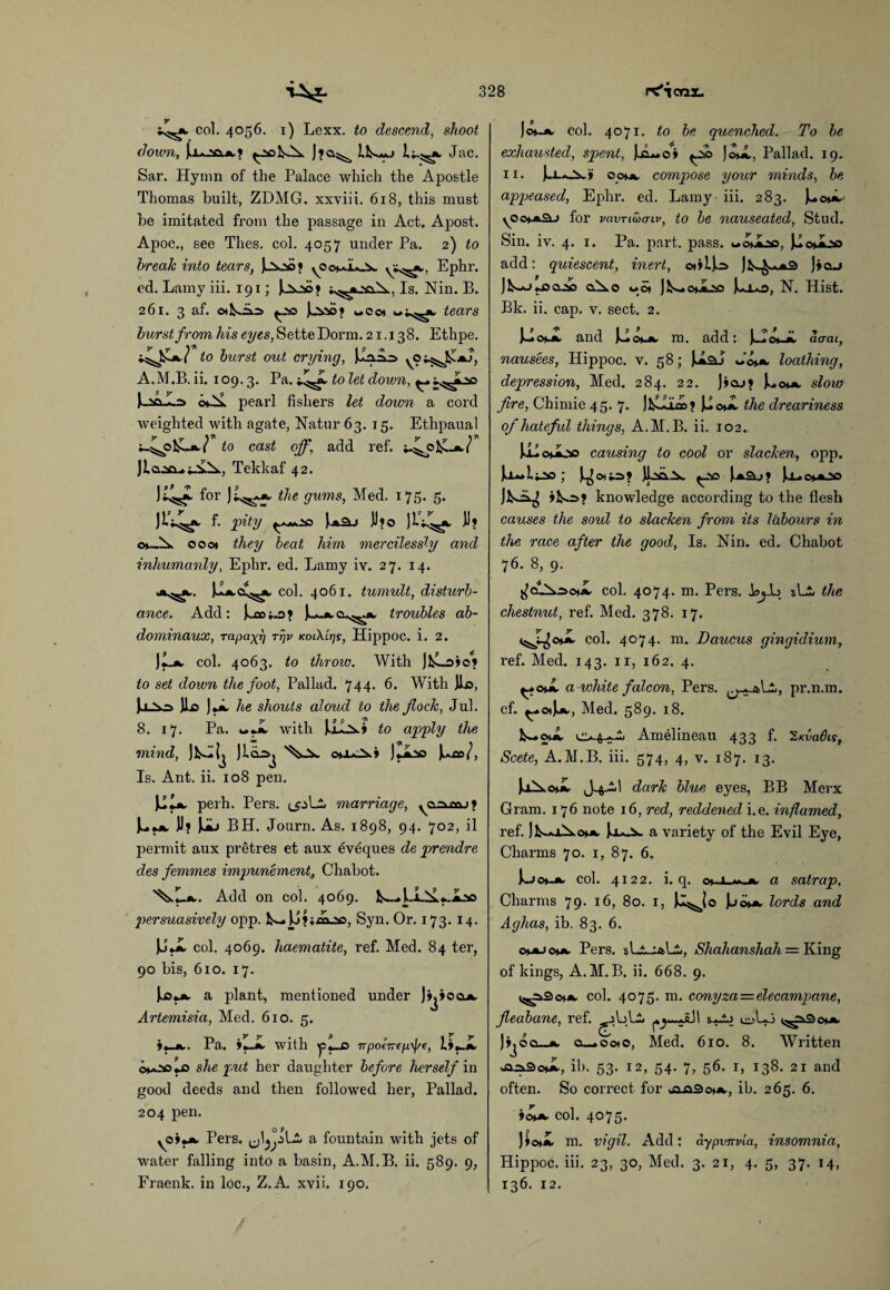 col. 4056. 1) Lexx. to descend, shoot down, juu.acui» ^2£>NA. Jfa.5^ IN—j Jac. Sar. Hymn of the Palace which the Apostle Thomas built, ZDMG. xxviii. 618, this must be imitated from the passage in Act. Apost. Apoc., see Thes. col. 4057 under Pa. 2) to break into tears, Jhoo? ^oo^Iok. Ephr. ed. Lamy iii. 191; Jok_*>* Is. Nin. B. 261. 3 af. oiNAs Jjyso? «c©» u^t, tears hurst from his eyes, Sette Dorm. 21.138. Ethpe. to hurst out crying, jJAA.=> A.M.B. ii. 109.3. Pa. to let down, ^ J-soJAs o».A. pearl fishers let down a cord weighted with agate, Natur 63. 15. Ethpaual i-^p ]£_*./ to cast off, add ref. j-^o 1 jlo.2£i^^A.X, Tekkaf 42. J^*. for Jt^jb, the gums, Med. 175. 5. JLV^, f. pity ^^*.20 JJ?o JlV^ JJ? c*-.A ooot they heat him mercilessly and inhumanly, Ephr. ed. Lamy iv. 27. 14. col. 4061. tumult, disturb¬ ance. Add: KaoJ—Mk.a.^jw troubles ab- dominaux, rapa^r] rr/v kolXltjs, Hippoc. i. 2. )L*. col. 4063. to throw. With to set down the foot, Pallad. 744. 6. With Jio, JjJXQ JIo ).*, he shouts aloud to the flock, Jul. 8. 17. Pa. »•.*. with to apply the mind, JN-Ij Jlciaj o»iAi Ju.co/, Is. Ant. ii. 108 pen. Ill*, perh. Pers. marriage, y0.2a.raj1 BH. Journ. As. 1898, 94. 702, il permit aux pr£tres et aux eveques de prendre des femmes impunement, Chabot. Add on col. 4069. N-» persuasively opp. N- JJfiaAso, Syn. Or. 173. 14. JJJL col. 4069. haematite, ref. Med. 84 ter, 90 bis, 610. 17. a plant, mentioned under Jj^ioa*. Artemisia, Med. 610. 5. )«_*.. Pa. 9«-Jk. with tp«_0 npo(7rep\Jse, !>«_*. o*a.*soIo she put her daughter before herself in good deeds and then followed hex', Pallad. 204 pen. O 9 yoiy*. Pers. a fountain with jets of water falling into a basin, A.M.B. ii. 589. 9, Fraenk. in loc., Z.A xvii. 190. jo»_*. col. 4071. to be quenched. To be exhausted, spent, J.jL*o» ^Ao JomI, Pallad. 19. 11. J.x.aJ^w» oof*, compose your minds, be appeased, Ephr. ed. Lamy iii. 283. Ju©**. yOe**a-> for vavTiaxnv, to be nauseated, Stud. Sin. iv. 4. 1. Pa. part. pass. womAc, JuouAo add: quiescent, inert, o*»U:o Jn^*3 ]»o_» jN*J«J5a2» o.Ao uot Jls-c^iAo J-ao, N. Hist. Bk. ii. cap. v. sect. 2. }~>oMk. and jAoMk. m. add: J-Ic*-*. Herat, nausees, Hippoc. v. 58; J*aJ loathing, depression, Med. 284. 22. ]>cu» Uom». slow fire, Chimie 45. 7. the dreariness of hateful things, A.M.B. ii. 102. Ul omoo causing to cool or slacken, opp. Ji— \i^a ; JJ.2A.2x. J*a.j> luo^oo Jk-=^ >N=>? knowledge according to the flesh causes the soul to slacken from its labours in the race after the good, Is. Nin. ed. Chabot 76. 8, 9. col. 4074. m. Pers. BjJb slA the chestnut, ref. Med. 378. 17. col. 4074. m. Daucus gingidium, ref. Med. 143. 11, 162. 4. ^.*©uL a white falcon, Pers. pr.n.m. cf. ^oJjv, Med. 589. 18. N-omI Amelineau 433 f. 'Znvadis, Scete, A.M.B. iii. 574, 4, v. 187. 13. JrA.©**. J-4AI dark blue eyes, BB Merx Gram. 176 note 16, red, reddened i.e. inflamed, ref. Ja*-iw a variety of the Evil Eye, Charms 70. 1, 87. 6. tac*-*. col. 4122. i. q. a satrap, Charms 79. 16, 80. 1, Jl^Jo \jo>*. lords and Aghas, ib. 83. 6. o»j»JOMk. Pers. xL^-aLi., Shahanshah = King of kings, A.M.B. ii. 668. 9. ^ASoMk. col. 4075. m. conyza — elecampane, fleabane, ref. ^-AjL£» ill x-ij t^aSo**. Joci—*. o__.ooto, Med. 610. 8. Written ib. 53. 12, 54. 7, 56. i, 138. 21 and often. So coxrect for .ajaSoMk, ib. 265. 6. ioMk. col. 4075. J>o»*. m. vigil. Add: aypvnvia, insomnia, Hippoc. iii. 23, 30, Med. 3. 21, 4. 5, 37. 14, 136. 12.