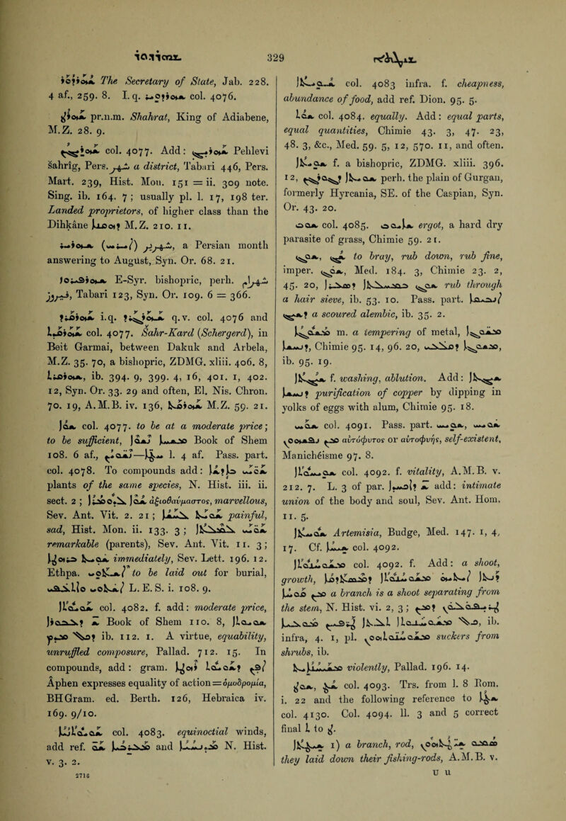 io.iicax. »o?»©X The Secretary of State, Jab. 228. 4 af., 259. 8. I. q. col. 4076. pr.n.m. Shahrat, King of Adiabene, M.Z. 28. 9. col. 4077. Add: ^»»oX Pehlevi sahrig, Pers.^4^ a district, Tabari 446, Pers. Mart. 239, Hist. Mou. 151 = ii. 309 note. Sing. ib. 164. 7; usually pi. 1. 17, 198 ter. Landed 'proprietors, of higher class than the Dihkane Joj3o»? M.Z. 210. 11. y>a Persian month answering to August, Syn. Or. 68. 21. )o^3»om^ E-Syr. bishopric, perh. Tabari 123, Syn. Or. 109. 6 = 366. i.q. q.v. col. 4076 and U»<^ col. 4077. Sahr-Kard (Schergerd), in Beit Garmai, between Dakuk and Arbela, M.Z. 35. 70, a bishopric, ZDMG. xliii. 406. 8, l&iom, ib. 394. 9, 399. 4, 16, 401. 1, 402. 12, Syn. Or. 33. 29 and often, El. Nis. Chron. 70. 19, A.M.B. iv. 136, IsoicJL M.Z. 59. 21. Jq.a, col. 4077. to he at a moderate price’, to he sufficient, JoaJ Book of Shem 108. 6 af., 1. 4 af. Pass. part, col. 4078. To compounds add: )X»Jo Xei. plants of the same species, N. Hist. iii. ii. sect. 2 ; ) JcX dtjioOavfxao-Tos, marvellous, Sev. Ant. Yit. 2. 21 ; fcXoX painful, sad, Hist. Mon. ii. 133. 3 ; XcX remarkable (parents), Sev. Ant. Yit. 11. 3; immediately, Sev. Lett. 196. 12. Ethpa. to he laid out for burial, uk&Xlio wokX/ L.E. S. i. 108. 9. ]i'cAeX col. 4082. f. add: moderate price, ]io\« Z Book of Shem no. 8, Jlcua*. ib. 112. I. A virtue, equability, unruffled composure, Pallad. 712. 15. In compounds, add : gram. IXcX? ^31 Aphen expresses equality of action = 6fxubpofia, BHGram. ed. Berth. 126, Hebraica iv. 169. 9/10. la-cX col. 4083. equinoctial winds, add ref. cX and juXj«.X N. Hist, v. 3. 2. Ifc-Cui col. 4083 infra, f. cheapness, abundance of food, add ref. Dion. 95. 5. lo.*, col. 4084. equally. Add : equal parts, equal quantities, Chimie 43. 3, 47. 23, 48. 3, &c., Med. 59. 5, 12, 570. 11, and often. JfcXa*. f. a bishopric, ZDMG. xliii. 396. 12, J^ajk, perh. the plain of Gurgan, formerly Hyrcania, SE. of the Caspian, Syn. Or. 43. 20. oqa col. 4085. ocs.^|.jk, ergot, a hard dry parasite of grass, Chimie 59. 21. to bray, rub down, rub fine, imper. Med. 184. 3, Chimie 23. 2, 45. 20, rub through a hair sieve, ib. 53. 10. Pass. part. a scoured alembic, ib. 35. 2. m. a tempering of metal, Is^eXso Chimie 95. 14, 96. 20, J.^c.A.ao, ib. 95. 19. JJ^f. washing, ablution. Add: purification of copper by dipping in yolks of eggs with alum, Chimie 95. 18. ,**cX col. 4091. Pass. part. — cX ^.2so avTo(j)VTos or avrofpvrjs, self existent, Manich6isme 97. 8. col. 4092. f. vitality, A.M.B. v. 212. 7. L. 3 of par. add: intimate union of the body and soul, Sev. Ant. Horn, 11. 5. JfcXcX Artemisia, Budge, Med. 147. 1, 17. Cf. jX*.^ col. 4092. JlcuAcJoc col. 4092. f. Add: a shoot, growth, )X»l£fiaX» JlcuXoXac )^-J? JXcX ^>0 a branch is a shoot separating from the stem, N. Hist. vi. 2, 3; Ui.cX jiXXL )IcliX&.Xso ib. infra, 4. 1, pi. ^ooilaLlcX.’so suckers from shrubs, ib. V -).i .L«>o violently, Pallad. 196. 14. ^X col. 4093. Trs. from 1. 8 P»om. i. 22 and the following reference to col. 4130. Col. 4094. 11. 3 an<l 5 correct final l to ^ 9 f# f I) a branch, rod, yOoil^^ a-iaao they laid down their fishing-rods, A.M.B. v. u u 2716