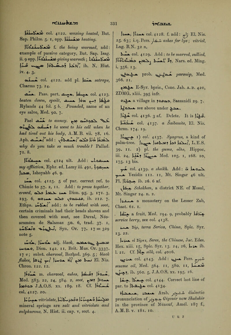 r<Alu<KxJra UL.1^ col. 4122. waxing heated, But. Sap. Philos. 5. 1, opp. jlLJbo heating. )iQJLJ-^tLx.V> f. the being warmed, add: example of passive category, But. Sap. Isag. ii. 9 opp. ]lftUM,Lv giving warmth ; lco_L.I^-x^ ib. N. Hist. iv. 4. 3. oJLmJL col. 4122. add pi. satraps, Charms 73. 24. aLm,. Pass. part, JaL«.jk col. 4123. beaten down, spoilt, Joot Hylands 44 fol. 5 b. Pounded, name of an eye salve, Med. 90. 7. Pael jiZJL to annoy. ^_so anA. c*A.wJk» he went to his cell when he had tired out his body, A.M.B. vii. 78. 16. Aph. oi«iLjk.^add : JJo* UjAX why do you take so much trouble l Pallad. 71. 8. JIclo*.m.*, col. 4124 ult. Add: my affliction, Ephr. ed. Lamyiii. 491, J^ao, Ishoyahb 46. 9. col. 4125. 5 of par. correct ref. to Chimie to 57. 2, 11. Add: to press together, crowd, Joo-ik. Dion. 95. 3, 171. 3, 193. 6, 040;mjc chA.O ib. 212. 7. Ethpa. *I»l£jk/ add: to be rubbed with soot, certain criminals had their heads shaven and then covered with soot, see Duval, Neo- arameen de Salamas 50. 6, trad. 37. 1, i-X.&xj’o Syn. Or. 77. 17 = 329 note 5. 4_Lcuk, adj. black, ooa*.a^ i**ajxo, Dion. 142. 11, Brit. Mus. Or. 3337. 17 v; subst. charcoal, Barhad. 369. 5; black flakes, Jk3*^ sj+l El. Nis. Chron. 122. 12. ! * v 7 7 7 t 9 y t! * m. charcoal, ashes, J»o.ajx, Med. 583. 22, 24, 584. 2, soot, ^»o.s J.A.O.S. xx. 189. 18. Cf. JiaL*_A. col. 4127. 20. U~a. vitriolate, \P>jj=*oo \1 i-MJkO mineral springs are salt and vitriolate and sulphurous, N. Hist. ii. cap. v, sect. 4. J ;-**•*-, col. 4128. f. add: \j El. Nis. 25.63; i. q. Pers. ashes for lye; vitriol, Lag. B.N. 32 n. Lm*. col. 4129. Add : to be marred, sullied, Jtolcuaaa fcJLkP JJ>, Nars. ed. Ming. 1-356.13- x. prob. <^j_^c*Jk parsnip, Med. 366. 21. E-Syr. bpric., Cone. Jab. A. d. 420, ZDMG. xliii. 395 infr. o^jk a village in Jenson, Sassanidi 29. 7. see above under ^.2uk. Ji^.jk col. 4136. 3 af. Delete. It is J^..o. j^iiAJk col. 4137. a Saibanite, El. Nis. Chron. 174. 19. 1) co!. 4137. Syagrus, a kind of palm-tree. jiisfco©* Jo» L.E.S. 39- ii- 2) P]- the gums, ov\a, Hippoc. iii. 24, JJik? Med. 105. 1, 168. 10, 175. 13 bis. ^Jk col. 4139. a sheikh. Add: ot J^cuaX i^^jk Yezidis 111. 11, Mt. Singar 46 ult. PI. Jlaaujk ib. 26. 6 af. ykLik Schekhan, a district NE. of Mosul, Mt. Singar 24. n. 2. )*_i_A_Jk a monastery on the Lesser Zab, Chast. 61. 1. Jjalx, a fruit, Med. 294. 9, jmobably J.ojU*' service berry, see col. 4138. 4_A_ik 2ijp, terra Serica, China, Spic. Syr. 13. 22. ).a *Aik ol ^pes, Seres, the Chinese, Jac. Edes. Hex. xiii. 15, Spic. Syr. 13. 24, 26, ib. 1. 21. Cf. M*. silk, col. 4016. ^pjk col. 4143. Add: ^j-^k Pers. sesame oil, Med. 564. 11, 580. 11, ib. 560. 5, J.A.O.S. xx. 195. 16. aa col. 4144* Correct last line of par. to jlsa^jk col. 4134. ^ Arab. dialectic pronunciation of Gigouir now Shabshir in the province of Menouf, Amel. 187 f., A.M.B. v. 181. 10. u u 2