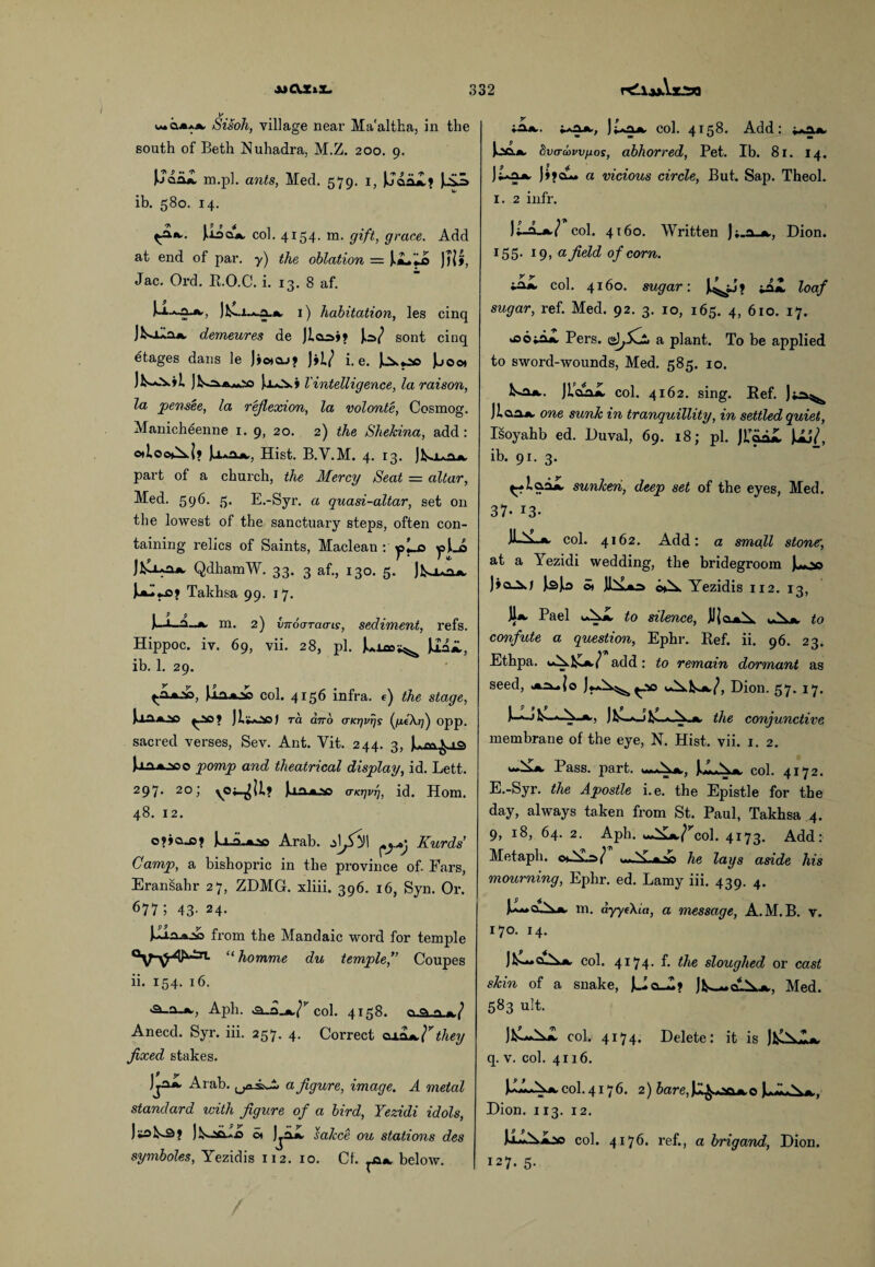mciax*. Sisoh, village near Ma'altha, in the south of Beth Nuhadra, M.Z. 200. 9. m.pl. ants, Med. 579. 1, Uoal.* JjSJs ib. 580. 14. Udcl*. col. 4154- m. gift, grace. Add at end of par. y) the oblation = i«L.*A )lVi, Jac. Ord. R.O.C. i. 13. 8 af. I) habitation, les cinq demeures de sont cinq etages dans le J»o»qj? )»i/ i. e. |jo« JK^-aaxSO }o*.v» Vintelligence, la raison, la pensee, la reflexion, la volonte, Cosmog. Manicheenne 1. g, 20. 2) the Shekina, add: otloo^l? Hist. B.Y.M. 4. 13. jKuiUk. part of a church, the Mercy Seat = altar, Med. 596. 5. E.-Syr. a quasi-altar, set on the lowest of the sanctuary steps, often con¬ taining relics of Saints, Maclean : y’*-B Jfclua*. QdhamW. 33. 3 af., 130. 5. jKua*. Takhsa 99. 17. U-A^ m. 2) imoaracTis, sediment, refs. Hippoc. iv. 69, vii. 28, pi. ]1AH, ib. 1. 29. Uaajo col. 4156 infra, t) the stage, JllUOO J ra airb (TKrjvrjs fleXt]} opp. sacred verses, Sev. Ant. Vit. 244. 3, f.^Via Uii*-2oo pomp and theatrical display, id. Lett. 297. 20; vMll; U n.*.ap a-KTjvi], id. Horn. 48. 12. o?»a_o? JjJLaoo Arab. Kurds Gamp, a bishopric in the province of. Fars, Eransahr 27, ZDMG. xliii. 396. 16, Syn. Or. 677 ; 43- 24- o *SA from the Mandaic word for temple “ homme du temple,’’ Coupes ii. 154. 16. Aph. col. 4158. cy.cs.^ Anecd. Syr. iii. 257. 4. Correct <uajthey fixed stakes. Arab, a figure, image. A metal standard with figure of a bird, Yezidi idols, iLsLa ot jjiX sakce ou stations des symboles, Yezidis 112. 10. Cf. below. y I p i^*.. col. 4158. Add: «*a*. loo.*. tva-kwfios, abhorred, Pet. Ib. 81. 14. )Ug*- ]»?clL. a vicious circle, But. Sap. Theol. 1. 2 infr. col. 4160. Written J;.a_*., Dion. 155. 19, a field of corn. mZL col. 4160. sugar: J^;j» l°af sugar, ref. Med. 92. 3. 10, 165. 4, 610. 17. fcootai Pers. iAj&j a plant. To be applied to sword-wounds, Med. 585. 10. W. JL^ col. 4162. sing. Ref. Jiao* one sunk in tranquillity, in settled quiet, Isoyahb ed. Duval, 69. 18; pi. J?&a£ UJ/, ib. 91. 3. sunken, deep set of the eyes, Med. 37- 13- U-V *. col. 4162. Add: a small stone, at a Yezidi wedding, the bridegroom J^o ©> Jh£*s o>A. Yezidis 112. 13, Jl* Pael ^ to silence, A* to confute a question, Ephr. Ref. ii. 96. 23. Ethpa. iAJC*/ add: to remain dormant as seed, >*^»{o Dion. 57. 17. i-, ) k-—x_j L * A.*, the conjunctive membrane of the eye, N. Hist. vii. 1. 2. ‘‘►A.*. Pass. j>art. u»*N*, col. 4172. E.-Syr. the Apostle i.e. the Epistle for the day, always taken from St. Paul, Takhsa 4. 9, 18, 64. 2. Aph. wA£*7rcol. 4173. Add: Metaph. oAs/ ..-Nv.»,.,g he lays aside his mourning, Ephr. ed. Lamy iii. 439, 4. Ju~d^ m. dyyeXia, a message, A.M.B. v. 170. 14. Jks-“0_A*. col. 4174. f. the sloughed or cast skin of a snake, Jk—dA.*., Med. 583 ult. col. 4174. Delete: it is q. v. col. 4116. UlxAA.col.4176. 2) Jare,U^xift*,o U-xxA*, Dion. 113. 12. UxxAioo col. 4176. ref., a brigand, Dion. 127. 5.