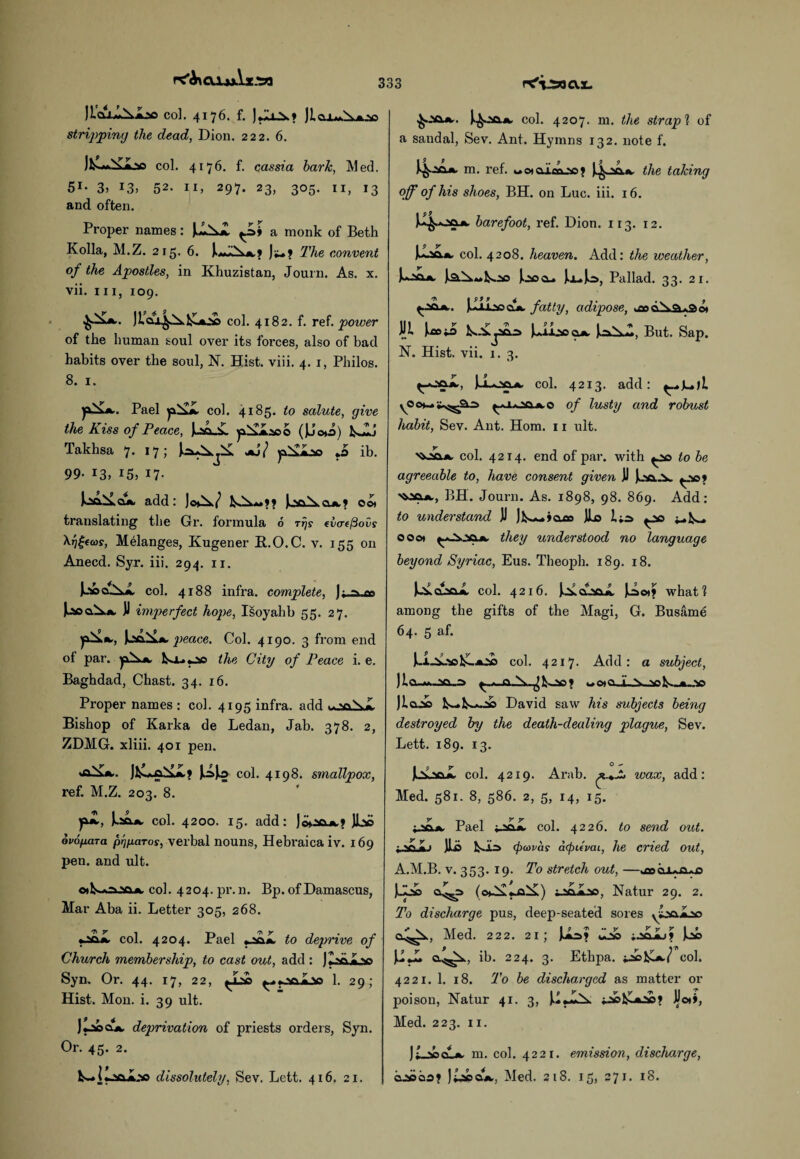 llca^Nlaa col. 4176. f. JiaxA*^..^) stripping the dead, Dion. 222. 6. )k.««X<i.v> col. 4176. f. cassia hark, Med. 51- 3, L3> 52. 11, 297. 23, 305. 11, 13 and often. Proper names: a monk of Beth Kolia, M.Z. 215. 6. The convent of the Apostles, in Khuzistan, Journ. As. x. vii. hi, 109. col. 4182. f. ref. power of the human soul over its forces, also of bad habits over the soul, 1ST. Hist. viii. 4. 1, Philos. 8. 1. Pael j££jL col. 4185. to salute, give the Kiss of Peace, j-sa_£ (JJ©*o) bwlJ Takhsa 7. 17; jkj} o *0 ib. 99- 13, 15, 17- IooXoa add: jo^./ e©» translating the Gr. formula 6 rijs (vcreftovs \r]£((0s, Melanges, Kugener B..O.C. v. 155 on Anecd. Syr. iii. 294. 11. Jjsocu^a. col. 4188 infra, complete, ); -> <*■» Jl imperfect hope, Isoyahb 55. 27. peace. Col. 4190. 3 from end of par. yxX*. kx.00 the City of Peace i. e. Baghdad, Chast. 34. 16. Proper names : col. 4195 infra, add Bishop of Karka de Ledan, Jab. 378. 2, ZDMG. xliii. 401 pen. VOX... k% col. 4198. smallpox, ref. M.Z. 203. 8. k»*< col. 4200. 15. add: JL» ovopara prjficiros, verbal nouns, Hebraica iv. 169 pen. and ult. oil^a.'c.A. col. 4204. pr.n. Bp. of Damascus, Mar Aba ii. Letter 305, 268. oaiL col. 4204. Pael to deprive of Church membership, to cast out, add : Syn. Or. 44. 17, 22, ^.yjaaiLao 1. 29; Hist. Mon. i. 39 ult. Jlaoo*, deprivation of priests orders, Syn. Or. 45. 2. ks-loai.'so dissolutely, Sev. Lett. 416. 21. col. 4207. m. the strap1 of a sandal, Sev. Ant. Hymns 132. note f. k^-m. ref. oc*gjuxoo; the taking off of his shoes, BH. on Luc. iii. 16. a p 9 kl^oa*. barefoot, ref. Dion. 113. 12. i—».*» col. 4208. heaven. Add: the weather, iociA. Joocl* kuJo, Pallad. 33. 21. ^.xcuk.. fatty, adipose, *ce divanso* ill iaoto Is-Vi*xXioajw But. Sap. N. Hist. vii. 1. 3. ^-•soX, col. 4213. add: \©of lusty and robust habit, Sev. Ant. Horn. 11 ult. vy.vio. col. 4214. end of par. with to be agreeable to, have consent given ]J k-’aa.-V 'Mfl*., BH. Journ. As. 1898, 98. 869. Add: to understand JJ ]1s~»clo3 JLo l;s ^1^. 000* they understood no language beyond Syriac, Eus. Theoph. 189. 18. col. 4216. i^CLjoX )u5o»? what? among the gifts of the Magi, G. Busame 64. 5 af. col. 4217. Add: a subject, )lcuw._aa_^ ^ *-Q \ wcno.L.N. re k—>„re Jla.re David saw his subjects being destroyed by the death-dealing plague, Sev. Lett. 189. 13. o -- Urel col. 4219. Arab, wax, add: Med. 581. 8, 586. 2, 5, 14, 15. Pael col. 4226. to send out. jlo <fia>vas acfuepai, he cried out, A.M.B. v. 353. 19. To stretch out, —wooo-Uia^o (c*X*ja^£) iXoJLre, Natur 29. 2. To discharge pus, deep-seated sores yLrelre o^^., Med. 222. 21; dre ki \1JL ib. 224. 3. Ethpa. col. 4221. 1. 18. To be discharged as matter or poison, Natur 41. 3, JJot», Med. 223. 11. )f sacta. m. col. 4221. emission, discharge, oreoa? JtaeaA., Med. 218. 15, 271. 18.