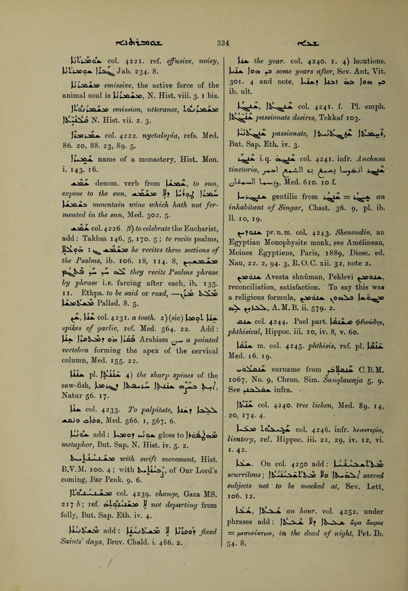 col. 4221. ref. effusive, noisy, Jji'ijscajk, Jab. 234. 8. JJt.'sai.'so emissive, the active force of the animal soul is N. Hist. viii. 3. I bis. ) IAj laoJoo emission, utterance, idii t^A.v> JCiAA N. Hist. vii. 2. 3. col. 4222. nyctalopia, refs. Med. 86. 20, 88. 23, 89. 5. name of a monastery, Hist. Mon. i. 143. 16. jfcjci.a. denom. verb from jAsaA, <0 stm, expose to the sun, .«w«v> JJ? JiaaL JsA.3a.Aa> mountain wine which hath not fer¬ mented in the sun, Med. 302. 5. sacAa, col. 4226. ft) to celebrate the Eucharist, add: Takhsa 146. 5, 170. 5; to recite psalms, ji*o« : sa-Aa^c he recites three sections of the Psalms, ib. 106. 18, 114. 8, ^ - a Las *L «.» o^x they recite Psalms phrase by phrase i.e. farcing after each, ib. 135. 11. Ethpa. to be said or read, —NAd© Pallad. 8. 5. \ul col. 4231. a tooth. 2)(sic) Jsaooi JsIa, spikes of garlic, ref. Med. 564. 22. Add : Jaa- J£oko£>? cw J;©9 Arabism a pointed vertebra forming the apex of the cervical column, Med. 155. 22. )jula. pi. JhsJLii, 4) the sharp spines of the saw-fish, »■** j V lift oijjo Natur 56. 17. u- col. 4233. To palpitate, JojL? )c^a ua-aJo oji>o, Med. 566. 1, 567. 6. UJck add : Juaoo? wucia, gloss to Jida.^c*ab metaphor, But. Sap. N. Hist. iv. 5. 2. with swift movement, Hist. B.V.M. 100. 4; with of Our Lord’s coming, Bar Penk. 9. 6. JldLuLiJLso col. 4239. change, Gaza MS. 217 b; ref. o*lai-J.jLao JJ not departing from folly. But. Sap. Eth. iv. 4. J.uj1^La2© add : Jjlo&La2© JJ JJ£oe? fixed Saints’ days, Brev. Chald. i. 486. 2. Joa, the year. col. 4240. 1. 4) locutions. U* Joo* «.o some years after, Sev. Ant. Yit. 301. 4 and note, JsJla.? Jaa>j o»a> Joo* o ib. ult. JkA^i-A col. 4241. f. PI. empli. J^ passionate desires, Tekkaf 103. passionate, J IsAjfcocwj, But. Sap. Eth. iv. 3. i.q. o*^a. col. 4241. infr. Anchusa tinctona, j . tA ^ »..*.! 1 &jj 1 t *■ Med. 610. 10 f. gentilic from »^a. = ;^a. an inhabitant of Singar, Chast. 36. 9, pi. ib. 11. 10, 19. ^_>?cua. pr.n.m. col. 4243. Shenoudin, an Egyptian Monophysite monk, see Amelineau, Moines Egyptiens, Paris, 1889, Diosc. ed. Nau, 22. 2, 94. 3, It.O.C. xii. 32, note 2. ^aodiA, Avesta shnuman, Pehlevi ^sclla., reconciliation, satisfaction. To say this wag a religious formula, ^.aadiA, y©o*Xr> JaA^.© c*^. A. M. B. ii. 579. 2. jaiA. col. 4244. Pael part. JsmJL© (frthvvdris, phthisical, Hippoc. iii. 10, iv. 8, v. 60. JAIa, m. col. 4245. phthisis, ref. pi. JAi*. Med. 16. 19. ill surname from «AJIqjX C.B.M. v* 6 1067, No. 9, Chron. Sim. Sanqlawaja 5. 9. See •xa.^xdA. infra. col. 4240. tree lichen, Med. 89. 14, 20, 174. 4. J.O00 1.ci..v..»-S.a. col. 4246. infr. Xaevrcpta, lientery, ref. Hippoc. iii. 21, 29, iv. 12, vi. 1. 42. On col. 4250 add : JJAA^j^r^Aa scurrilous; Do j*-^/ sacred subjects not to be mocked at, Sev. Lett. 106. 12. JAU, JfcOxA. an hour. col. 4252. under phrases add: JfcL^-A. JJ? JIS-Xj*. cop a acopos — peo-ovvKTiov, in the dead of night, Pet. Bb. 54. 8.