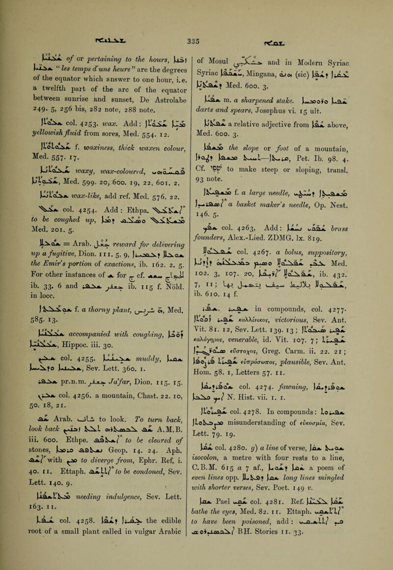 rdnx. I 9 9 9 p * M-S.* of or pertaining to the hours, Ui>) “ les temps d'une heure ” are the degrees of the equator which answer to one hour, i.e. a twelfth part of the arc of the equator between sunrise and sunset, De Astrolabe 249* 5, 256 bis, 282 note, 288 note. Jlojs*. col. 4253. wax. Add: Ji'cLiX JJ2© yellowish fluid from sores, Med. 554. 12. )iola^,A, f. waxiness, thick waxen colour, Med. 557. 17. waxy, wax-coloured, «c*cL«-a3 JJla-iX, Med. 599. 20, 600. 19, 22, 601. 2. kJla.VA. icax-like, add ref. Med. 576. 22. col. 4254. Add : Ethpa. to he coughed up, Med. 201. 5. = Arab. J. reward for delivering up a fugitive, Dion. in. 5, 9, the Emir s portion of exactions, ib. 162. 2. 5. For other instances of a. for _ cf. -««■- IsJJ ib. 33. 6 and ib. 115 f. Nold. in locc. of Mosul and in Modern Syriac Syriac ).adi*„, Mingana, dj©t (sic) la.*,* JjjLik. ' 'if * Med. 600. 3. X 9 9 Ua*. m. a sharpened stake. darts and spears, Josephus vi. 15 ult. a relative adjective from above, Med. 600. 3. J.3.A.V) the slope or foot of a mountain, )»a^> la.x-20 Pet. Ib. 98. 4. Cf. 'SK' to make steep or sloping, transl. 93 note. J&ca. f. a large needle, f ) js»»3.A,2Q a basket maker’s needle, Op. Nest. 146. 5. col. 4263, Add: [JLLj brass founders, Alex.-Lied. ZDMG. lx. 819. 11 cu^..2l.*, col. 4267. a bolus, suppository, 1>-J ?|? y^ooo JJclIAsljL Med. 102. 3, 107. 20, JJaL^aJL, ib. 432. 7, 11 L44 t—Uo N. oi l, ib. 610. 14 f. f. a thorny plant, St, Med. 585- 13- accompanied with coughing, Jod> Hippoc. iii. 30. col. 4255. UjL.v*, muddy, La*. Sev. Lett. 360. 1. pr.n. m. Jafar, Dion. 115. 15. col. 4256. a mountain, Chast. 22. 10, 50. 18, 21. -ajw Arab. t—sLi> to look. To turn back, look back ]^.i &.L A.M.B. iii. 600. Ethpe. <331^*,/ to be cleared of stones, locj.3 Geop. 14. 24. Aph. «ajL/^with ^so to diverge from, Ephr. Ref. i. 40. 11. Ettaph. &JLLI? to be condoned, Sev. Lett. 140. 9. UaUVi needing indulgence, Sev. Lett. 163. 11. 1-2-jI col. 4258. la*,? ]i_a.v the edible root of a small plant called in vulgar Arabic y in compounds, col. 4277. JlVai ♦.■*3.*. KciWlvacos, victorious, Sev. Ant. Vit. 81. 12, Sev. Lett. 139. 13; Ji’c^dao KaXoyrjfios, venerable, id. Vit. 107. 7; If—a L )«-^»cAoo tvcrroxos, Greg. Carm. ii. 22. 21; l30j^3 i.v*a.ik. evnpocrconos, plausible, Sev. Ant. Horn. 58. 1, Letters 57. 11. liLfi-ScLA, col. 4274. fawning, (.cL N. Hist. vii. 1. 1. JIoIaSX col. 4278. In compounds: loi-a*. JloK=>j.» misunderstanding of cvKoapia, Sev. Lett. 79. 19. Jla*. col. 4280. g) a line of verse, Jim. IS-cuw isocolon, a metre with four rests to a line, C.B.M. 615 a 7 af., J-.ci.jL* Ja». a poem of even lines opp. )Lts3» long lines mingled with shorter verses, Sev. Poet. 149 v. Jn*. Pael tA&L col. 4281. Ref. JliL^X Ja#L bathe the eyes, Med. 82. 11. Ettaph. to have been poisoned, add : «_o BH. Stories 11. 33.