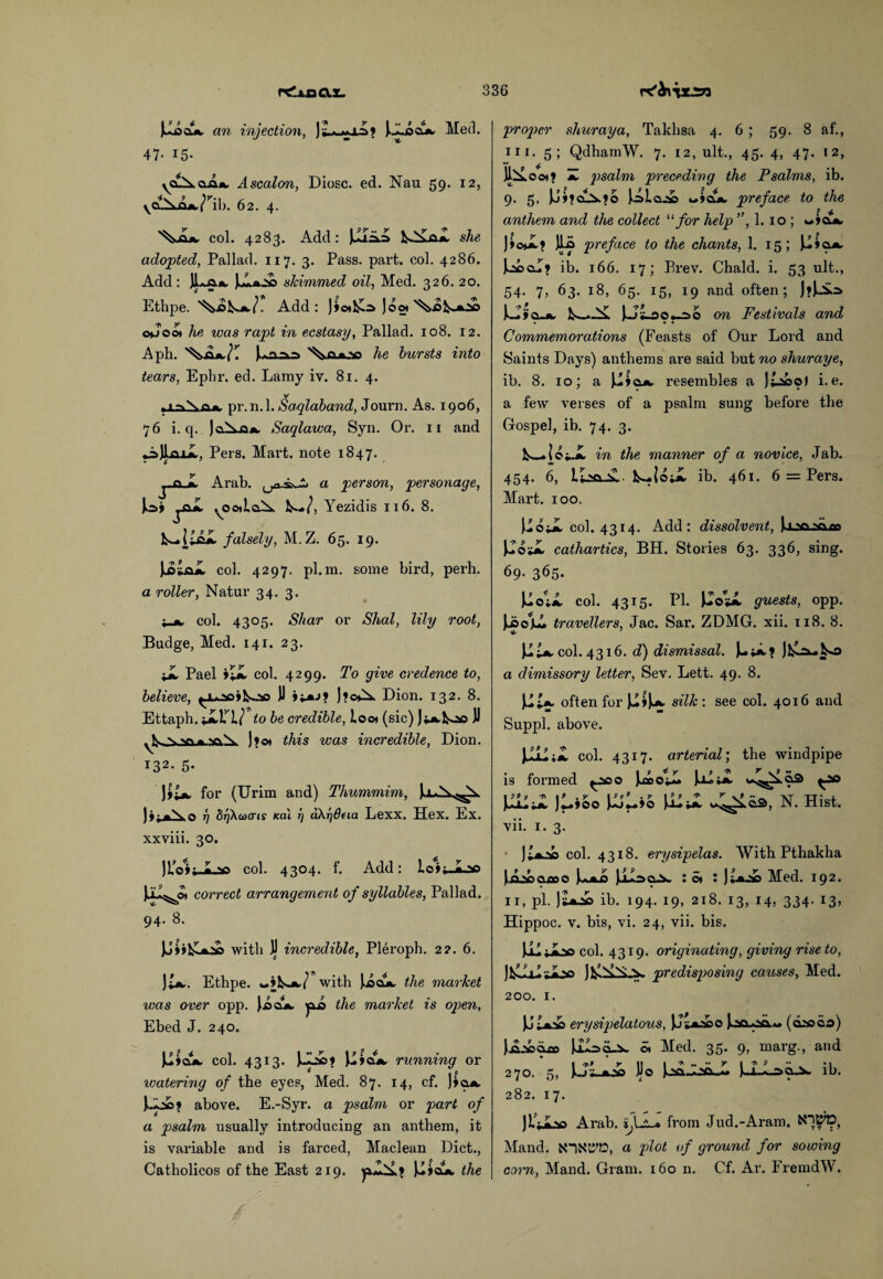 JAoojc an injection, ]£a-<*x=>» )-Aocl». Med. 47- 15- yCL.\ da«, Ascalon, Diosc. ed. Nau 59. 12, yCL^OA./’ll). 62. 4. col. 4283. Add: Ilia, a kAL&jl she adopted, Pallad. 117. 3. Pass. part. col. 4286. Add : ]Laa. skimmed oil, Med. 326. 20. Ethpe. Add: Jjotlla J on o*Joo* he was rapt in ecstasy, Pallad. 108. 12. Aph. [*aaa lie hursts into tears, Ephr. ed. Lamy iv. 81. 4. ; 1 -.V n. pr. n. 1. Saqlaband, Journ. As. 1906, 76 i. q. JoX0», Saqlawa, Syn. Or. 11 and Pers. Mart, note 1847. Arab, a person, personage, Jo> jfiX .^OdioX Yezidis 116. 8. falsely, M.Z. 65. 19. JjUa*. col. 4297. pl.ra. some bird, perh. a roller, Natur 34. 3. col. 4305. Sliar or Shal, lily root, Budge, Med. 141. 23. J Pael ij col. 4299. To give credence to, believe, ^ooil^oo JJ J?o^. Dion. 132. 8. Ettaph. Jtlrto be credible, loo* (sic) JJ J*o* this was incredible, Dion. I32- 5- J$J for (Urim and) Thummim, Ja*X^. )i; «\ i] SrjXwo'is Kai rj dXrj&eia Lexx. Hex. Ex. xxviii. 30. )LV»j-iL» col. 4304. f. Add: loit-ioo Jju^o* correct arrangement of syllables, Pallad. 94. 8. with JJ incredible, Pleroph. 2?. 6. )J. Ethpe. wjk-*./ with Jjad!*, the market was over opp. Jocl*. the market is open, Ebed J. 240. Ilya*, col. 4313. U»o*. running or 6 I p vmtering of the eyes, Med. 87. 14, cf. J»oa, above. E.-Syr. a psalm or part of a psalm usually introducing an anthem, it is variable and is farced, Maclean Diet., Catholicos of the East 219. Ilia*, the proper shuraya, Takhsa 4. 6; 59. 8 af., hi. 5; QdhamW. 7. 12, ult., 45. 4, 47. 12, Jlilo©*» H psalm preceding the Psalms, ib. 9. 5. )J»?cO>.»o Jolojo wlajk. preface to the anthem and the collect “ for help ”, 1. 10 ; v»»ajk. JLo preface to the chants, 1. 15; laacu? ib. 166. 17; Brev. Chald. i. 53 ult., 54. 7, 63. 18, 65. 15, 19 and often; J?)^=> JJlso^o on Festivals and Commemorations (Feasts of Our Lord and Saints Days) anthems are said but no shuraye, ib. 8. 10; a resembles a Jt-soo) i.e. a few verses of a psalm sung before the Gospel, ib. 74. 3. 1U o iJi in the manner of a novice, Jab. 454. 6, LLua-X• k...|oi£ ib. 461. 6 = Pers. Mart. 100. JoJ col. 4314. Add: dissolvent, JoJ cathartics, BH. Stories 63. 336, sing. 69. 365. JJoijl col. 4315. PI. J^osi guests, opp. Jjso’jul travellers, Jac. Sar. ZDMG. xii. 118. 8. JJ, col. 4316. d) dismissal. Jl£a_lo a dimissory letter, Sev. Lett. 49. 8. JJ often for silk : see col. 4016 and Suppl. above. is JLJ col. 4317. arterial; the windpipe formed ^90 Ju»OiI» JoI»X ^ao JJJ JlJib [JJ N. Hist, vii. 1. 3. J+J col. 4318. erysipelas. With Pthakha \AJclcco : o* : J jAo Med. 192. 11, pi. Jt^i ib. 194. 19, 218. 13, 14, 334. 13, Hippoc. v. bis, vi. 24, vii. bis. )oi Joo col. 4319. originating, giving rise to, ilylvs JfcliliiLX predisposing causes, Med. 200. 1. erysipelatous, JJ.j»abo (daoco) JlA.'idie ULso-aw o. Med. 35. 9, marg., and 270. 5, J-I-Lao~a. ib. 282. 17. jL'Oao Arab. 'ifJ.* from Jud.-Aram. $1$®, Mand. a plot of ground for sowing corn, Mand. Gram. 160 n. Cf. Ar. FremdW.