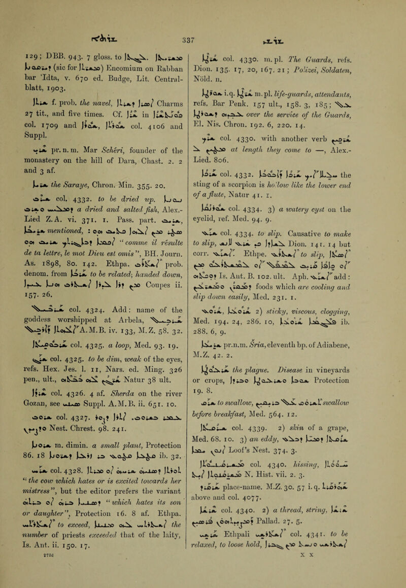 PC'Aux. i-i-lX- 129; DBB. 943. 7 gloss, to JlAj^A. JA J.jax>iu? (sic for JAaso) Encomium on Rabban bar 'Idta, v. 670 ed. Budge, Lit. Central- blatt, 1903. JliA, f. prob. the navel, JI;.a? J^/ Charms 27 tit., and five times. Cf. Jd in Jilfcooo col. 1709 and )♦©*., JIjcla col. 4106 and Suppl. pr. n. m. Mar Scheri, founder of the monastery on the hill of Dava, Chast. 2. 2 and 3 af. the Saraye, Chron. Min. 355. 20. oIa col. 4332. to be dried up. |ucu oiA-o a dried and salted fish., Alex.- Lied Z.A. vi. 371. 1. Pass. part, Jmentioned, : 0 0* o*Ao JchA? ^-1© oot “ cornme il results de ta lettre, le mot Dieu est omis ”, BH. Journ. As. 1898, 80. 142. Ethpa. o»Aa/ prob. denom. from J.o A to be related-, handed down, J***-^» i-Jo* o»A-a/ JAA )»? ^.'so Coupes ii. 157. 26. >^-*-i;-A col. 4324. Add: name of the goddess worshipped at Arbela, JIc^ATA .M.B. iv. 133, M.Z. 58. 32. col. 4325. a loop, Med. 93. 19. «^J1a col. 4325. to be dim, weak of the eyes, refs. Hex. Jes. 1. 11, Nars. ed. Ming. 326 pen., ult., o*AiiA o*A Natur 38 ult. )?*a col. 4326. 4 af. Sherda on the river Gozan, see u.i^co Suppl. A.M.B. ii. 651. 10. ooiA col. 4327. »©j? )il? .oo^j Nest. Chrest. 98. 241. |oo;«. m. dimin. a small plant, Protection 86. 18 J.jo*a? ^ s^a^x) JuSk^.© ib. 32. mHa col. 4328. 0/ cA-lXO? Jl»ol “ the cow which hates or is excited toioards her mistress ”, but the editor prefers the variant oAi.=> d( oti-ci J-.i..an9 “which hates its son or daughter”, Protection 16. 8 af. Ethpa. to exceed, chA. ^1»A.a/ the number of priests exceeded that of the laity, Is. Ant. ii. 150. 17. * n 0 col. 4330. m. pi. The Guards, refs. Dion. 135. 17, 20, 167. 21; Polizei, Soldaten, Nold. n. *-Cl- ni.pl. life-guards, attendants, refs. Bar Penk. 157 ult., 158. 3, 185; 'Vv. cxf^X over the service of the Guards, El. Nis. Chron. 192. 6, 220. 14. col. 4330. with another verb at length they come to —, Alex.- Lied. 806. col. 4332. Ucn; \UL the sting of a scorpion is hollow like the lower end of a flute, Natur 41.1. [aj»CLA col. 4334. 3) a watery cyst on the eyelid, ref. Med. 94. 9. col. 4334. to slip. Causative to make to slip, j*jU nv;.». *0 J»Ju*A Dion. 141. 14 but corr. ^ia/. Ethpe. >&AAa/ to slip, Jfclco/ e? c^iAA jib Qr otfcoo? Is. Ant. B. 102. ult. Aph. ^A^add : ^A 'i-a-dc, o ya.^09 foods which are cooling and slip down easily, Med. 231. 1. }AoA 2) sticky, viscous, clogging, Med. 194. 24, 286. 10, JAo'A JAx^As ib. 288. 6, 9. 1A-* j a pr.n.m. Sria, eleventh bp. of Adiabene, M.Z. 42. 2. J^A^ the plague. Disease in vineyards or crops, J?i2>o J^cl-V^ao J^oa. Protection 19. 8. .©A to swallow, A & 6-+»Xswallow before breakfast, Med. 564. 12. JA-cAa col. 4339. 2) skin of a grape, Med. 68. 10. 3) an eddy, x>.A=>» )CAo» )AoA J.;!©... ycu/ Loof’s Nest. 374. 3. JicLi..©j-aAs col. 4340. Ibissing, JIoo.A JlaxcijaA N. Hist. vii. 2. 3. »AA place-name. M.Z. 30. 57 i. q. 1;©»o»a above and col. 4077. A A col. 4340. 2) a thread, string, A A y6©)lj.-j.-io? Pallad. 27. 5. Ethpali k*A»lA7 col. 4341. to be relaxed, to loose hold, {.*© L— jo uaj^a/ X X 2716