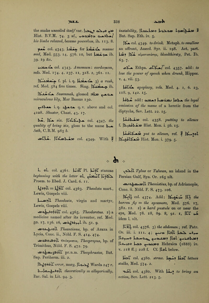 tlie snake uncoiled itself var. 0^*0 Hist. B.V.M. 74. 3 af., cua^^-a/ his limbs relaxed, became powerless, ib. 113. 8. jxmZ col. 4343. kiCLA*. for J^Laoa sesame seed, Med. 553. 14, 576. 10, but jLaaAOA ib. 39. 19 &c. *ottA&A col. 4343. Amomum: cardamom, refs. Med. 174. 4, 237. 11, 318. 2, 361. n. J^IIlsolaIa f. pi. i. q. JI^sLacla 3) a rash, ref. Med. 584 five times. Sing. J]£u&a*a ib. Susannah, glossed J»]h© ^_aq_a miraculous lily, Mar Bassus 130. (-ikjuk i. q. ^.aoa q. v. above and col. 4108. Shuster, Chast. 45. 17. k«A, ]1sa six. JL’c^C^a col. 4347. the quality of being six, gloss to the name fc~A Seth, C.B.M. 985 b. uaolT^JL. JL’cucoI^.a.'so col. 4349. With II I. oi. col. 4361. )J©r PI. JfclolT stanzas beginning with the letter el, .A ' 6 Proem, to Ebed. J. Card. 6. ir. I^©?|1 = J^?{r col. 4363. Theodota mart., Lewis, Gospels viii. i-s_co>ji Theodosia, virgin and martyr, Lewis, Gospels viii. ^4-iofojr col. 4365. Theodoretus. 2) a medicine named after its inventor, ref. Med. 5®* I7» 136. 16, jsoci^ioM i ib. 51. 9. kfloai^joji Theantinus, bp. of Araxa in Lycia, Cone, ii., Nbld. F. S. 414. 474. ^floaSoiSoJi Qeonponos, Theopropus, bp. of Trimithus, Nbld. F. S. 472. 79. wCO i pr.n.m. Theophrastos, But. Sap. Periherm. iii. 2. Jmojoir error, marg. Jio.*^ Warda 247 r. L_icn*.£...»oii theoretically — allegorically, Bar. Sal. in Lit. 94. 3. instability, jica^jooo ).j a.ao i aao j kJoo D But. Sap. Eth. iv. 5. )\U col. 4349. to drink. Metaph .to swallow an affront, Anecd. Syr. ii. 198. Act. part. U>? J£L aiparonoiTrjs, bloodthirsty, Pet. Ib. 63- 7- jsI^La Ethpa. col. 4357. add: to lose the power of speech when drunk, Hippoc. v. 4, vii. 53. JuaioA apoplexy, refs. Med. 4. 1, 6. 23, xi8. 9, 142. 15. iidbsA add: o*o&a? juood^oj Jjsk.A the legal omission of the name of a heretic from the diptychs, Sev. Lett. 22. 15. JJLoI^a^o col. 4358. putting to silence f. ]N*JLoi«A.,so Hist. Mon. i. 56. 15. JojM1£-a» put to silence, ref. JjJ JfcL.?oI J^icll^A.'so Hist. Mon. i. 379. 5. yo^ll Tylus or Taiwan, an island iu the Persian Gulf, Syn. Or. 165 ult. oaja^m*oo|i Themistius, bp. of Adrianople, Cone. ii. Nbld. F. S. 473. 106. )lUl col. 4374. Add: JfcLiAii. JL’l the barren fig — the sycamore, Med. 576. 17, 582. 12. 2) a hard pustule on or near the eye, Med. 78. 18, 89. 8, 91. 1, JIT i-a idem 1. ult. Ji’j»|i col. 4376. 3) the abdomen; ref. Patr. Or. iii. i. 111. 4; )l»Jl «»♦_« Jlcui-ao ^o^JLaoo Hebraica (1888) iv. v. 218 ff.; 228 f. Cf. Jloi below. col. 4380. straw. ImA? li-sP lettuce stalks, Med. 574. 2. '^-=>1 col. 4380. With J..L* to briny an action, Sev. Lett. 213. 5.