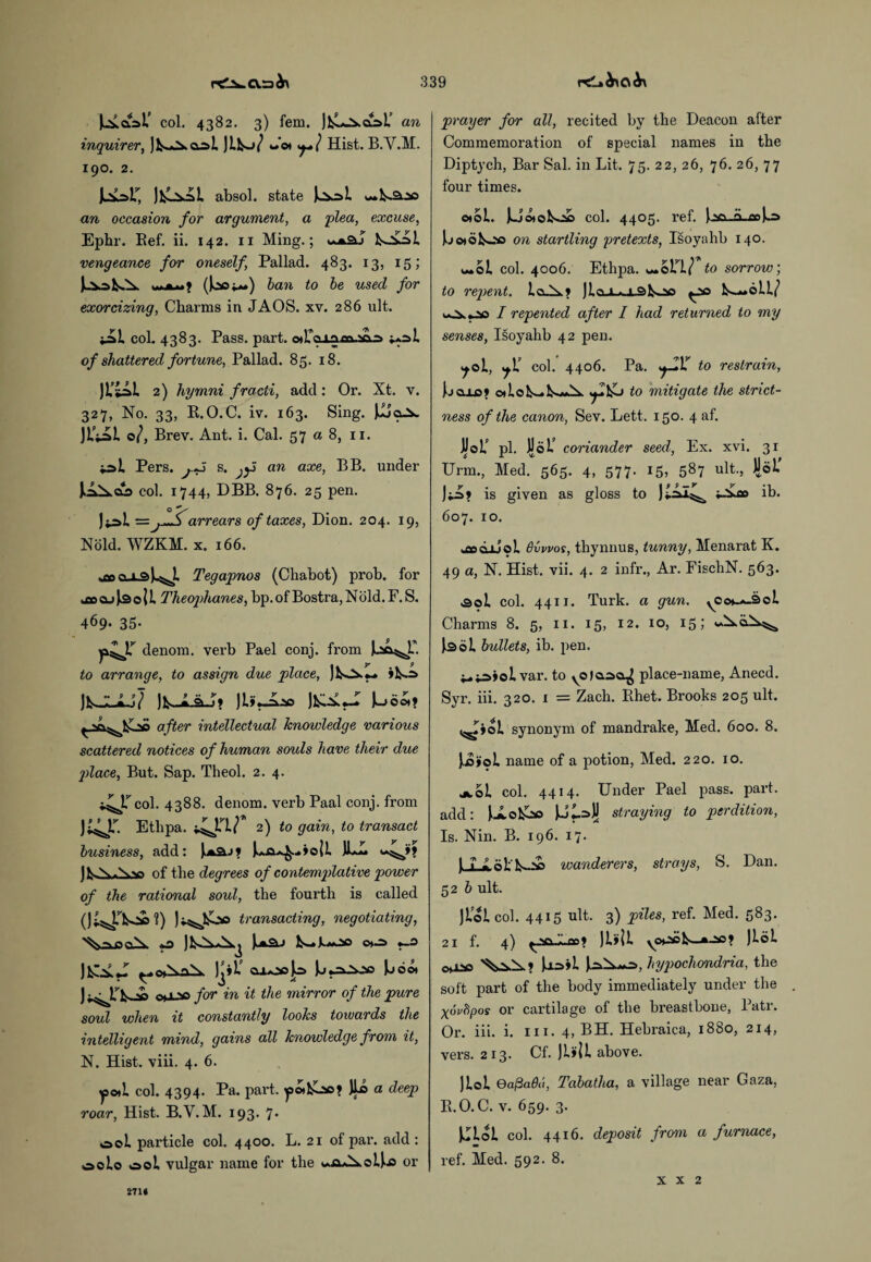 col. 4382. 3) fem. )fcLj^ct=>U an inquirer, jfcs^co! JiW Jot Hist. B.Y.M. 190. 2. jh^r, j^l absol. state **»k*a..ao an occasion for argument, a flea, excuse, Ephr. Ref. ii. 142. 11 Ming.; fco£i>i vengeance for oneself, Pallad. 483. 13, 15; ()ooi**) ban to be used for exorcizing, Charms in JAOS. xv. 286 ult. iAl col. 4383. Pass. part. otTo ^l of shattered fortune, Pallad. 85. 18. )L’m 2) hymni fracii, add: Or. Xt. v. 327, No. 33, R.O.C. iv. 163. Sing. JJjo^w JiVaL o/, Brev. Ant. i. Cal. 57 a 8, 11. Pers. j.*5 s. jfi an axe, BB. under J^<£> col. 1744, DBB. 876. 25 pen. Ji^L =arrears of taxes, Dion. 204. 19, Nold. WZKM. x. 166. ■.fwo-LQi^J. Tegapnos (Chabot) prob. for kttOLfjkSoil Theophanes, bp.of Bostra,Nold.F.S. 469- 35- y^JT denom. verb Pael conj. from ua- to arrange, to assign due place, >1^ )b.-Lj»..jV )i».jLso ^ ^^>0 after intellectual knowledge various scattered notices of human souls have their due place, But. Sap. Theol. 2. 4. col. 4388. denom. verb Paal conj. from JS^T. Ethpa. ^TL/ 2) to gain, to transact business, add: )>*&.->? ILL Av) of the degrees of contemplative power of the rational soul, the fourth is called transacting, negotiating, ^■•Ma *£ ) tAAj JunS. J fcs—L*00 0*0 »—0 0*AoX ]j*L' caoojo Loo* )-^r^ ^1 -o for in it the mirror of the pure soul when it constantly looks toivards the intelligent mind, gains all knowledge from it, N. Hist. viii. 4. 6. yo*L col. 4394. Pa. part, yoifcoo? JLo a deep roar, Hist. B.Y.M. 193. 7. 00L particle col. 4400. L. 21 of par. add : oolo 00L vulgar name for the ^uOaXoLLs or prayer for all, recited by the Deacon after Commemoration of special names in the Diptych, Bar Sal. in Lit. 75. 22, 26, 76. 26, 77 four times. ©»ol. jLj©*©fcoo col. 4405. ref. Iao-a-.cc)o boiofcoo on startling pretexts, Isoyahb 140. «*oi col. 4006. Ethpa. woll/ to sorrow, to repent. I a. A.? )lnx*.i.StsOQ ^ao L--6L1/ I repented after I had returned to my senses, Isoyahb 42 pen. ^ol, col. 4406. Pa. .j-IlT to restrain, Lculo? o*ioL~*fcxjLx. to mitigate the strict¬ ness of the canon, Sev. Lett. 150. 4 af. JjJoL’ pi. JJoL’ coriander seed, Ex. xvi. 31 Urm., Med. 565. 4, 577. 15, 587 ult-, Ji®1*’ J;o> is given as gloss to i-Vco lb. 607. 10. Bvwos, thynnus, tunny, Menarat K. 49 a, N. Hist. vii. 4. 2 infr., Ar. FischN. 563. .sol col. 4411. Turk, a gun. yOo^SoL Charms 8. 5, 11. 15, 12. 10, 15*' J^ol bullets, ib. pen. i-.*a>oLvar. to yOfaaa^ place-name, Anecd. Syr. iii. 320. i = Zach. Rhet. Brooks 205 ult. ^ioi synonym of mandrake, Med. 600. 8. JJSyoL name of a potion, Med. 220. xo. jcoi col. 4414. Under Pael pass. part, add: Ue&o UL=>}j straying to perdition, Is. Nin. B. 196. 17. UioL'^ wanderers, strays, S. Dan. 52 b ult. jiol col. 4415 ult. 3) piles, ref. Med. 583. 21 f. 4) ^ VlLflOf Jlfll yOpol^—JloL Jaail hypochondria, the soft part of the body immediately under the xovfipos or cartilage of the breastbone, Patr. Or. iii. i. 111. 4, BH. Hebraica, 1880, 214, vers. 213. Cf. ]till above. )Lol Ga@a()a, Tabatha, a village near Gaza, R.O.C. v. 659. 3. Klol col. 4416. deposit from a furnace, ref. Med. 592. 8. 271» X X 2