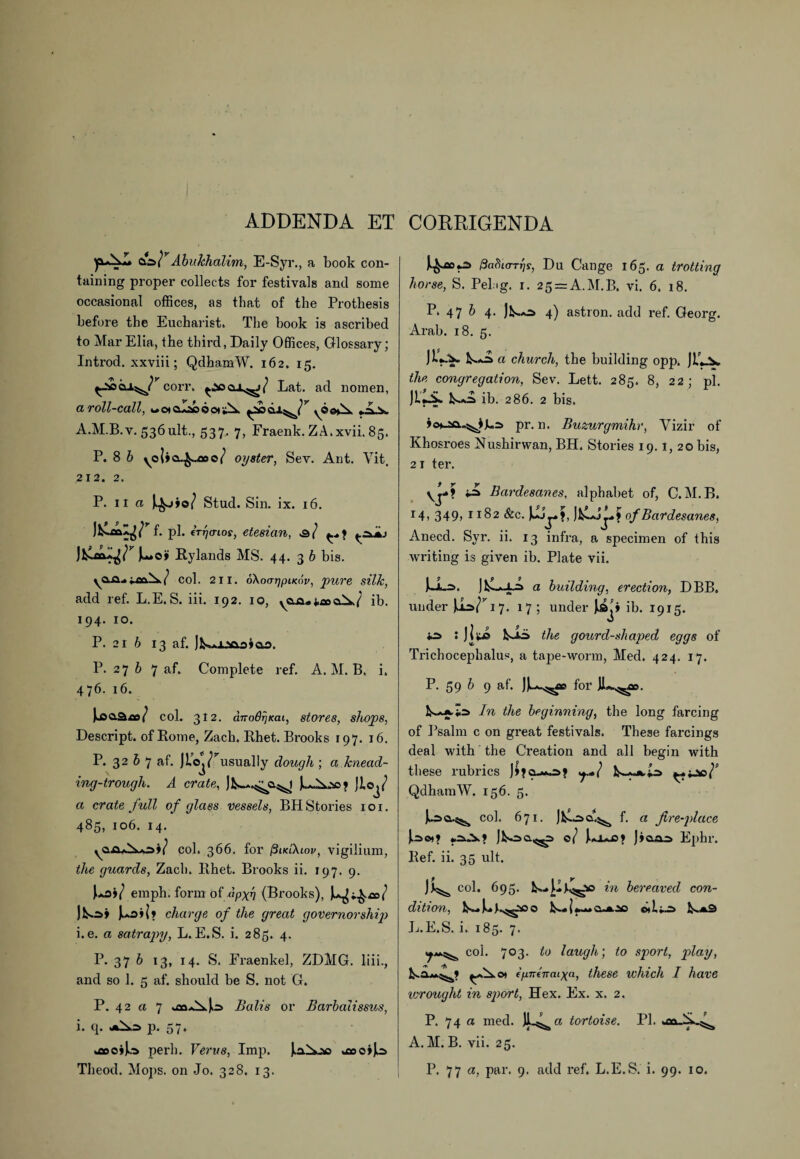 ADDENDA ET CORRIGENDA &W Abukhalim, E-Syr., a book con¬ taining proper collects for festivals and some occasional offices, as that of the Prothesis before the Eucharist. The hook is ascribed to Mar Elia, the third, Daily Offices, Glossary; Introd. xxviii; QdhamW. 162. 15. ^2*5 coit. Lat. acl nomen, a roll-call, wotalacooti^. ; vv A.M.B. v. 536 ult., 537. 7, Fraenk. ZA.xvii. 85. P. 8 b oyster, Sev. Ant. Yit. 212. 2. P. 11 a Stud. Sin . ix. 16. f. pi. tTrjo-ios, etesian, jL*o> Rylands MS. 44. 3 b bis. yQ-Q-»/ col. 211. oXoarjpiKov, pure silk, add ref. L.E.S. iii. 192. 10, &A./ ib. 194. 10. P. 21 6 13 af. P.276 7 af. Complete ref. A.M.B. i. 476. 16. JjaaSro/ col. 312. ano6r]Kai, stores, shops, Descript, of Rome, Zach. Rhet. Brooks 197. 16. P. 32 b 7 af. Jlo^/usually dough ; a knead¬ ing-trough. A crate, Jloj/ a crate full of glass vessels, BH Stories 101. 485, 106. 14. ^aflAo)/ col. 366. for j3ub\iov, vigilium, the guards, Zacli. Rhet. Brooks ii. 197. 9. Po)/ emph. form of 'fipxn (Brooks), J,aO»(* charge of the great governorship i.e. a satrapy, L. E.S. i. 285. 4. P. 37 b 13, 14. S. Fraenkel, ZDMG. liii., and so 1. 5 af. should he S. not G. P. 42 a 7 Balis or Barbalissus, i. q. p. 57. .flocijo perh. Verus, Imp. ^oo»J^ paHio-Tris, Du Cange 165. a trotting horse, S. Pel ig. 1. 25 = A.M.B, vi. 6. 18. P. 47 6 4. )P»a^> 4) astron. add ref. Georg. Ai-ah. 18. 5. JiV* ^ a church, the building opp. JP..V. the congregation, Sev. Lett. 285. 8, 22; pi. JLPik. ib. 286. 2 bis. pr. n. Buzurgmihr, Vizir of Khosroes Nushirwan, BH. Stories 19.1, 20 bis, 21 ter. yj-*? ‘Js Bardesanes, alphabet of, C. M.B. 14) 349> 1182 &c. ] P'-*J j- ? of Bardesanes, Anecd. Syr. ii. 13 infra, a specimen of this writing is given ib. Plate vii. a building, erection, DBB. under u*/r 17. 17; under ib. 1915. : jlte P-iS the gourd-shaped eggs of Trichocephalus, a tape-worm, Med. 424. 17. P. 59 b 9 af. for In the beginning, the long farcing of Psalm c on great festivals. These farcings deal with the Creation and all begin with these rubrics J£jo_*a^j ^.jj»/s QdhamW. 156. 5. col. 671. f. a fire-place ]P«r>o.^> 0/ JuAaJ3» )»aai> Ephr. Ref. ii. 35 ult. col. 695. in bereaved con¬ dition, Jj.E.S. i. 185. 7. (ja*^ col. 703. to laugh; to sport, play, k.aAA^» ch ffinenaixa, these which I have icrought in sport, Hex. Ex. x. 2. P. 74 a med. jL^a tortoise. PI. A. M. B. vii. 25.