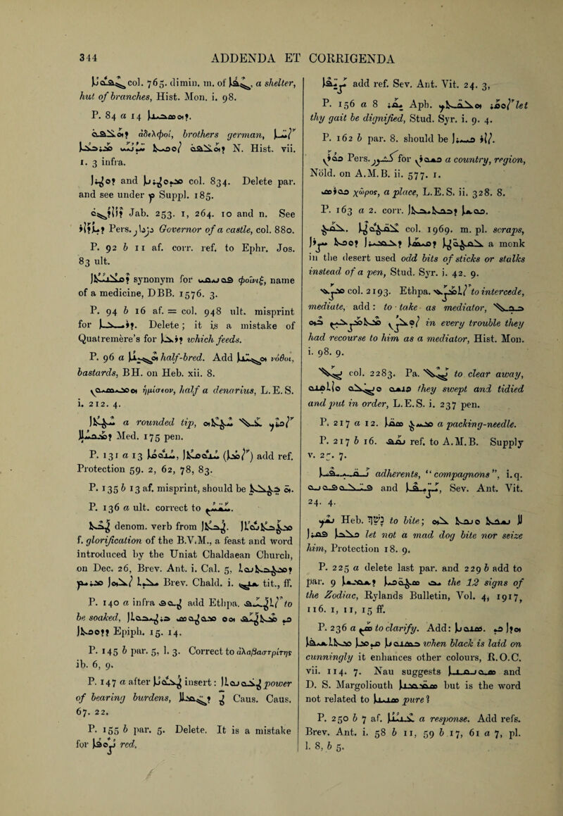 E’cl&^coI. 765. dimin. m. of a shelter, hut of branches, Hist. Mon. i. 98. P. 84 a 14 Joa^^o»>. o-&St©i? ab(X(f)oL, brothers german, CAAs AjA l^*ao/ aa.St©i? N. Hist. vii. 1. 3 infra. and col. 834. Delete par. and see under y Suppl. 185. Jab. 253. 1, 264. 10 and n. See Pers.^bj^ Governor of a castle, Col. 880. P. 92 b 11 af. corr. ref. to Ephr. Jos. 83 ult. jtLLiAa? synonym for t*a*jas <poMg} name of a medicine, DBB. 1576. 3. P. 94 b 16 af. = col. 948 ult. misprint for Delete; it is a mistake of Quatremere’s for tvhich feeds. P. 96 a half-bred. Add Ul^ot v66oi, bastards, BH. on Heb. xii. 8. yaoaooo* r/fii(T(ov, half a denarius, L.E.S. i. 212. 4. a rounded tip, JLlaae? Med. 175 pen. P. 131 a 13 AaaA, JtloajA (Jo©/1’’) add ref. Protection 59. 2, 62, 78, 83. P* 135 & 13 af. misprint, should be ot. P. 136 a ult. correct to denom. verb from JfcA^. JLajtA|j» f. glorification of the B.V.M., a feast and Word introduced by the Uniat Chaldaean Church, on Dec. 26, Brev. Ant. i. Cal. 5, lajl^a^as? ya-00 JoA/ lA- Brev. Chald. i. tit., ff. P. 140 a infra add Ethpa. .&JL IU' to be soaked, ura^CLao 00* .al^tAs *0 Jtoe»? Epiph. 15. 14. P* 145 ^ par. 5, 1*3* Correct to aka^aa-Tpirrjs ib. 6, 9. P- 147 a after CaA^ insert: licucA^power of bearing burdens, ^ Caus. CaUs. 67. 22. P. 155 & par- 5* Delete. It is a mistake for |ioJ red. add ref. Sev. Ant. Yit. 24. 3, P. 156 a 8 Apb. ieo^let thy gait be dignified, Stud. Syr. i. 9. 4. P. 162 b par. 8. should be yiao Fevs.jysS'ifor yiajLO a country, region, Nold. on A.M.B. ii. 577. 1. kfloiaa x^P0*, ci place, L.E.S. ii. 328. 8. P. 163 a 2. corr. Jfcok*to.o>? U-ao. I^a^xA. col. 1969. m. pi. scraps, rr. too? j? iAcf j^a^aA a monk in the desert used odd bits of sticks or stalks instead of a yen, Stud. Syr. i. 42* 9. col. 2 r 93. Ethpa. !/ to intercede, mediate, add: to lake as mediator, Via >f\ y - *f\ f \ t w m every trouble they had recourse to him as a mediator, Hist. Mon. i. 98. 9. col. 2283. Pa. '^»n^ to clear away, aipUo oA^o oj&io they swept and tidied and put in order, L.E.S. i. 237 pen. P. 217 a 12. jAao a packing-needle. P. 217 b 16. «a.aj ref. to A.M.B. Supply v. 2^. 7. }._3—?—o—i adherents, “ compagnons ”, i.q. a_i a_s> a.SvJ.9 and uaa, Sev. Ant. Vit. 24. 4. yit Heb. TJtW to bite; oA to_io j) )ia3 AAo let not a mad dog bite nor seize him, Protection 18. 9, P. 225 a delete last par. and 229 b add to par. 9 [ajaa ? Ioa^.fio ou the 12 signs of the Zodiac, Rylands Bulletin, Yol. 4, 1917, 116. 1, ii, 15 ff. P. 236 a ^od to clarify. Add: Jjaiad. o J?o» teujAtoo A© «js L aj.ua.©> when black is laid on cunningly it enhances other colours, R.O.C. vii. 114. 7. Nau suggests Cl ajojo and D. S. Margoliouth jraa-Aao but is the word not related to pure l P. 250 b 7 af. JaiiA, a response. Add refs. Brev. Ant. i. 58 b 11, 59 b 17, 61 a 7, pi. 1. 8, b 5.