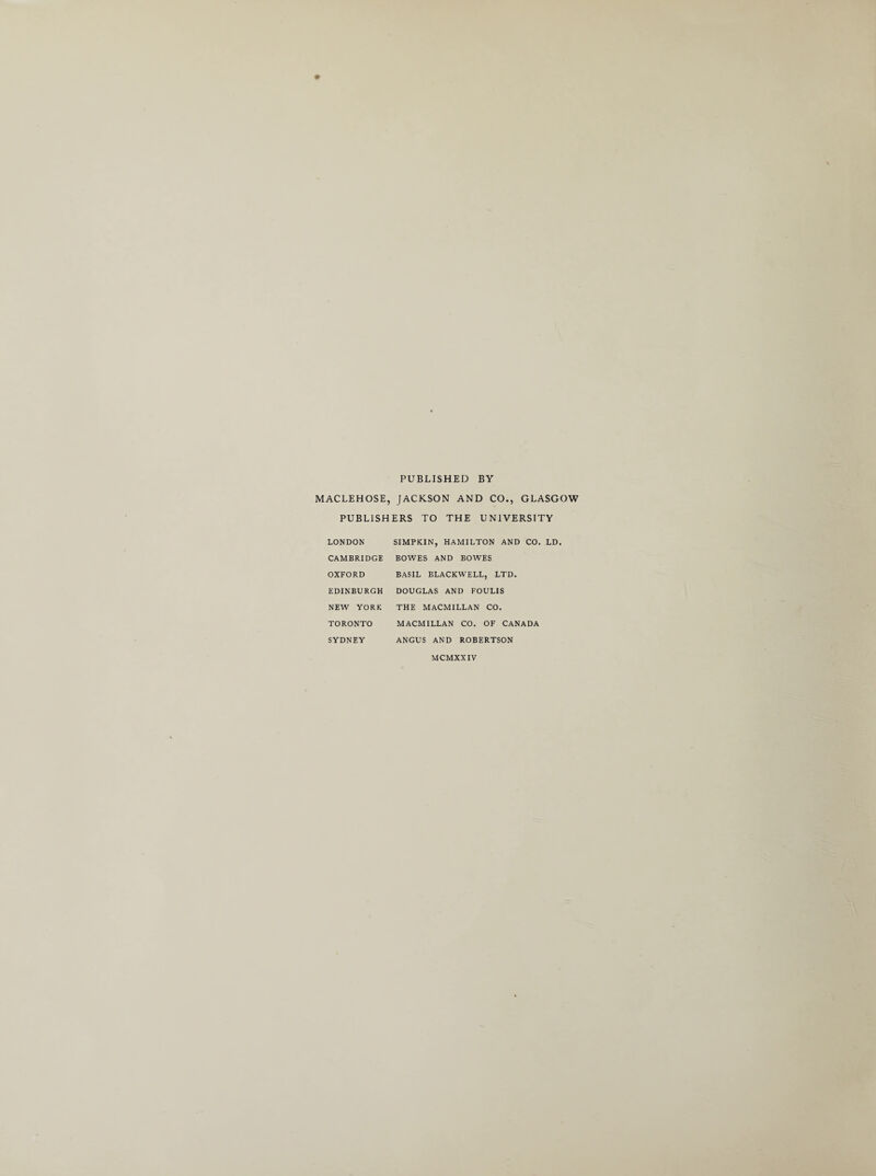 PUBLISHED BY MACLEHOSE, JACKSON AND CO., GLASGOW PUBLISHERS TO THE UNIVERSITY LONDON SIMPKIN, HAMILTON AND CO. LD. CAMBRIDGE BOWES AND BOWES OXFORD BASIL BLACKWELL, LTD. EDINBURGH DOUGLAS AND FOULIS NEW YORK THE MACMILLAN CO. TORONTO MACMILLAN CO. OF CANADA SYDNEY ANGUS AND ROBERTSON MCMXXIV