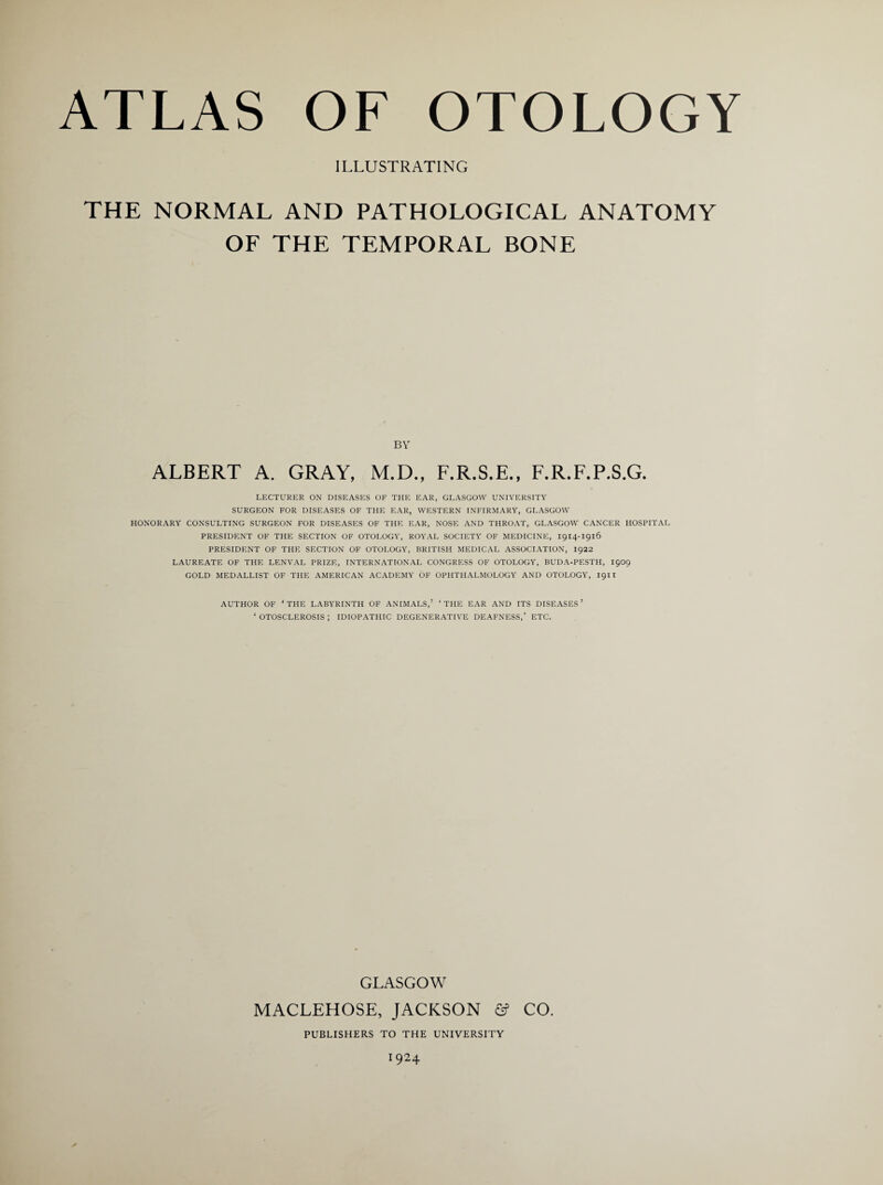 ILLUSTRATING THE NORMAL AND PATHOLOGICAL ANATOMY OF THE TEMPORAL BONE BY LECTURER ON DISEASES OF THE EAR, GLASGOW UNIVERSITY SURGEON FOR DISEASES OF THE EAR, WESTERN INFIRMARY, GLASGOW HONORARY CONSULTING SURGEON FOR DISEASES OF THE EAR, NOSE AND THROAT, GLASGOW CANCER HOSPITAL PRESIDENT OF THE SECTION OF OTOLOGY, ROYAL SOCIETY OF MEDICINE, 1914-1916 PRESIDENT OF THE SECTION OF OTOLOGY, BRITISH MEDICAL ASSOCIATION, 1922 LAUREATE OF THE LENVAL PRIZE, INTERNATIONAL CONGRESS OF OTOLOGY, BUDA-PESTH, 1909 GOLD MEDALLIST OF THE AMERICAN ACADEMY OF OPHTHALMOLOGY AND OTOLOGY, I9H AUTHOR OF ‘THE LABYRINTH OF ANIMALS,’ ‘THE EAR AND ITS DISEASES’ ‘OTOSCLEROSIS; IDIOPATHIC DEGENERATIVE DEAFNESS,’ ETC. GLASGOW MACLEHOSE, JACKSON & CO PUBLISHERS TO THE UNIVERSITY I924