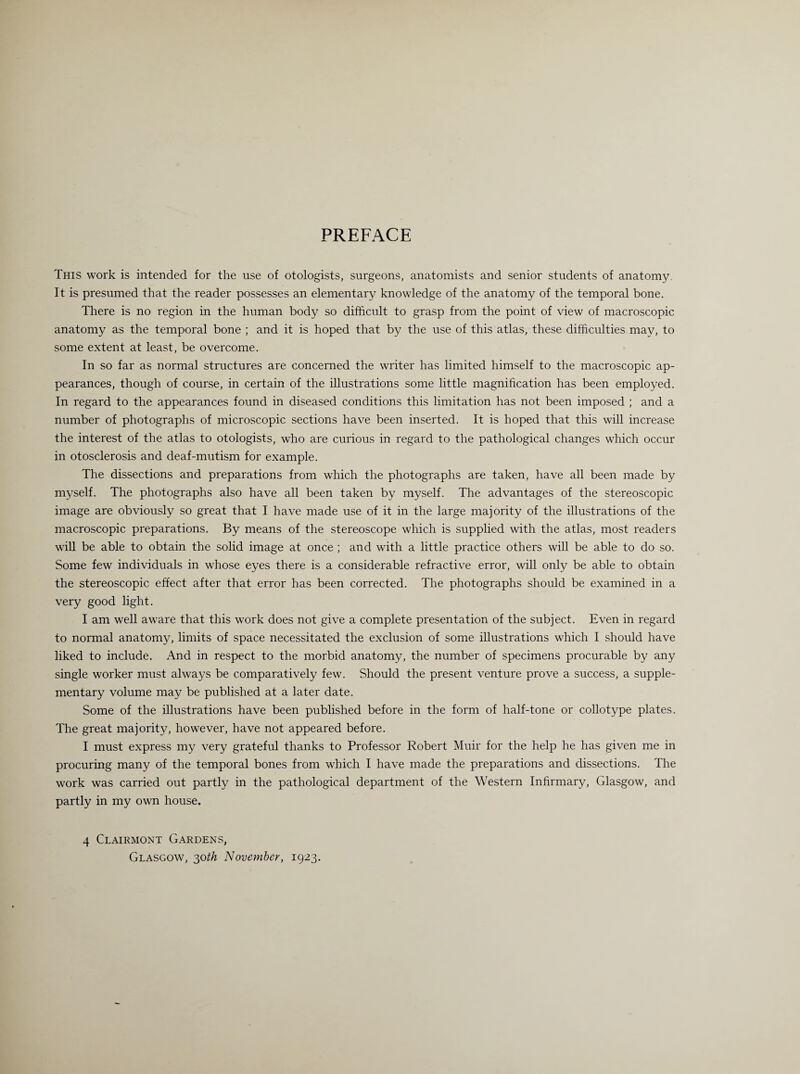 PREFACE This work is intended for the use of otologists, surgeons, anatomists and senior students of anatomy. It is presumed that the reader possesses an elementary knowledge of the anatomy of the temporal bone. There is no region in the human body so difficult to grasp from the point of view of macroscopic anatomy as the temporal bone ; and it is hoped that by the use of this atlas, these difficulties may, to some extent at least, be overcome. In so far as normal structures are concerned the writer has limited himself to the macroscopic ap¬ pearances, though of course, in certain of the illustrations some little magnification has been employed. In regard to the appearances found in diseased conditions this limitation has not been imposed ; and a number of photographs of microscopic sections have been inserted. It is hoped that this will increase the interest of the atlas to otologists, who are curious in regard to the pathological changes which occur in otosclerosis and deaf-mutism for example. The dissections and preparations from which the photographs are taken, have all been made by myself. The photographs also have all been taken by myself. The advantages of the stereoscopic image are obviously so great that I have made use of it in the large majority of the illustrations of the macroscopic preparations. By means of the stereoscope which is supplied with the atlas, most readers will be able to obtain the solid image at once ; and with a little practice others will be able to do so. Some few individuals in whose eyes there is a considerable refractive error, will only be able to obtain the stereoscopic effect after that error has been corrected. The photographs should be examined in a very good light. I am well aware that this work does not give a complete presentation of the subject. Even in regard to normal anatomy, limits of space necessitated the exclusion of some illustrations which I should have liked to include. And in respect to the morbid anatomy, the number of specimens procurable by any single worker must always be comparatively few. Should the present venture prove a success, a supple¬ mentary volume may be published at a later date. Some of the illustrations have been published before in the form of half-tone or collotype plates. The great majority, however, have not appeared before. I must express my very grateful thanks to Professor Robert Muir for the help he has given me in procuring many of the temporal bones from which I have made the preparations and dissections. The work was carried out partly in the pathological department of the Western Infirmary, Glasgow, and partly in my own house. 4 Clairmont Gardens, Glasgow, 30th November, 1923.