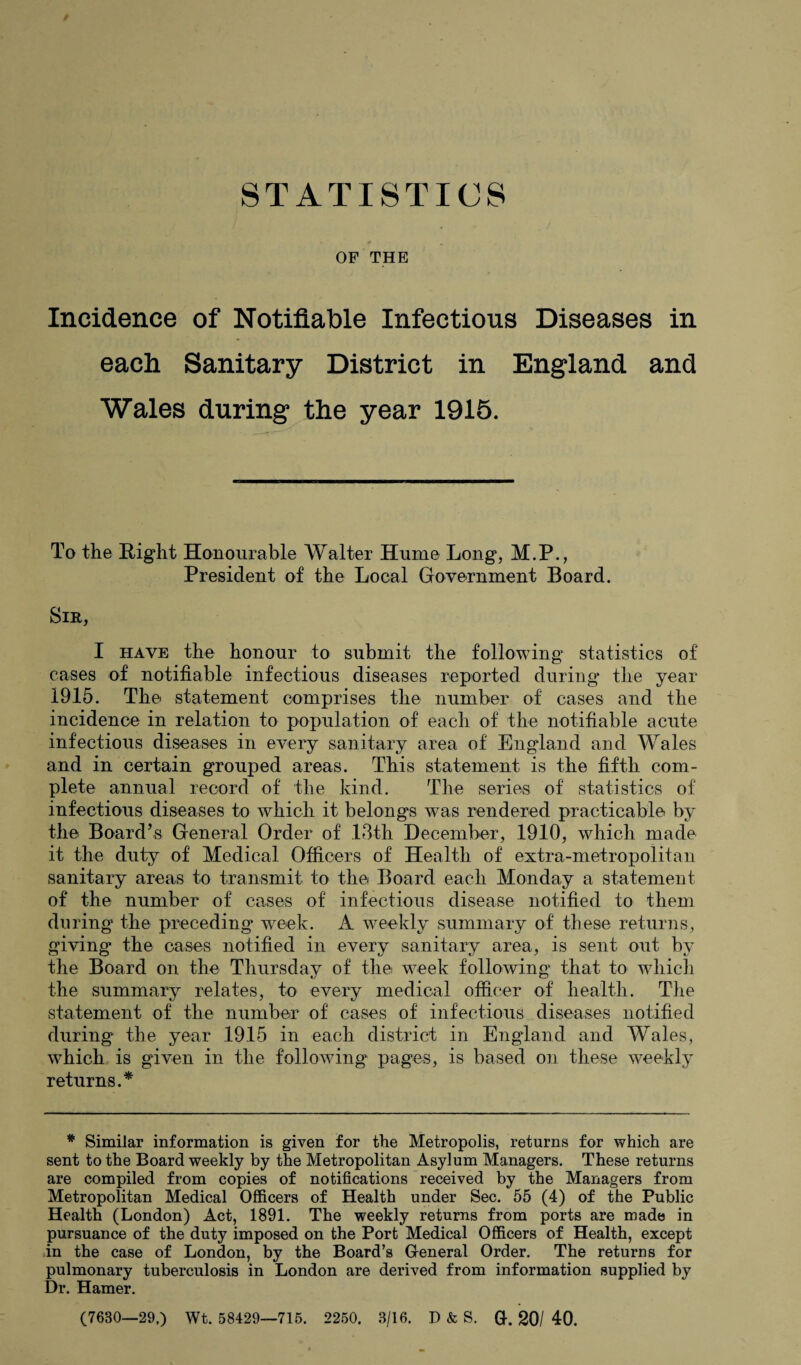 STATISTICS OF THE Incidence of Notifiable Infectious Diseases in each Sanitary District in England and Wales during the year 1915. To the Right Honourable Walter Hume Long, M.P., President of the Local Government Board. Sir, I have the honour to submit the following statistics of cases of notifiable infectious diseases reported during the year 1915. The statement comprises the number of cases and the incidence in relation to population of each of the notifiable acute infectious diseases in every sanitary area of England and Wales and in certain grouped areas. This statement is the fifth com¬ plete annual record of the kind. The series of statistics of infectious diseases to which it belongs was rendered practicable by the Board’s General Order of 13th December, 1910, which made it the duty of Medical Officers of Health of extra-metropolitan sanitary areas to transmit to the Board each Monday a statement of the number of cases of infectious disease notified to them during the preceding week. A weekly summary of these returns, giving the cases notified in every sanitary area, is sent out by the Board on the Thursday of the week following that to which the summary relates, to every medical officer of health. The statement of the number of cases of infectious diseases notified during the year 1915 in each district in England and Wales, which is given in the following pages, is based on these weekly returns.* * Similar information is given for the Metropolis, returns for which are sent to the Board weekly by the Metropolitan Asylum Managers. These returns are compiled from copies of notifications received by the Managers from Metropolitan Medical Officers of Health under Sec. 55 (4) of the Public Health (London) Act, 1891. The weekly returns from ports are made in pursuance of the duty imposed on the Port Medical Officers of Health, except in the case of London, by the Board’s General Order. The returns for pulmonary tuberculosis in London are derived from information supplied by Dr. Hamer. (7680—29.) Wt. 58429—715. 2250. 3/16. D & S. Q. 20/ 40.