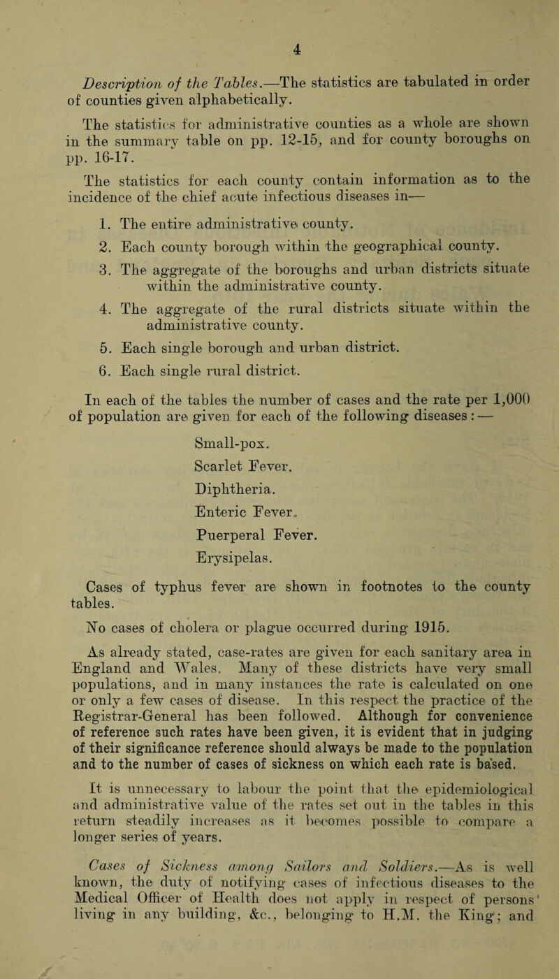 Description of the 'Tables.—The statistics are tabulated in order of counties given alphabetically. The statistics for administrative counties as a whole are shown in. the summary table on pp. 12-15, and for county boroughs on pp. 16-17. The statistics for each county contain information as to the incidence of the chief acute infectious diseases in— 1. The entire administrative county. 2. Each county borough within the geographical county. 3. The aggregate of the boroughs and urban districts situate within the administrative county. 4. The aggregate of the rural districts situate within the administrative county. 5. Each single borough and urban district. 6. Each single rural district. In each of the tables the number of cases and the rate per 1,000 of population are given for each of the following diseases : — Small-pox. Scarlet Eever. Diphtheria. Enteric Eever. Puerperal Fever. Erysipelas. Cases of typhus fever are shown in footnotes to the county tables. No cases of cholera or plague occurred during 1915. As already stated, case-rates are given for each sanitary area in England and Wales. Many of these districts have very small populations, and in many instances the rate is calculated on one or only a few cases of disease. In this respect the practice of the Registrar-General has been followed. Although for convenience of reference such rates have been given, it is evident that in judging of their significance reference should always be made to the population and to the number of cases of sickness on which each rate is based. It is unnecessary to labour the point that the epidemiological and administrative value of the rates set out in the tables in this return steadily increases as it becomes possible to compare a longer series of years. Cases of Sickness among Sailors and Soldiers.—As is well known, the duty of notifying cases of infectious diseases to the Medical Officer of Health does not apply in respect of persons' living in any building, &c., belonging to H.M. the King'; and