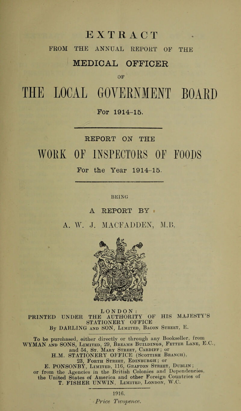 EXTRACT FROM THE ANNUAL REPORT OF TPIE MEDICAL OFFICER OP THE LOCAL GOVERNMENT BOARD For 1914-15. REPORT ON THE WORK OF INSPECTORS OE FOODS For the Year 1914-15. BEING A REPORT BY A. W. J. MACFADDEN, M.B. LONDON: PRINTED UNDER THE AUTHORITY OF HIS MAJESTY’S STATIONERY OFFICE By DARLING and SON, Limited, Bacon Street, E. To be purchased, either directly or through any Bookseller, from WYMAN and SONS, Limited, 29, Breams Buildings, Fetter Lane, E.C., and 54, St. Mary Street, Cardiff; or H.M. STATIONERY OFFICE (Scottish Branch), 23, Forth Street, Edinburgh; or E. PONSONBY, Limited, 116, Grafton Street, Dublin; or from the Agencies in the British Colonies and Dependencies, the United States of America and other Foreign Countries of T. FISHER UNWIN, Limited, London, W.C. 1916. Price Twopence.