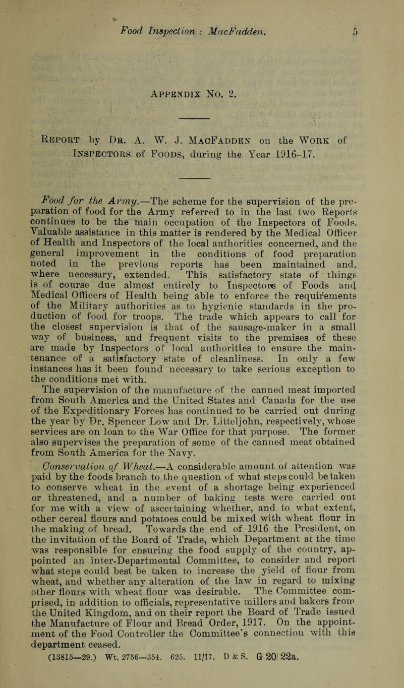 Appendix No. 2. Report by Dr. A. W. J. MacFadden on the Work of Inspectors of Foods, during the Year 1916-17. Food for the Army.—The scheme for the supervision of the pre¬ paration of food for the Army referred to in the last two Reports continues to be the main occupation of the Inspectors of Foods. Valuable assistance in this matter is rendered by the Medical Officer of Health and Inspectors of the local authorities concerned, and the general improvement in the conditions of food preparation noted in the previous reports has been maintained and, where necessary, extended. This satisfactory state of things is of course due almost entirely to Inspectors of Foods and Medical Officers of Health being able to enforce the requirements of the Military authorities as to hygienic standards in the pro¬ duction of food for troops. The trade which appears to call for the closest supervision is that of the sausage-maker in a small way of business, and frequent visits to the premises of these are made by Inspectors of local authorities to ensure the main¬ tenance of a satisfactory state of cleanliness. In only a few instances has it been found necessary to take serious exception to the conditions met with. The supervision of the manufacture of the canned meat imported from South America and the United States and Canada for the use of the Expeditionary Forces has continued to be carried out during the year by Dr. Spencer Low and Dr. Litteljohn, respectively, whose services are on loan to the War Office for that purpose. The former also supervises the preparation of some of the canned meat obtained from South America for the Navy. Conservation of Wheat.—A considerable amount of attention was paid by the foods branch to the question of what steps could betaken to conserve wheat in the event of a shortage being experienced or threatened, and a number of baking tests were carried out for me with a view of ascertaining whether, and to what extent, other cereal flours and potatoes could be mixed with wheat flour in the making of bread. Towards the end of 1916 the President, on the invitation of the Board of Trade, which Department ac the time was responsible for ensuring the food supply of the country, ap¬ pointed an inter-Departmental Committee, to consider and report what steps could best be taken to increase the yield of flour from wheat, and whether any alteration of the law in regard to mixing other flours with wheat flour was desirable. The Committee com¬ prised, in addition to officials, representative millers and bakers from the United Kingdom, and on their report the Board of Trade issued the Manufacture of Flour and Bread Order, 1917. On the appoint¬ ment of the Food Controller the Committee’s connection with this department ceased. (13815—29.) Wt. 2756—351. 625. 11/17. D & S. G 20/ 22a.