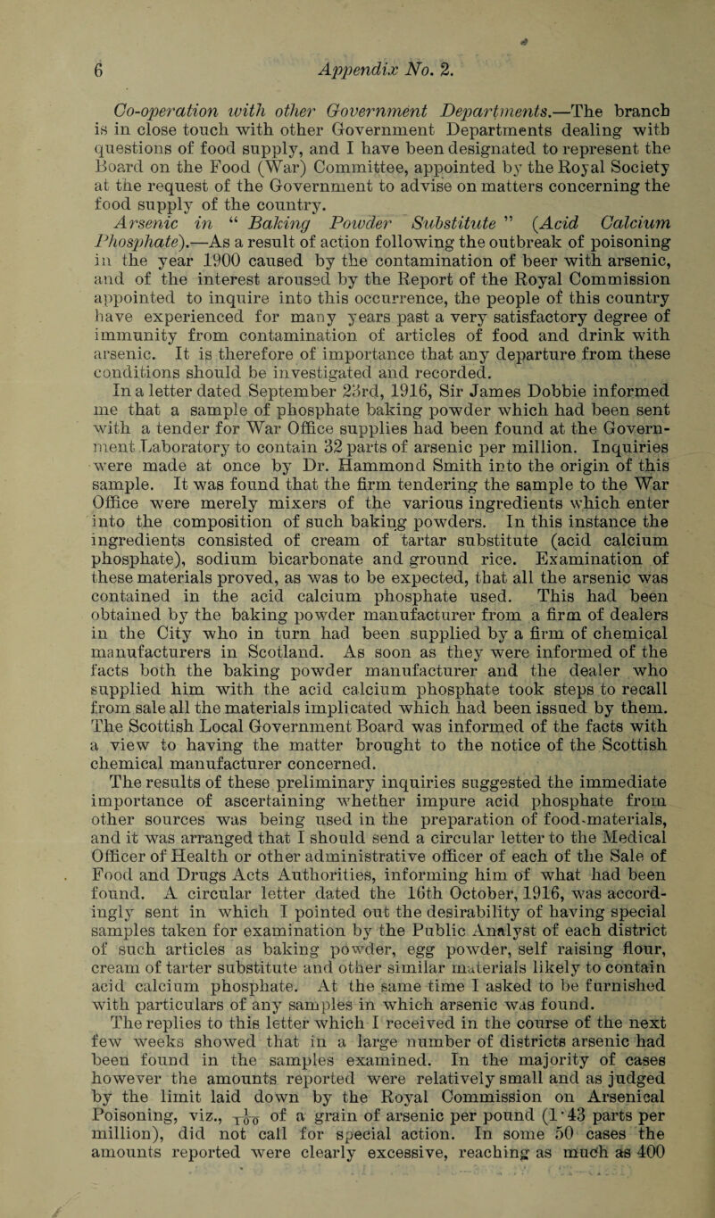 Co-operation with other Government Departments.—The branch is in close touch with other Government Departments dealing with questions of food supply, and I have been designated to represent the Board on the Food (War) Committee, appointed by the Royal Society at the request of the Government to advise on matters concerning the food supply of the country. Arsenic in “ Baking Powder Substitute ” (Acid Calcium Phosphate).—As a result of action following the outbreak of poisoning in the year 1900 caused by the contamination of beer with arsenic, and of the interest aroused by the Report of the Royal Commission appointed to inquire into this occurrence, the people of this country have experienced for many years past a very satisfactory degree of immunity from contamination of articles of food and drink with arsenic. It is therefore of importance that any departure from these conditions should be investigated and recorded. In a letter dated September 23rd, 1916, Sir James Dobbie informed me that a sample of phosphate baking powder which had been sent with a tender for War Office supplies had been found at the Govern¬ ment Laboratory to contain 32 parts of arsenic per million. Inquiries were made at once by Dr. Hammond Smith into the origin of this sample. It was found that the firm tendering the sample to the War Office were merely mixers of the various ingredients which enter into the composition of such baking powders. In this instance the ingredients consisted of cream of tartar substitute (acid calcium phosphate), sodium bicarbonate and ground rice. Examination of these materials proved, as was to be expected, that all the arsenic was contained in the acid calcium phosphate used. This had been obtained by the baking powder manufacturer from a firm of dealers in the City who in turn had been supplied by a firm of chemical manufacturers in Scotland. As soon as they were informed of the facts both the baking powder manufacturer and the dealer who supplied him with the acid calcium phosphate took steps to recall from sale all the materials implicated which had been issued by them. The Scottish Local Government Board was informed of the facts with a view to having the matter brought to the notice of the Scottish chemical manufacturer concerned. The results of these preliminary inquiries suggested the immediate importance of ascertaining whether impure acid phosphate from other sources was being used in the preparation of food^materials, and it was arranged that I should send a circular letter to the Medical Officer of Health or other administrative officer of each of the Sale of Food and Drugs Acts Authorities, informing him of what had been found. A circular letter dated the 16th October, 1916, was accord¬ ingly sent in which I pointed out the desirability of having special samples taken for examination by the Public Analyst of each district of such articles as baking powder, egg powder, self raising flour, cream of tarter substitute and other similar materials likely to contain acid calcium phosphate. At the same time I asked to be furnished with particulars of any samples in which arsenic was found. The replies to this letter which I received in the course of the next few weeks showed that in a large number of districts arsenic had been found in the samples examined. In the majority of cases however the amounts reported were relatively small and as judged by the limit laid down by the Royal Commission on Arsenical Poisoning, viz., of a grain of arsenic per pound (1*43 parts per million), did not call for special action. In some 50 cases the amounts reported were clearly excessive, reaching as much as 400