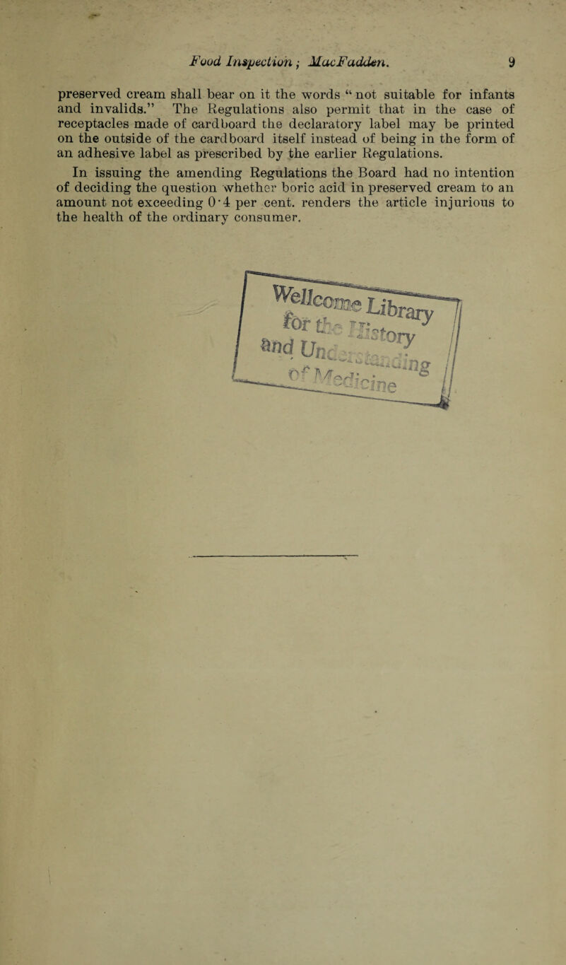 preserved cream shall bear on it the words “ not suitable for infants and invalids.” The Regulations also permit that in the case of receptacles made of cardboard the declaratory label may be printed on the outside of the cardboard itself instead of being in the form of an adhesive label as prescribed by the earlier Regulations. In issuing the amending Regulations the Board had no intention of deciding the question whether boric acid in preserved cream to an amount not exceeding 0'4 per cent, renders the article injurious to the health of the ordinary consumer.