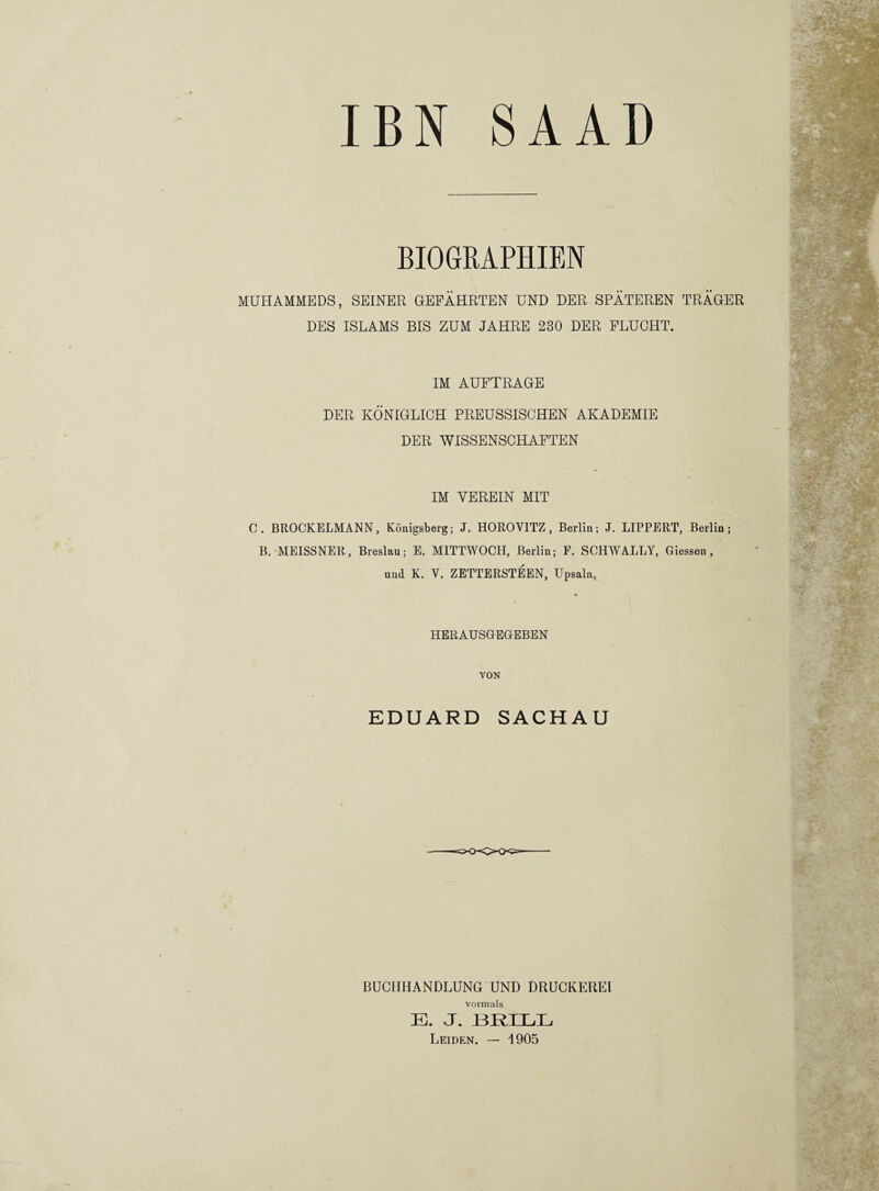 BN S A AD BIOGRAPHIEN MUHAMMEDS, SEINER GEFÄHRTEN UND DER SPÄTEREN TRÄGER DES ISLAMS BIS ZUM JAHRE 230 DER FLUCHT. IM AUFTRAGE DER KÖNIGLICH PREUSSISCHEN AKADEMIE DER WISSENSCHAFTEN IM VEREIN MIT C. BROCKELMANN, Königsberg; J. HOROVITZ, Berlin; J. LIPPERT, Berlin; B. MEISSNER, Breslau; E. MITTWOCH, Berlin; F. SCHWALLY, Giessen, und K. Y. ZETTERSTEEN, Upsala, HERAUSGEGEBEN VON » EDUARD SACHAU W BUCHHANDLUNG UND DRUCKEREI vormals E. J. HEIDE Leiden. — 1905