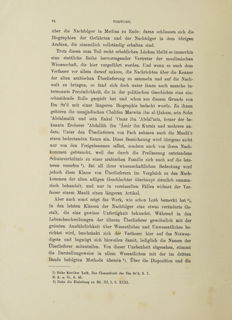 über die Nachfolger in Medina zu Ende; daran schliessen sich die Biographien der Gefährten und der Nachfolger in dem übrigen Arabien, die sämmtlich vollständig erhalten sind. Trotz diesen zum Teil recht erheblichen Lücken bleibt es immerhin eine stattliche Beihe hervorragender Vertreter der muslimischen Wissenschaft, die hier vorgeführt werden. Und wenn es auch dem Verfasser vor allem darauf ankam, die Nachrichten über die Kenner der alten arabischen Überlieferung zu sammeln und auf die Nach¬ welt zu bringen, so fand sich doch unter ihnen auch manche in¬ teressante Persönlichkeit, die in der politischen Geschichte eine ein¬ schneidende Bolle gespielt hat und schon aus diesem Grunde von Ibn Sacd mit einer längeren Biographie bedacht wurde. Zu ihnen gehören die umajjadischen Chalifen Marwän ibn al-Hakam, sein Sohn Abdalmalik und sein Enkel cOmar ibn cAbdalcaziz, ferner der be¬ kannte Eroberer cAbdalläh ibn cÄmir ibn Kuraiz und mehrere an¬ dere. Unter den Überlieferern von Fach nehmen auch die Maulä’s einen bedeutenden Baum ein. Diese Bezeichnung wird übrigens nicht nur von den Freigelassenen selbst, sondern auch von ihren Nach¬ kommen gebraucht, weil das durch die Freilassung entstandene Schutzverhältnis zu einer arabischen Familie sich auch auf die letz¬ teren vererbte 1). Bei all ihrer wissenschaftlichen Bedeutung wird jedoch diese Klasse von Überlieferern im Vergleich zu den Nach¬ kommen der alten adligen Geschlechter überhaupt ziemlich summa¬ risch behandelt, und nur in vereinzelten Fällen widmet der Ver¬ fasser einem Maulä einen längeren Artikel. Aber auch sonst zeigt das Werk, wie schon Loth bemerkt hat 2), in den letzten Klassen der Nachfolger eine etwas veränderte Ge¬ stalt, die eine gewisse Unfertigkeit bekundet. Während in den Lebensbeschreibungen der älteren Überlieferer gewöhnlich mit der grössten Ausführlichkeit über Wesentliches und Unwesentliches be¬ richtet wird, beschränkt sich der Verfasser hier auf das Notwen¬ digste und begnügt sich bisweilen damit, lediglich die Namen der •• Uberlieferer mitzuteilen. Von dieser Unebenheit abgesehen, stimmt die Darstellungsweise in allem Wesentlichen mit der im dritten Lande befolgten Methode überein 3). Über die Disposition und die 1) Siehe hierüber Loth, Das Classenbuch des Ibn Sa'd, S. 7. 2) A. a. 0., S. 45. 3) Siehe die Einleitung zu Bd. III, I, S. XXXI.