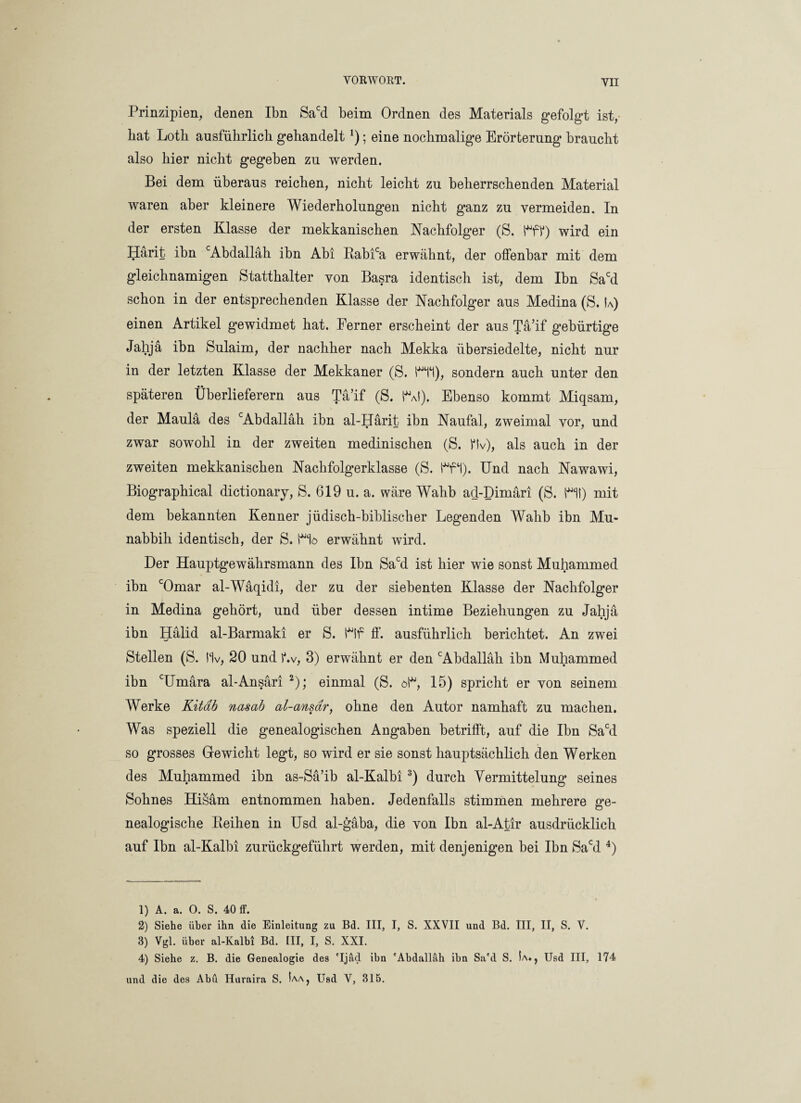 Prinzipien, denen Ibn Sacd beim Ordnen des Materials gefolgt ist, bat Loth ausführlich gehandelt!); eine nochmalige Erörterung braucht also hier nicht gegeben zu werden. Bei dem überaus reichen, nicht leicht zu beherrschenden Material waren aber kleinere Wiederholungen nicht ganz zu vermeiden. In der ersten Klasse der mekkanischen Nachfolger (S. HP) wird ein Härit ibn cAbdalläh ibn Abi Rabica erwähnt, der offenbar mit dem gleichnamigen Statthalter von Basra identisch ist, dem Ibn Sacd schon in der entsprechenden Klasse der Nachfolger aus Medina (S. Ia) einen Artikel gewidmet hat. Ferner erscheint der aus Tä’if gebürtige Jahja ibn Sulaim, der nachher nach Mekka übersiedelte, nicht nur in der letzten Klasse der Mekkaner (S. Hi), sondern auch unter den späteren Überlieferern aus Tä’if (S. Hf). Ebenso kommt Miqsam, der Maulä des cAbdalläh ibn al-Härit ibn Naufal, zweimal vor, und zwar sowohl in der zweiten medinischen (S. Hv), als auch in der zweiten mekkanischen Nachfolgerklasse (S. Hi). Und nach Nawawi, Biographical dictionary, S. 619 u. a. wäre Wahb ad-Dimäri (S. Hl) mit dem bekannten Kenner jüdisch-biblischer Legenden Wahb ibn Mu- nabbih identisch, der S. Hö erwähnt wird. Der Hauptgewährsmann des Ibn Sacd ist hier wie sonst Muhammed ibn cOmar al-Wäqidi, der zu der siebenten Klasse der Nachfolger in Medina gehört, und über dessen intime Beziehungen zu Jahja ibn Hälid al-Barmaki er S. Hf ff. ausführlich berichtet. An zwei Stellen (S. Hv, 20 und Lv, 3) erwähnt er den cAbdalläh ibn Muhammed ibn cUmära al-Ansäri 1 2); einmal (S. öl, 15) spricht er von seinem Werke Kitdb nasab al-ansar, ohne den Autor namhaft zu machen. Was speziell die genealogischen Angaben betrifft, auf die Ibn Sacd so grosses Gewicht legt, so wird er sie sonst hauptsächlich den Werken des Muhammed ibn as-Sä’ib al-Kalbi3) durch Vermittelung seines Sohnes Hisäm entnommen haben. Jedenfalls stimmen mehrere ge¬ nealogische Pieihen in Usd al-gäba, die von Ibn al-Atir ausdrücklich auf Ibn al-Kalbi zurückgeführt werden, mit denjenigen bei Ibn Sacd 4) 1) A. a. 0. S. 40 ff. 2) Siehe über ihn die Einleitung zu Bd. III, I, S. XXVII und Bd. III, II, S. V. 3) Vgl. über al-Kalbi Bd. III, I, S. XXI. 4) Siehe z. B. die Genealogie des 'Ijäd ibn 'Abdallah ibn Sa'd S. Ia», Usd III, 174 und die des Abu Huraira S. La, Usd V, 315.