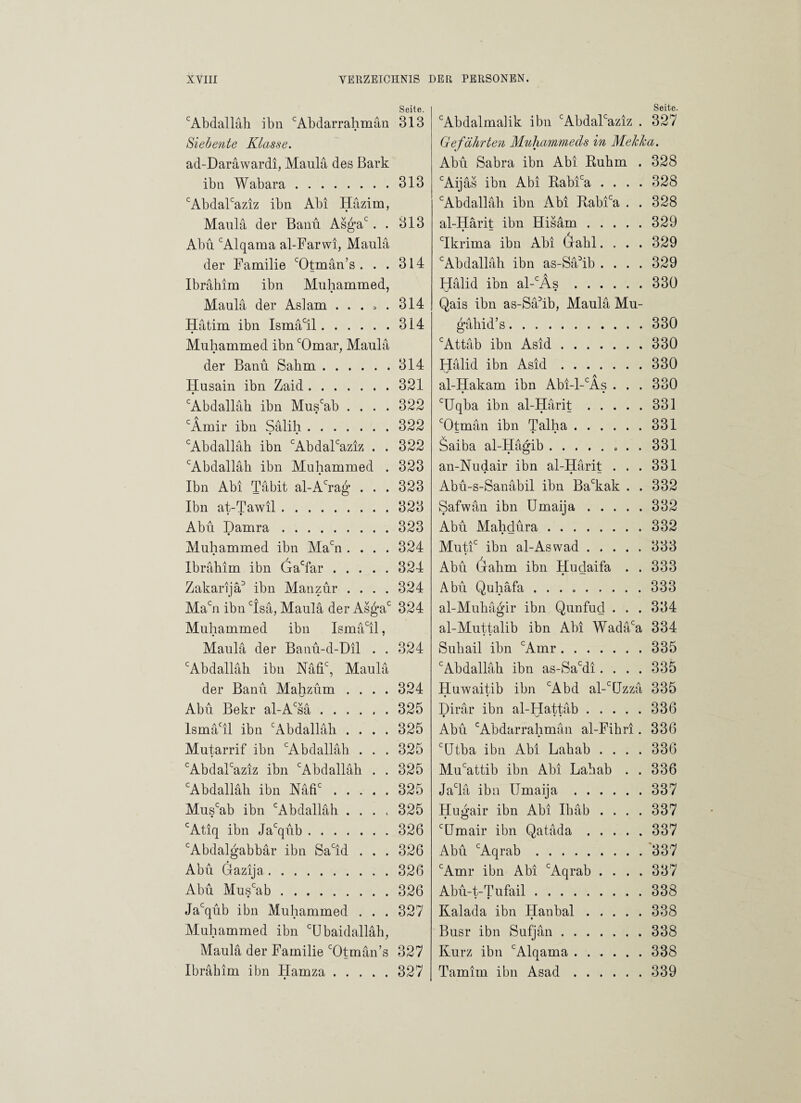 Seite. c Abdallah ihn cAb dar rahm an 313 Siebe?ite Klasse. ad-Daräwardi, Maula des Bark ibn Wabara.313 cAbdalcaziz ibn Abi Hazim, Maula der Banu Asgac . . 313 Abu cAlqama al-Farwi, Maula der Familie cOtman’s . . . 314 Ibrahim ibn Muhammed, Maula der Aslam ... 3 . 314 Hatim ibn Ismacil.314 Muhammed ibn cOmar, Maula der Banu Sahm. Husain ibn Zaid. • cAbdallah ibn Muscab . . . . cÄmir ibn Salih. cAbdallah ibn cAbdalcaziz . . cAbdalläh ibn Muhammed . Ibn Abi Tabit al-Acrag . . . Ibn at-Tawil. • • Abu Damra. Muhammed ibn Macn .... Ibrahim ibn Gaclar. Zakarijä3 ibn Alan zur . . . . Macn ibn cIsä, Maula der Asgac Muhammed ibn Ismacil, Maula der Banu-d-Dil . . 314 321 322 322 322 323 323 323 323 324 324 324 324 324 cAbdallah ibn Nafic, Maula der Banu Mahzum .... 324 Abu Bekr al-Acsä.325 lsmäcil ibn cAbdalläh .... 325 Mutarrif ibn cAbdallah . . . 325 cAbdalcaziz ibn cAbdallah . . 325 cAbdallah ibn Mfic.325 Muscab ibn cAbdallah .... 325 cAtiq ibn Jacqub.326 cAbdalgabbar ibn Sacid ... 326 Abu Gazija.326 Abu Muscab.326 Jacqub ibn Muhammed . . . 327 Muhammed ibn GJbaidalläh, Maula der Familie cOtmän’s 327 Ibrahim ibn Hamza.327 Seite. cAbdalmalik ibn cAbdalcaziz . 327 Gefährten Muhammeds in Mekka. Abu Sabra ibn Abi Ruhm . 328 cAijäs ibn Abi Rabica .... 328 cAbdallah ibn Abi Rabfa . . 328 al-Härit ibn Hisam.329 cIkrima ibn Abi Gahl.... 329 cAbdallah ibn as-Sä3ib .... 329 Halid ibn al-cÄs.330 Qais ibn as-Sa3ib, Maula Mu- gähid’s.330 cAttab ibn Asid.330 Halid ibn Asid.330 al-Hakam ibn Abi-l-cÄs . . . 330 cUqba ibn al-Härit.331 cOtman ibn Talha.331 — • • Saiba al-Hagib.. . . 331 an-Nudair ibn al-Harit ... 331 Abu-s-Sanabil ibn Backak . . 332 Safwän ibn Umaija.332 Abu Mahdura.332 Mutic ibn al-Aswad.333 Abu (rahm ibn Hudaifa . . 333 • — Abu Quhäfa ..333 al-Muhägir ibn Qunfud . . . 334 al-Muttalib ibn Abi Wadaca 334 Suhail ibn cAmr.335 cAbdallah ibn as-Sacdi.... 335 Huwaitib ibn cAbd al-c[Jzzä 335 Dirär ibn al-Hattab.336 Abu cAbdarrahman al-Fihri. 336 c(Jtba ibn Abi Lahab .... 336 Mucattib ibn Abi Lahab . . 336 Jaclä ibn Umaija.337 Hugair ibn Abi Ihäb . . . . 337 cUmair ibn Qatada.337 Abu cAqrab.337 cAmr ibn Abi cAqrab .... 337 Abu-t-Tufail.338 Kalada ibn Hanbal.338 Busr ibn Sufjan.338 Kurz ibn cAlqama.338 Tamim ibn Asad.339