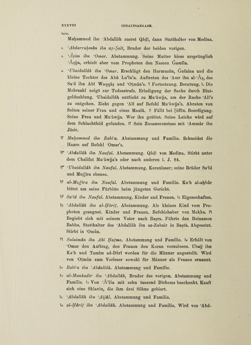 Seite. Muhammed ibn Abdalläh zuerst Qädi, dann Statthalter von Medina. a cAbdarrahmän ibn as-Salt, Bruder der beiden vorigen. A a ‘Asirn ibn ‘Omar, Abstammung. Seine Mutter hiess ursprünglich Asija, erhielt aber vom Propheten den Namen Gamila. a cUbaidalläh ibn ‘Omar. Erschlägt den Hurmuzän, Gufaina und die kleine Tochter des Abu Lu’lu’a. Auftreten des cAmr ibn al-cÄs, des Sacd ibn Abi Waqqäs und Otmän’s. 1 Fortsetzung. Beratung. I. Die Mehrzahl neigt zur Todesstrafe. Erledigung der Sache durch Blut¬ geldzahlung. Ubaidalläh entflieht zu Muäwija, um der Rache Ali’s zu entgehen. Zieht gegen Ali auf Befehl Muäwija’s. Abraten von Seiten seiner Frau und eines Maulä. II Fällt bei Siffin. Beerdigung. Seine Frau und Muäwija. Wer ihn getötet. Seine Leiche wird auf dem Schlachtfeld gefunden. II* Sein Zusammenstoss mit Ammär ibn Jäsir. IP Muhammed ibn Rabi‘a. Abstammung und Familie. Schneidet die Haare auf Befehl Omar’s. li* cAbdalläh ibn Naufal. Abstammung. Qädi von Medina. Stirbt unter dem Chalifat Muäwija’s oder nach anderen i. J. 84. cUbaidalläh ibn Naufal. Abstammung. Koranleser; seine Brüder Said und Mugira ebenso. al-Mugira ibn Naufal. Abstammung und Familie. Kacb al-ahbär bittet um seine Fürbitte beim jüngsten Gericht. * Jf Sacid ibn Naufal. Abstammung. Kinder und Frauen, io Eigenschaften. tö cAbdalläh ibn al-Härit. Abstammung. Als kleines Kind vom Pro¬ pheten gesegnet. Kinder und Frauen. Befehlshaber von Mekka. 11 Begiebt sich mit seinem Vater nach Basra. Führte den Beinamen Babba, Statthalter des Abdalläh ibn az-Zubair in Basra. Abgesetzt. Stirbt in Oman. '1 Sulaimän ibn Abi Hatma. Abstammung und Familie. Iv Erhält von Omar den Auftrag, den Frauen den Koran vorzulesen. Ubaij ibn Kab und Tamim ad-Däri werden für die Männer angestellt. Wird von Otman zum Vorleser sowohl für Männer als Frauen ernannt. Iv Rabica ibn Abdalläh. Abstammung und Familie. Iv al-Munkadir ibn cAbdalldh) Bruder des vorigen. Abstammung und A Familie. Ia Von A’isa mit zehn tausend Dirhems beschenkt. Kauft sich eine Sklavin, die ihm drei Söhne gebiert. Ia Abdalläh ibn Aijäs. Abstammung und Familie. Ia al-Härit ibn Abdalläh. Abstammung und Familie. Wird von Abd-