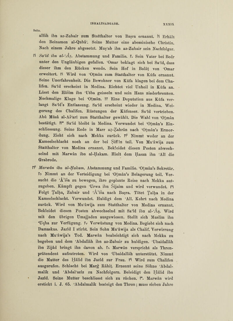 Seite. alläli ibn az-Zubair zum Statthalter von Basra ernannt. Il Erhält den Beinamen al-Qubäc. Seine Mutter eine abessiniscbe Christin. Nach einem Jahre abgesetzt. Muscab ibn az-Zubair sein Nachfolger. A m Sacid ibn al-cAs. Abstammung und Familie. f. Sein Yater bei Bedr unter den Ungläubigen gefallen. cOmar beklagt sich bei Sacid, dass dieser ihm den Rücken wende. Sein Hof in Balat von cOmar erweitert. fl Wird von cOtmän zum Statthalter von Küfa ernannt. Seine Unerfahrenheit. Die Bewohner von Küfa klagen bei dem Cha- lifen. Sacid erscheint in Medina. Richtet viel Unheil in Küfa an. Lässt den Hasim ibn cUtba geissein und sein Haus niederbrennen. Nochmalige Klage bei cOtman. ff Eine Deputation aus Küfa ver¬ langt Sacid3s Entlassung. Sacid erscheint wieder in Medina. Wei¬ gerung des Chalifen. Rüstungen der Küfenser. Sacid vertrieben. Abü Müsa al-Ascari zum Statthalter gewählt. Die Wahl von cOtman bestätigt. fl* Sacia bleibt in Medina. Verwundet bei cOtmän’s Ein¬ schliessung. Seine Rede in Marr az-Zahran nach cOtman’s Ermor¬ dung. Zieht sich nach Mekka zurück, ff Nimmt weder an der Kameelschlacht noch an der bei Siffin teil. Von Mucawija zum Statthalter von Medina ernannt. Bekleidet diesen Posten abwech¬ selnd mit Marwan ibn al-Hakam. Hielt dem Hasan ibn cAli die Grabrede. ff Marwän ibn al-Hakam. Abstammung und Familie. cOtman’s Sekretär, fö Nimmt an der Verteidigung bei cOtman’s Belagerung teil. Ver¬ sucht die cÄ3isa zu bewegen, ihre geplante Reise nach Mekka aut- v zugeben. Kämpft gegen cUrwa ibn Sijaim und wird verwundet. H Folgt Talha, Zubair und cÄ3isa nach Basra. Tötet Talha in der Kameelschlacht. Verwundet. Huldigt dem cAli. Kehrt nach Medina zurück. Wird von Mucawija zum Statthalter von Medina ernannt. Bekleidet diesen Posten abwechselnd mit Sacid ibn al-cÄs. Wird mit den übrigen Umajjaden ausgewiesen. Stellt sich Muslim ibn *Uqba zur Verfügung, fv Verwüstung von Medina. Begiebt sich nach Damaskus. Jazid I stirbt. Sein Sohn Mucäwija als Chalif. Verwirrung nach Mucawija’s Tod. Marwan beabsichtigt sich nach Mekka zu begeben und dem cAbdallah ibn az-Zubair zu huldigen. cUbaidallah ibn Zijad bringt ihn davon ab. fA Marwan verspricht als Thron¬ prätendent aufzutreten. Wird von cUbaidallah unterstützt. Nimmt die Mutter des Halid ibn Jazid zur Frau, n Wird zum Chalifen ausgerufen. Schlacht bei Marg Rahit. Ernennt seine Söhne cAbdal- malik und cAbdalcaziz zu Nachfolgern. Beleidigt den Halid ibn Jazid. Seine Mutter beschliesst sich zu rächen, t*. Marwan wird erstickt i. J. 65. cAbdalmalik besteigt den Thron; muss sieben Jahre