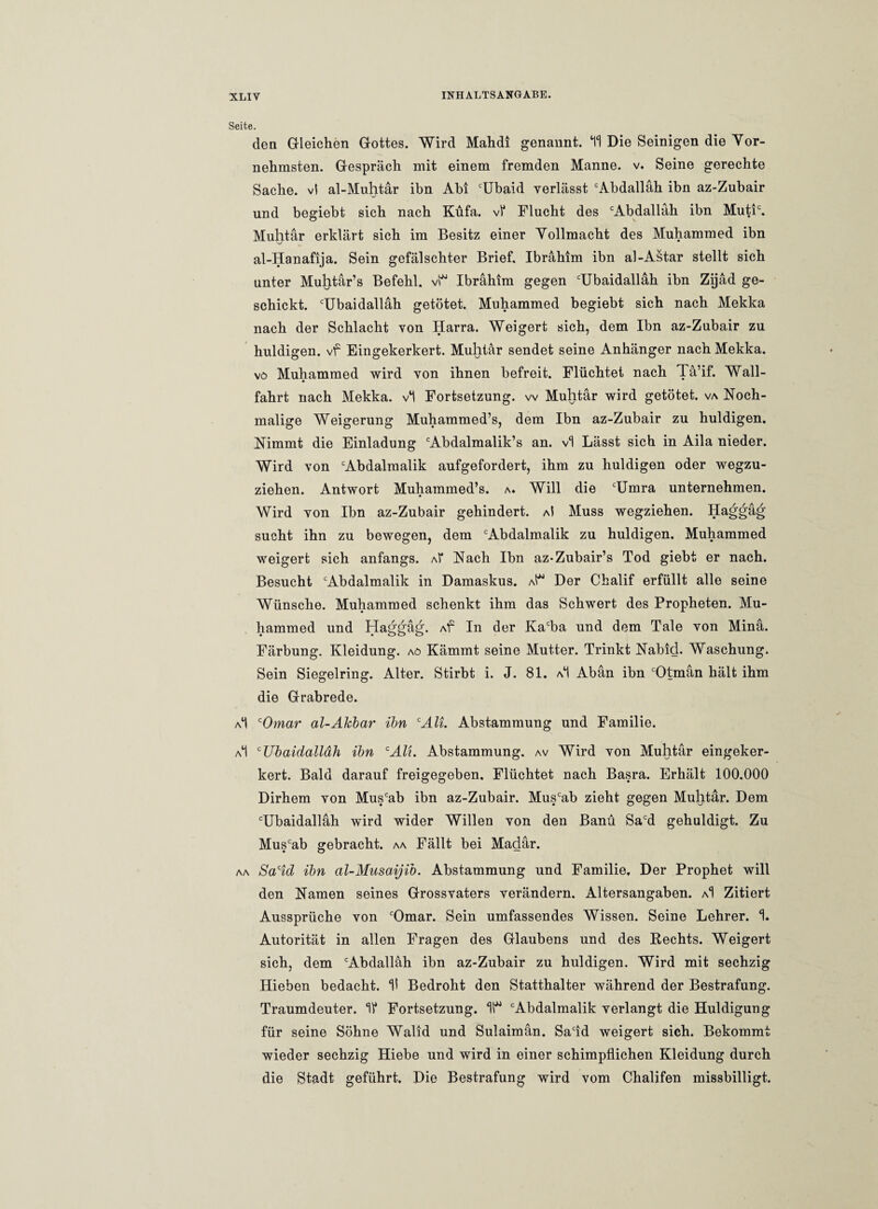 Seite. den Gleichen Gottes. Wird Mahdi genannt. *11 Die Seinigen die Vor¬ nehmsten. Gespräch mit einem fremden Manne, v. Seine gerechte Sache, vl al-Muhtär ihn Abi cUbaid verlässt cAbdalläh ihn az-Zubair und begiebt sich nach Küfa. vf Flucht des cAbdalläh ihn Mutic. Muhtär erklärt sich im Besitz einer Vollmacht des Muhammed ibn al-Hanafija. Sein gefälschter Brief. Ibrahim ibn al-Astar stellt sich unter Muhtär’s Befehl, vl Ibrahim gegen cUbaidalläh ibn Zijäd ge¬ schickt. cUbaidalläh getötet. Muhammed begiebt sich nach Mekka nach der Schlacht von Harra. Weigert sich, dem Ibn az-Zubair zu huldigen, vf Eingekerkert. Muhtär sendet seine Anhänger nach Mekka. vö Muhammed wird von ihnen befreit. Flüchtet nach Tä’if. Wall¬ fahrt nach Mekka, vl Fortsetzung, w Muhtär wird getötet, va Noch¬ malige Weigerung Muhammed’s, dem Ibn az-Zubair zu huldigen. Nimmt die Einladung Abdalmalik’s an. vl Lässt sich in Aila nieder. Wird von cAbdalraalik aufgefordert, ihm zu huldigen oder wegzu¬ ziehen. Antwort Muhammed’s. a. Will die cUmra unternehmen. Wird von Ibn az-Zubair gehindert, a! Muss wegziehen. Haggäg sucht ihn zu bewegen, dem cAbdalmalik zu huldigen. Muhammed weigert sich anfangs. aI* Nach Ibn az-Zubair’s Tod giebt er nach. Besucht cAbdalmalik in Damaskus. aP Der Chalif erfüllt alle seine Wünsche. Muhammed schenkt ihm das Schwert des Propheten. Mu¬ hammed und Haggäg. Af In der Kacba und dem Tale von Minä. Färbung. Kleidung, aö Kämmt seine Mutter. Trinkt Nabid. Waschung. Sein Siegelring. Alter. Stirbt i. J. 81. aI Abän ibn Otman hält ihm die Grabrede. aI cOmar al-Akbar ibn cAli. Abstammung und Familie. a1! cUbaidalläh ibn cAli. Abstammung, av Wird von Muhtär eingeker¬ kert. Bald darauf freigegeben. Flüchtet nach Basra. Erhält 100.000 Dirhem von Muscab ibn az-Zubair. Muscab zieht gegen Muhtär. Dem TJbaidalläh wird wider Willen von den Banü Sacd gehuldigt. Zu Muscab gebracht, aa Fällt bei Madär. aa Sacid ibn al-Musaijib. Abstammung und Familie, Der Prophet will den Namen seines Grossvaters verändern. Altersangaben. aI Zitiert Aussprüche von cOmar. Sein umfassendes Wissen. Seine Lehrer. 1* Autorität in allen Fragen des Glaubens und des Rechts. Weigert sich, dem Abdallah ibn az-Zubair zu huldigen. Wird mit sechzig Hieben bedacht. 15 Bedroht den Statthalter während der Bestrafung. Traumdeuter. 1f Fortsetzung. 15 Abdalmalik verlangt die Huldigung für seine Söhne Walid und Sulaimän. Sadd weigert sich. Bekommt wieder sechzig Hiebe und wird in einer schimpflichen Kleidung durch die Stadt geführt. Die Bestrafung wird vom Chalifen missbilligt.