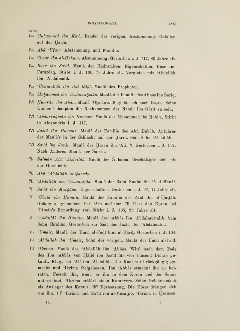 Seite. f*v Muhammed ibn Kacb, Bruder des vorigen. Abstammung. Gefallen auf der Harra. f.v Abü cUfair. Abstammung und Familie. f*v cOmar ibn al-Hakam. Abstammung. Gestorben i. J. 117, 80 Jahre alt. P*a Busr ibn Sacid. Maula der Hadramiten. Eigenschaften. Busr und Farazdaq. Stirbt i. J. 100, 78 Jahre alt. Yergleich mit cAbdallah ibn cAbdalmalik. I*»a cUbaidalldh ibn Abi Rdfic. Maula des Propheten. 1*«a Muhammed ibn cAbdarrahmdn. Maula der Familie des Ahnas ibn Sariq, Humrdn ibn Abdn. Maula cOtmän’s. Begiebt sich nach Basra. Seine Kinder behaupten die Nachkommen des Namir ibn Qasit zu sein. c Abdarrahmdn ibn Hurmuz. Maula des Muhammed ibn RabPa. Stirbt in Alexandria i. J. 117. t\1 Jazid ibn Hurmuz. Maula der Familie des Abü Dubab. Anführer der Maula’s in der Schlacht auf der Harra. Sein Sohn ‘Abdallah. Sacid ibn Jasdr. Maula des Hasan ibn cAli. ft* Gestorben i, J. 117. v Nach Anderen Maula der Samsa. ft» Salmdn Abü cAbdalldh. Maula der (juhaina. Beschäftigte sich mit der Geschichte. ft» Abü cAbdalldh al-Qarrdz. fl» cAbdallah ibn cUbaidalldh. Maula der Banü Naufal ibn cAbd Manaf. ft» Sacid ibn Marcjdna. Eigenschaften. Gestorben i. J. 97, 77 Jahre alt. fl» CUbaid ibn Hunain. Maula der Familie des Zaid ibn al-Hattäb. Gefangen genommen bei cAin at-Tamr. fit Liest den Koran bei cOtman’s Ermordung vor. Stirbt i. J. 105, 95 Jahre alt. ftl cAbdalIdh ibn Hunain. Maula des cAbbas ibn cAbdalmuttalib. Sein Sohn Ibrahim. Gestorben zur Zeit des Jazid ibn cAbdalmalik. fll cTJmair. Maula der Umm al-Fadl bint al-Harit. Gestorben i. J. 104. ftl cAbdalldh ibn cUmair, Sohn des vorigen. Maula der Umm al-Fadl. flf cIkrima. Maula des cAbdallah ibn cAbbas. Wird nach dem Tode des Ibn cAbbas von Halid ibn Jazid für vier tausend Dinare ge¬ kauft. Klagt bei cAli ibn cAbdallah. Der Kauf wird rückgängig ge¬ macht und cIkrima freigelassen. Ibn cAbbas ermahnt ihn zu hei¬ raten. Fesselt ihn, wenn er ihn in dem Koran und der Sunna unterrichtet. Tkrima erklärt einen Koranvers. Seine Gelehrsamkeit als Ausleger des Korans, ftt* Fortsetzung. Die Hörer drängen sich um ihn. flf cIkrima und Sacid ibn al-Musaijib. Tkrima in Horasan.