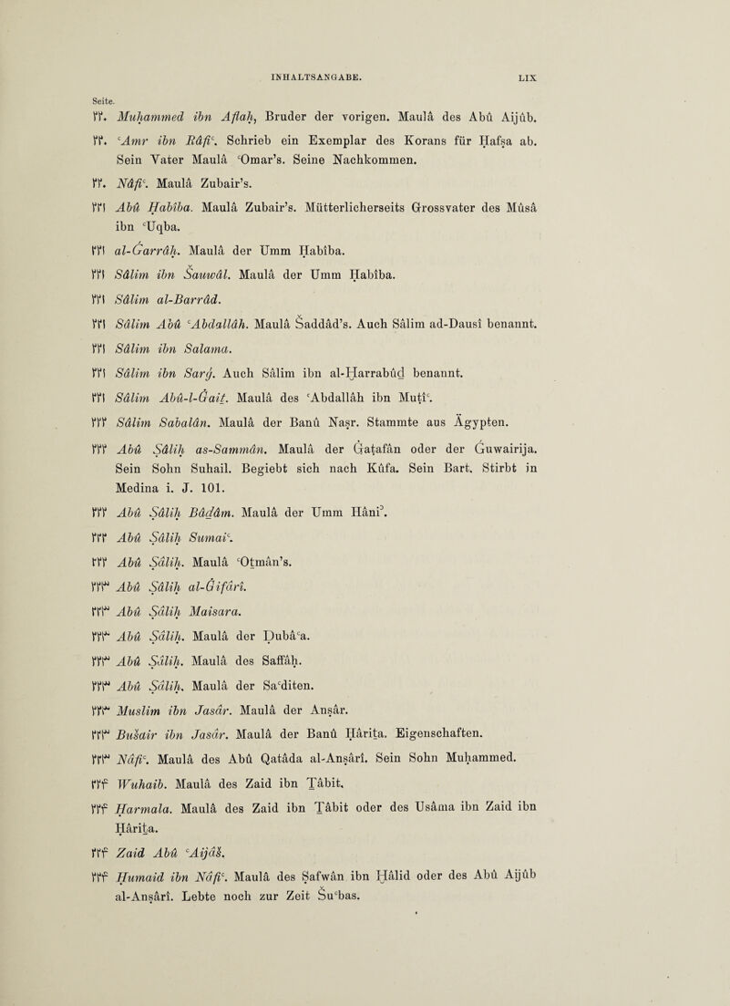 Seite- ff* Muhammed ihn Aflah, Bruder der vorigen. Maula des Abu Aijüb. ff* cAmr ihn Rdfic. Schrieb ein Exemplar des Korans für Hafsa ab. Sein Yater Maula cOmar’s. Seine Nachkommen. ff* Ndfic. Maula Zubair’s. ffi Abu Habiba. Maula Zubair’s. Mütterlicherseits Grossvater des Müsa ibn cUqba. / ffi al-Garrdh. Maula der Umm Habiba. • 9 V ffi Sdlim ihn Sauwdl. Maula der Umm Habiba. ffi Sdlim al-Barrdd. v ffi Sdlim Aou cAbdallah. Maula Saddad’s. Auch Salim ad-Dausi benannt, ffi Sdlim ibn Salama. ffi Sdlim ibn Sarg. Auch Salim ibn al-Harrabüd benannt. ffi Sdlim Abü-l-Gait. Maula des cAbdallah ibn Mutic. fff Sdlim Sabaldn. Maula der Banü Nasr. Stammte aus Ägypten. • / fff Abu Sdlih as-Sammdn. Maula der Gratafan oder der Guwairija. Sein Sohn Suhail. Begiebt sich nach Küfa. Sein Bart. Stirbt in Medina i. J. 101. fff Abu Sdlih Bdddm. Maula der Umm Hani3. • • — fff Abu Sdlih Sumai\ fff Abu Sdlih. Maula cOtman’s. • • tTt“ Äbü Sälih al-Gifäri. ffi Abu Sdlih Maisara. • 9 fff* Abu Sdlih. Maula der Dubaca. • • • ffl^ Abu Sdlih. Maula des Saffah. • • * fff“ Abu Sdlih. Maula der Sacditen. • • fff“ Muslim ibn Jasdr. Maula der Ansar. ffi* Busair ibn Jasdr. Maula der Banü Iiarita. Eigenschaften, ffi“ Nafic. Maula des Abu Qatada al-Ansari. Sein Sohn Muhammed. fff Wuhaib. Maula des Zaid ibn Tabit, fff Harmala. Maula des Zaid ibn Tabit oder des Usama ibn Zaid ibn Harita. 9 —' fff Zaid Abu cAijd$. fff Humaid ibn Ndfic. Maula des Safwan ibn Halid oder des Abu Aijüb v al-Ansari. Lebte noch zur Zeit Sucbas.