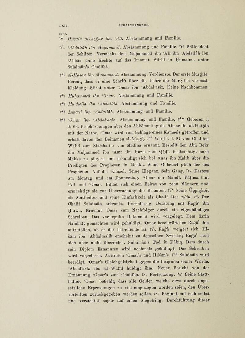 Seite. Vf. Husain al-Asgar ibn cAll Abstammung und Familie. ff. cAbdalldh ihn Muhammed. Abstammung und Familie. ffl Prätendent der Schiiten. Vermacht dem Muhammed ibn cAli ibn cAbdalläh ibn cAbbäs seine Rechte auf das Imamat. Stirbt in Humaima unter Sulaimän’s Chalifat. ff i al-Hasan ibn Muhammed. Abstammung. Verdienste. Der erste Murgite. • • Bereut, dass er eine Schrift über die Lehre der Murgiten verfasst, Kleidung. Stirbt unter cOmar ibn cAbdalcaziz. Keine Nachkommen. fff Muhammed ibn cOmar. Abstammung und Familie. fff Mu'dwija ibn cAbdalldh. Abstammung und Familie. fff Ismdctl ibn cAbdalldh. Abstammung und Familie. fff cOmar ibn cAbdalcaziz. Abstammung und Familie, ffl* Geboren i. J. 63. Prophezeiungen über den Abkömmling des cOmar ibn al-Hattäb mit der Narbe. cOmar wird vom Schlage eines Kameels getroffen und erhält davon den Beinamen al-Asagg. fff Wird i. J. 87 vom Chalifen Walid zum Statthalter von Medina ernannt. Bestellt den Abu Bekr ibn Muhammed ibn cAmr ibn Hazm zum Qädi. Beabsichtigt nach Mekka zu pilgern und erkundigt sich bei Anas ibn Mälik über die Predigten des Propheten in Mekka. Seine Gebetart glich der des Propheten. Auf der Kanzel. Seine Eleganz. Sein Gang, ffö Fastete am Montag und am Donnerstag. cOmar der Mahdi. Fätima bint cAli und cOmar. Bildet sich einen Beirat von zehn Männern und ermächtigt sie zur Überwachung der Beamten, ffl Seine Üppigkeit als Statthalter und seine Einfachheit als Chalif. Der addn. ffv Der Ohalif Sulaimän erkrankt. Unschlüssig. Beratung mit Raga3 ibn Haiwa. Ernennt cOmar zum Nachfolger durch ein eigenhändiges Schreiben. Das versiegelte Dokument wird vorgelegt. Dem darin Namhaft gemachten wird gehuldigt. cOmar beschwört den Raga3 ihm mitzuteilen, ob er der betreffende ist. ffA Raga3 weigert sich. Hi- säm ibn cAbdalmalik erscheint zu demselben Zwecke; Raga3 lässt sich aber nicht überreden. Sulaimän’s Tod in Däbiq. Dem durch sein Diplom Ernannten wird nochmals gehuldigt. Das Schreiben wird vorgelesen. Auftreten cOmar’s und Hisäm’s. ffl Sulaimän wird beerdigt. cOmar’s Gleichgültigkeit gegen die Insignien seiner Würde. cAbdalcaziz ibn al-Walid huldigt ihm. Neuer Bericht von der Ernennung cOmar’s zum Chalifen. fö. Fortsetzung, fol Seine Statt¬ halter. cOmar befiehlt, dass alle Gelder, welche etwa durch unge¬ setzliche Erpressungen zu viel eingezogen worden seien, den Über¬ vorteilten zurückgegeben werden sollen, fof Beginnt mit sich selbst und verzichtet sogar auf einen Siegelring. Durchführung dieser