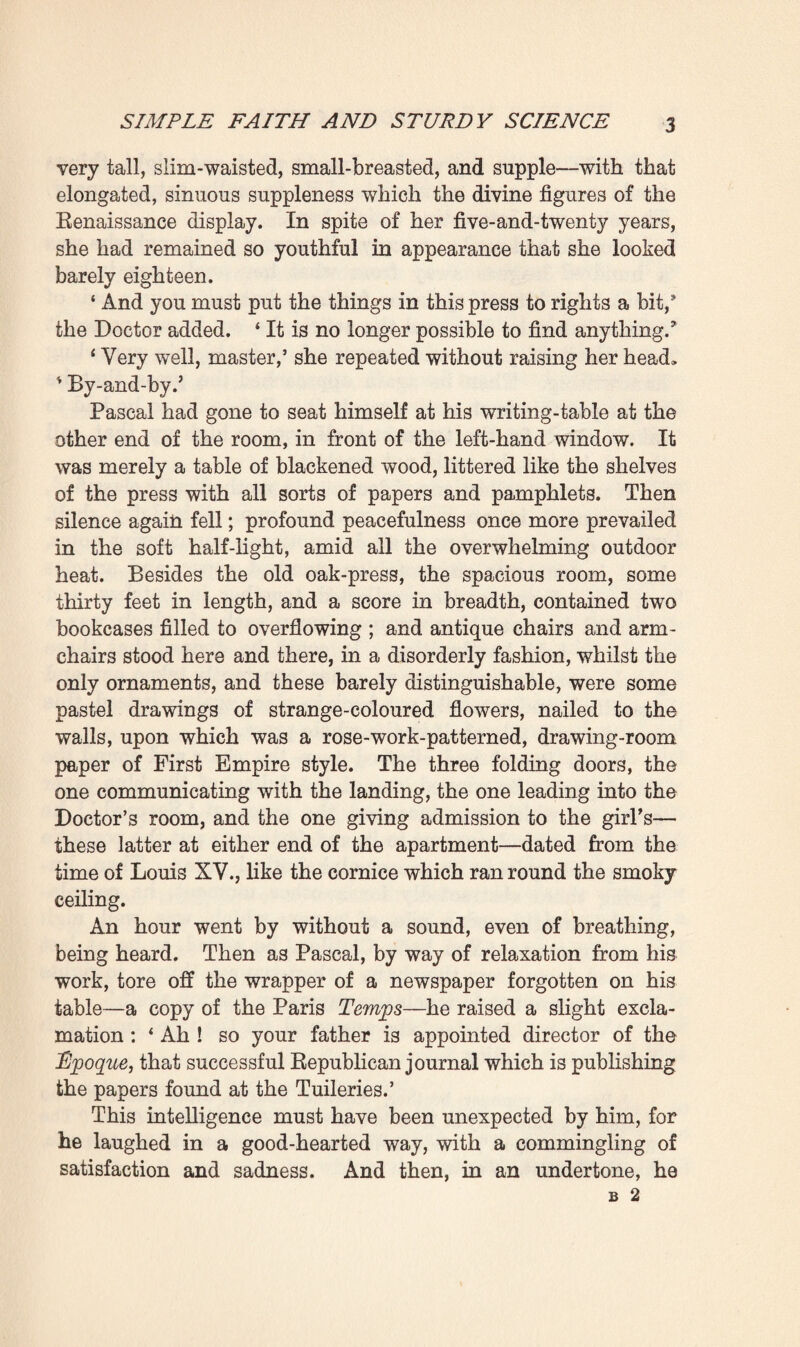 CHAPTER I SIMPLE FAITH AND STURDY SCIENCE The room, with its shutters carefully closed, was full of a great peacefulness amid the heat of that sultry July afternoon. Only some slender sunbeams penetrated by the three windows, darting arrow-like through the slits in the old woodwork; and a very soft light prevailed in the shady spot, bathing everything in a delicate, diffusive glow. It was also cool in there, compared with the torrid, overpowering heat felt out-of- doors under the blazing sun, which was setting the house- front afire. Standing in front of the press facing the windows, Dr. Pascal was searching for a memorandum which he had come to take from it. With its doors wide open, this huge eigh¬ teenth-century clothes-press—of carved oak, with strong and elegantly-wrought iron hinges—displayed upon its shelves an extraordinary accumulation of papers, reaching to the farthest depths of its roomy flanks. Manuscripts and portfolios of documents were here piled up and up to overflowing, in higgledy-piggledy fashion. For more than thirty years the Doctor had flung into this press every page of writing that had come from his pen—from the briefest memoranda to the complete manuscripts of his great works of research on Here¬ dity. And so it was not always easy for him to find what he sought there. Nevertheless, full of patience, he continued