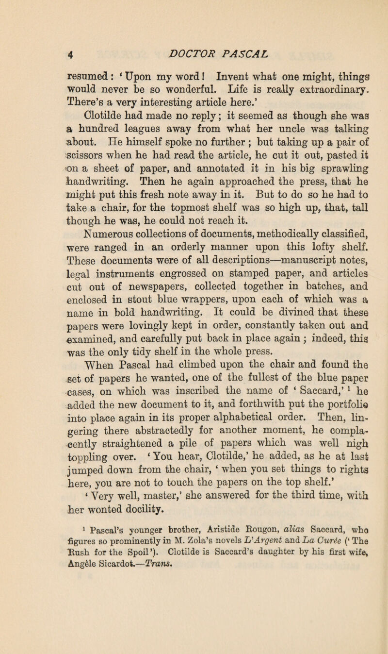 rummaging, and when he at last laid his hand upon what he wanted, he smiled. For a moment longer he lingered beside the press, reading the memorandum in the light of a golden sunbeam, which reached him by the central window. Although he was nigh his sixtieth year, and his hair and beard were white as snow, he looked, in this early-morning radiance, still sound and vigorous, with his face so fresh in colour, his features so deli¬ cately marked, and his eyes still so limpid and child-like that, as he stood there in his tight-fitting, brown velvet jacket, he might have been taken for a young man with powdered locks. ‘ Here! Clotilde,’ he said at last, ‘ you must copy out this memorandum. Ramond would never be able to decipher my abominable writing.’ Thereupon he came and laid the paper beside the girl, who stood working at a high desk in the embrasure of the right-hand window. * Very well, master,’ she replied.1 She had not even turned towards him, all her attention being concentrated on the pastel drawing at which she was slashing away with broad, fast-repeated strokes of her crayon. A branch of hollyhock, with flowers of a strange violet tint, streaked with yellow, was blooming near her in a vase. But, although she did not turn, one could plainly see the profile of her little round head with fair and short-cut hair—an exquisite profile, serious in expression, with a straight fore¬ head, contracted by her application to her work, a sky-blue eye, a small delicate nose, and a firm chin. There was some¬ thing delightfully youthful about the nape of her bent neck, of a fresh milky whiteness under the little golden curls which strayed here and there. Clad in a long black blouse, she was 1 From the girl calling the Doctor ‘ master ’ it must not be inferred that she is his servant. She is, in fact, his niece, and simply calls him maitre, or master, because she looks up to him as being such by reason of his great attainments; in the same way, indeed, as M. Zola himself is thus addressed by his literary disciples. As the expression will fre¬ quently occur in the story, it is as well that the reader should understand its exact sense at the outset.—Trans.