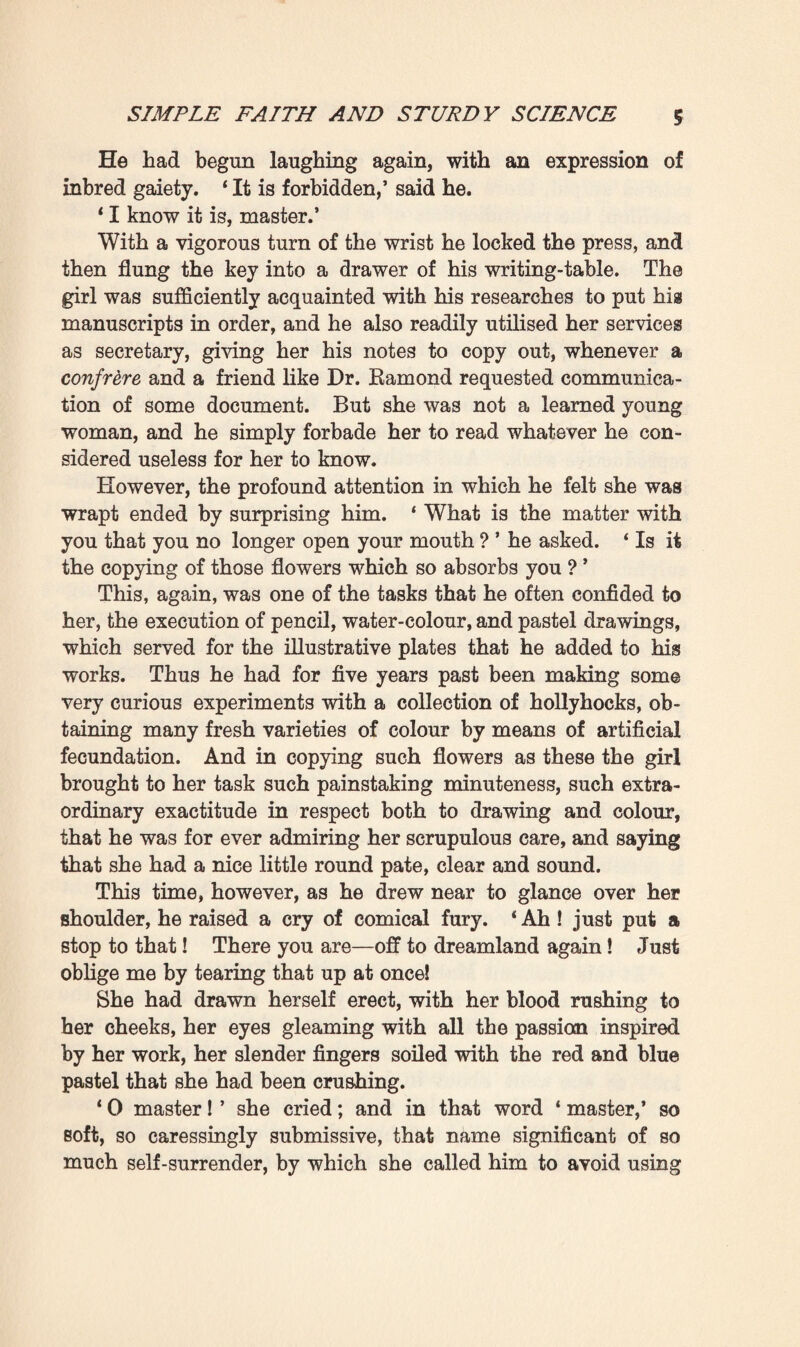 5 very tall, slim-waisted, small-breasted, and supple—with that elongated, sinuous suppleness which the divine figures of the Eenaissance display. In spite of her five-and-twenty years, she had remained so youthful in appearance that she looked barely eighteen. ‘ And you must put the things in this press to rights a bit/ the Doctor added. ‘ It is no longer possible to find anything/ ‘ Very well, master,’ she repeated without raising her head, * By-and-by.5 Pascal had gone to seat himself at his writing-table at the other end of the room, in front of the left-hand window. It was merely a table of blackened wood, littered like the shelves of the press with all sorts of papers and pamphlets. Then silence again fell; profound peacefulness once more prevailed in the soft half-light, amid all the overwhelming outdoor heat. Besides the old oak-press, the spacious room, some thirty feet in length, and a score in breadth, contained two bookcases filled to overflowing ; and antique chairs and arm¬ chairs stood here and there, in a disorderly fashion, whilst the only ornaments, and these barely distinguishable, were some pastel drawings of strange-coloured flowers, nailed to the walls, upon which was a rose-work-patterned, drawing-room paper of First Empire style. The three folding doors, the one communicating with the landing, the one leading into the Doctor’s room, and the one giving admission to the girl’s— these latter at either end of the apartment—dated from the time of Louis XV., like the cornice which ran round the smoky ceiling. An hour went by without a sound, even of breathing, being heard. Then as Pascal, by way of relaxation from his work, tore off the wrapper of a newspaper forgotten on his table—a copy of the Paris Temps—he raised a slight excla¬ mation : ‘ Ah ! so your father is appointed director of the jfipoque, that successful Bepublican journal which is publishing the papers found at the Tuileries.’ This intelligence must have been unexpected by him, for he laughed in a good-hearted way, with a commingling of satisfaction and sadness. And then, in an undertone, he