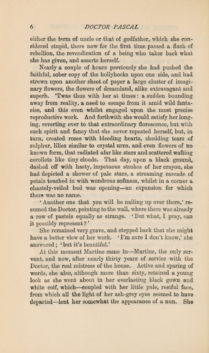 resumed : * Upon my word! Invent what one might, things would never be so wonderful. Life is really extraordinary. There’s a very interesting article here.’ Clotilde had made no reply; it seemed as though she was a hundred leagues away from what her uncle was talking about. He himself spoke no further ; but taking up a pair of scissors when he had read the article, he cut it out, pasted it ton a sheet of paper, and annotated it in his big sprawling handwriting. Then he again approached the press, that he might put this fresh note away in it. But to do so he had to take a chair, for the topmost shelf was so high up, that, tall though he was, he could not reach it. Numerous collections of documents, methodically classified, were ranged in an orderly manner upon this lofty shelf. These documents were of all descriptions—manuscript notes, legal instruments engrossed on stamped paper, and articles cut out of newspapers, collected together in batches, and enclosed in stout blue wrappers, upon each of which was a name in bold handwriting. It could be divined that these papers were lovingly kept in order, constantly taken out and examined, and carefully put back in place again ; indeed, this was the only tidy shelf in the whole press. When Pascal had climbed upon the chair and found the set of papers he wanted, one of the fullest of the blue paper cases, on which was inscribed the name of ‘ Saccard,’ 1 he added the new document to it, and forthwith put the portfolio into place again in its proper alphabetical order. Then, lin¬ gering there abstractedly for another moment, he compla¬ cently straightened a pile of papers which was well nigh toppling over. ‘ You hear, Clotilde,’ he added, as he at last jumped down from the chair, ‘ when you set things to rights here, you are not to touch the papers on the top shelf.’ ‘ Very well, master,’ she answered for the third time, with her wonted docility. 1 Pascal’s younger brother, Aristide Rougon, alias Saccard, who figures so prominently in M. Zola’s novels L'Argent and La Curie (‘ The Rush for the Spoil’). Clotilde is Saccard’s daughter by his first wife, Ang&le Sicardot.—Trans.