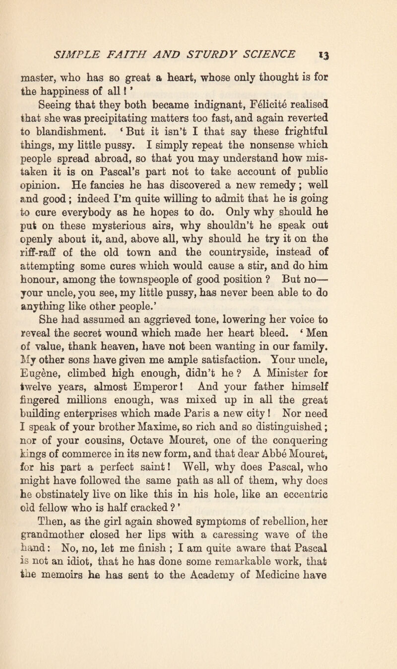 turb her master ; and then came a fresh spell of silence, whilst Clotilde wiped her pastel-soiled fingers on a cloth, and Felicite again began taking little steps about the room with a prying air. For nearly two years now old Madame Rougon had been a widow. Her husband, after becoming so corpulent that he could no longer stir, had been carried off—stifled by an attack of indigestion—on the night of September 8, 1870, a few hours after hearing of the catastrophe of Sedan. The down¬ fall of the regime which he prided himself on having helped to establish, seemed to have crushed him like a thunderbolt. From that time Felicity, for her own part, affected to take no further interest in politics, but lived like some queen who has given up her throne. Nobody was ignorant of the fact that by ensuring the triumph of the Coup d’Etat at Plassans, in 1851, the Rougons had then saved the town from anarchy, and that they had again conquered it a few years later when they had snatched it from the Legitimist and Repub¬ lican candidates to place if in the hands of a Bonapartist deputy. Till the advent of the Franco-German war the Empire had remained all-powerful here, so popular that at the time of the Plebiscitum it had obtained an overwhelming majority of votes in its favour. Since the great disasters, however, a Republican spirit had been growing in the town. The Saint-Marc district was certainly relapsing into the same underhand Royalist intrigues that had been prevalent there formerly; still, both the old and the new town had sent to the Assembly a representative of liberal views, of a vague shade of Orleanism, it is true, but nevertheless quite prepared to range himself on the side of the Republic, should the latter triumph.1 This was why FMicite, like an intelligent woman, had decided to hold aloof from politics, and content herself hence¬ forth with being merely the dethroned queen of a fallen regime. 1 The story opens in the summer of 1872, when efforts were being made to bring about a ‘ fusion ’ between the Legitimist and Orleanist Royalists with the object of placing the Count de Chambord on the throne as King Henri Y. As will be remembered, these schemes came to nought, and the Assembly, in spite of its Royalist majority, was com¬ pelled to organise a Republican form of Government.—Trans.