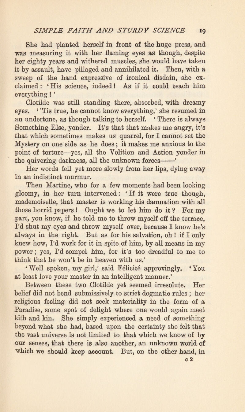 own family as examples, struck as he was by the typical cases he found among them, cases which confirmed the laws he had discovered. And was not this a natural field of observation, well within his reach, and of which he had a minute, particular knowledge ? So, with the superb indifference of the savant, who cares nought for what others may say, he had for thirty years past been accumulating the most precise data concerning his relatives, collecting and classifying everything that came in his way, drawing up that genealogical tree of the Rougon- Macquarts of which his voluminous portfolios of documents formed a commentary replete with proofs. ‘ Yes, indeed,’ resumed Madame Rougon, in a passionate voice; ‘ to the fire, yes, to the fire with all those wretched papers which would besmirch us all! ’ Then, as the ser¬ vant, seeing the turn the conversation was taking, rose up to leave the room, she stayed her with a hasty wave of the hand: ‘No, no, Martine; don’t go, you are not in the way, for you have become one of the family.’ And in a strident voice she went on : * A mass of falsehoods and tittle-tattle, all the lies that our enemies used t<s spread abroad against us in their rage at our triumph ! Just think of it, my child ! Such horrors about all of us, about your father, your mother, your brother, about me-’ ‘ Horrors, grandmother ? But how can you know that ? * The old woman was momentarily embarrassed : 1 Oh, well, I have good cause for suspecting it! Where is the family, I should like to know, that never met with mishaps which might be misconstrued ? Thus, hasn’t our mother, the mother of all of us, that dear, venerable Aunt Bide, your great-grand¬ mamma, been at the Lunatic Asylum at Les Tulettes for one- and-twenty years ? If God has been pleased to let her reach the great age of one hundred and four, he has nevertheless severely stricken her by depriving her of reason. Certainly there is no shame in that; only what exasperates me, what mustn’t be, is that people should base themselves on that to say we are all mad! And then, too, there’s your Uncle Mac- quart ; deplorable tales have been spread abroad about him f Certainly Macquart did not behave as he should have done, o