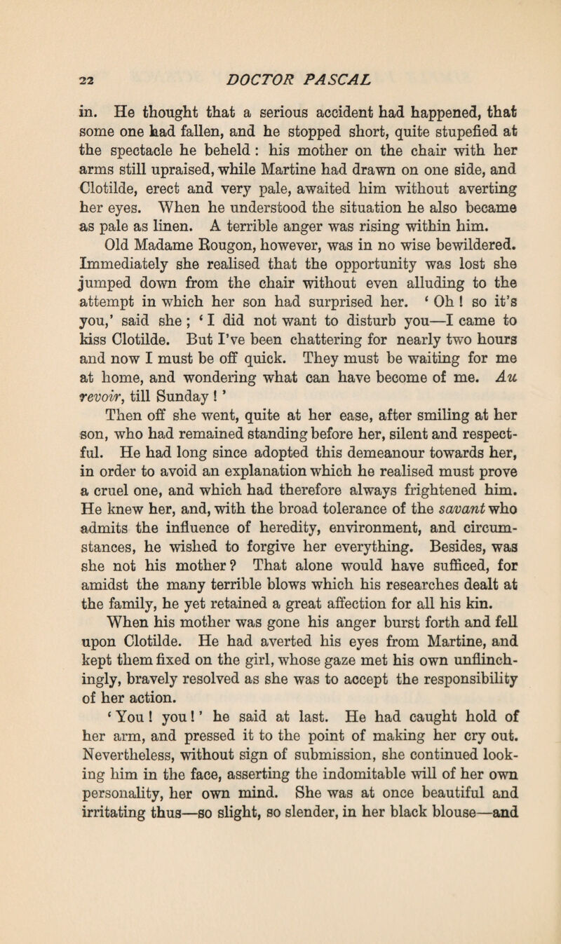 her anxious affection for her uncle, she was shaken in her own views by the words of her aged grandmother and that devoted servant. Did they not love him more than she her¬ self did, and in a more enlightened and upright way; they who would have had him spotless, freed from all scientific mania, pure enough in thought and deed to be included among the Elect ? Sentences she had read in works of piety came to her mind—the ceaseless battle one must wage against the Spirit of Evil, the glory of contending with the unbeliever, conquering him and converting him to Faith. What if she Were to undertake such a holy task ; what if she were to save him, despite himself, despite everything ? Enthusiasm was gradually gaining upon her mind, already inclined to venture¬ some enterprises. ‘ Certainly,’ she ended by saying, ‘ I should be very glad if he would leave off troubling his mind about all those scraps of paper that he heaps up, and come with us to church.’ Seeing her on the point of giving way, Madame Eougon exclaimed that it was necessary to act, and Martine herself brought all the weight of her genuine, authoritative influence to bear upon her. They had drawn near, and now began to indoctrinate her, lowering their voices as though for some plot, whence a miraculous blessing would accrue, a divine delight that would perfume the entire house. What a triumph if the Doctor could only be reconciled with God! And what after-felicity in dwelling together in the celestial communion of a common faith ! * Well, what am I to do ? ’ at last asked Clotilde, vanquished, conquered. At that moment, however, as the continuous, rhythmical taps of the Doctor’s pestle resounded yet more loudly amid the silence, the victorious Felicity, who was on the point of speaking, turned her head anxiously, and gazed for an instant at the door of the adjoining room. Then, in an undertone, she said : 1 You must know where the key of the press is ? ’ Clotilde did not answer, but made a gesture which ex¬ pressed all the repugnance she felt at thus betraying her master.