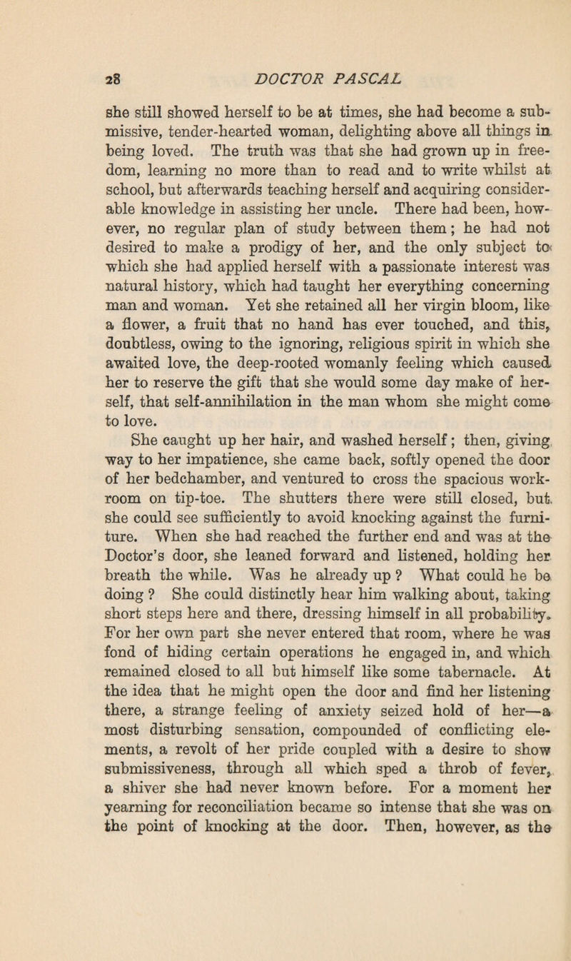 CHAPTER H THE NEW ELIXIR OF LIFE At six o’clock on the following morning Clotilde awoke. She had gone to bed on bad terms with Pascal—they were sulking with one another. And now her first feeling was one of dis¬ comfort, a covert grief, a need of immediately making peace, so that she might no longer retain on her heart the heavy weight which she still felt there. Springing briskly out of bed she had gone to set the shut¬ ters of both windows ajar. The beams of the sun, which was already high, then darted into the room, throwing two golden bars, as it were, across it. The clear morning air brought a fresh, gentle breath of gaiety into this slumberous chamber, whilst the girl, who had returned to seat herself on the edge of the mattress, remained there for a moment in a thoughtful posture, clad merely in her somewhat tight-fitting chemise, which seemed to render her yet more slender, with long spindle-shaped legs, a slim yet strong trunk, round bosom, round neck, and round and supple arms. And her nape, her lovely shoulders were of a pure milky hue, white, sheeny like silk, and soft as could be. Whilst she was yet growing, during the ungraceful period of life between the ages of twelve and eighteen, she had seemed over-tall, lank and ill-formed ; but at last the seemingly sexless creature, that climbed trees like a boy, had blossomed into this delicate young woman, so charm¬ ing and so lovable. With dreamy eyes, she continued gazing at the walls of the room. Although La Souleiade dated from the last cen¬ tury, it must have been refurnished about the time of the