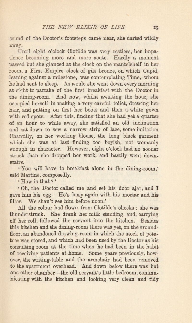 First Empire, for the hangings were of a printed cotton stuff, covered with heads of sphinxes encircled by wreaths of oak leaves. Once of a bright red, this stuff was now of a pinky hue, an uncertain pink fading into orange. The curtains both of the windows and the bed still subsisted, but it had been necessary to have them repeatedly cleaned, which again had lightened their colour. And this faded purple, this aurora¬ like hue of such delightful softness, had really an exquisite effect. As for the bedstead, originally draped with the same stuff, it had fallen into such decay that it had been necessary to replace it by another taken from an adjacent room, another First Empire bedstead, low and broad, in massive mahogany and with brass ornaments, the four posts being surmounted by sphinx’s heads, similar to those upon the hangings. The rest of the furniture matched this bedstead; there was a ward¬ robe with massive column-flanked doors, a white-marble- topped chest of drawers, with a brass cornice, a lofty cheval- glass of monumental proportions, a very large sofa with straight, stiff legs, and several chairs with upright backs, shaped like lyres. However, a counterpane, made out of an old silk skirt, such as was worn under Louis XV., gaily bedecked the majestic bedstead, which was placed so as to face the two windows, and quite a collection of cushions softened the hard-seated sofa ; whilst there were yet a couple of whatnots bearing ornaments, and a table covered, like the bedstead, with some old flower-brocaded silk, discovered in a cupboard. Clotilde at last put on her stockings, slipped into a white pique dressing-gown, and then, having thrust her feet into a pair of grey canvas slippers, ran off to her dressing-room—a back room this, lighted from the other side of the house. She had hung it simply with a twill material, of an 6cru shade with blue stripes ; and the articles of furniture—the wash- stand, the two wardrobes, and the chairs—were simply of polished pine. It could here be divined, however, that she was very much a woman; coquettish withal, in a natural, delicate way. This had grown with her, simultaneously with her beauty. Apart from the obstinate, boyish creature which