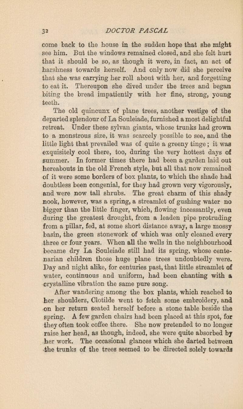 with its walnut-wood chest of drawers, and its convent-like bedstead, hung with snow-white curtains. ‘ Do you think, then, that he has begun making his liqueur again ? * asked Clotilde. 1 Well, it can only be that. You know that he neglects even food and drink when that gets hold of him.’ All the girl’s worry and disappointment found vent in a whispered plaint: ‘ Ah ! my God! my God! * Then, whilst Martine went off to set her room to rights, she took a parasol from the hall stand, and went off into the garden to eat her roll there, quite in despair, and at a loss how to occupy her time until noon. Nearly seventeen years had already gone by since Dr. Pascal, making up his mind to leave his little house in the new town, had purchased La Souleiade for a score of thou¬ sand francs. It was his desire to lead a retired life, and also to provide more space and pleasure for the little girl whom his brother Saccard had then but lately sent to him from Paris. La Souleiade, perched on a plateau overlooking the plain, in the near outskirts of the town, was an old estate, once of considerable extent, but the wide expanse, which it had formerly comprised, had dwindled to some four or five acres, through successive sales and the laying-down of the railway line, which last had carried off its remaining arable fields. The house itself had been half-destroyed by a fire, and only one of the two original blocks of building now re¬ mained—a square ‘ four-walled wing ’ as folks say in Pro¬ vence, roofed with big pink tiles, and with five windows lighting its fa9ade. The Doctor, who had bought the place furnished, had contented himself with repairing and com¬ pleting the walls of the grounds, and this done had felt him¬ self quite at home. Clotilde was, as a rule, passionately fond of this solitary spot, this tiny kingdom which she could visit from end to end in ten minutes, but which yet retained some vestiges of its ancient grandeur. That morning, however, she entered it with anger in her heart. For a moment she walked along the terrace, at either end of which were planted some century-old