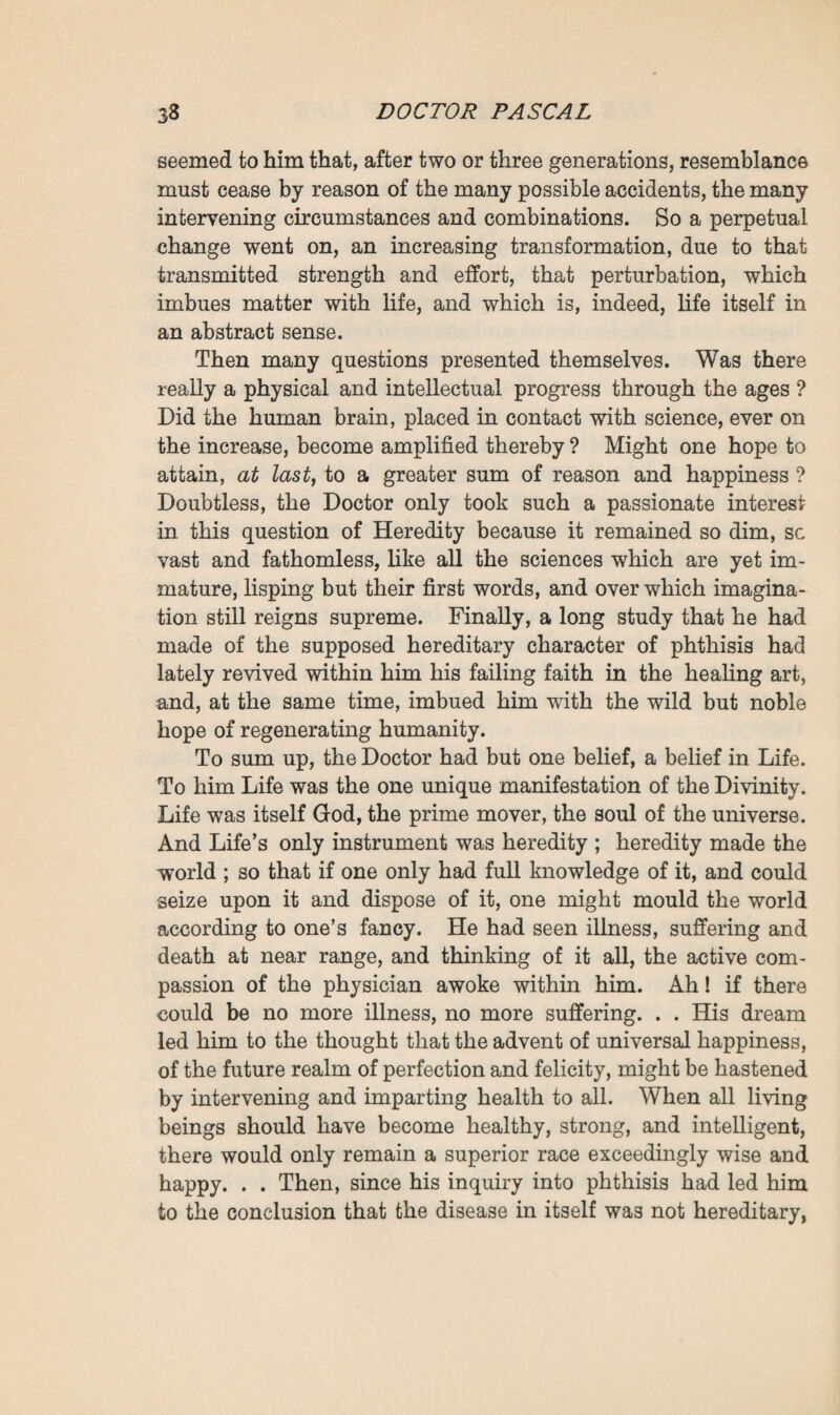 sentment of progenitors after an interval of one or more gene rations; and, finally, influencive heredity, the representment of a former spouse, as, for instance, in the case of the first husband who, though dead and gone, is yet represented in the children borne by his wife after she has married again. As for innateness, this applied to the new being, or, to be more precise, to the being that appeared new, in whom the moral and physical characteristics of the parents were blended without any apparent sign thereof. Then, coming back to heredity, he again classified it, in various divisions: the predominance of the father or the mother in the child; the predominance of self, or the com¬ mingling of father, mother, and self; with yet three forms of abjection—junction, dissemination, and fusion ; the first being the crudest, and the third the most perfect. As for innate- ness, this could only affect one form—combination, as in chemistry, when two bodies uniting constitute a new body totally different from those that form it. All this was the result of a considerable mass of obser¬ vations, not only in anthropology, but also in zoology, pom¬ ology, and horticulture. Then the difficulty began with the task of synthetising the multiple facts yielded by analysis, of formulating the theory which should explain them all. Here he felt that he was on the shifting sands of hypothesis which each new discovery transforms; and if he could not prevent himself from offering a solution, through that need of inferring and concluding which possesses the human brain, he was yet broad-minded enough to leave the problem open. He had gone by degrees from the gemmules and pan-genesis of Darwin to the peri-genesis of Haeckel, taking Galton’s stirps on the way. Then he had had an intuition of the theory which Weismann was to bring forward so triumphantly later on, and had adopted the idea of an extremely delicate, complex substance, the germ-plasm, some portion of which is always held in reserve in each new being, to be transmitted, in¬ variable and immutable, from generation to generation. This seemed to explain everything ; but what an infinite mystery there yet was—all that world of resemblances transmitted