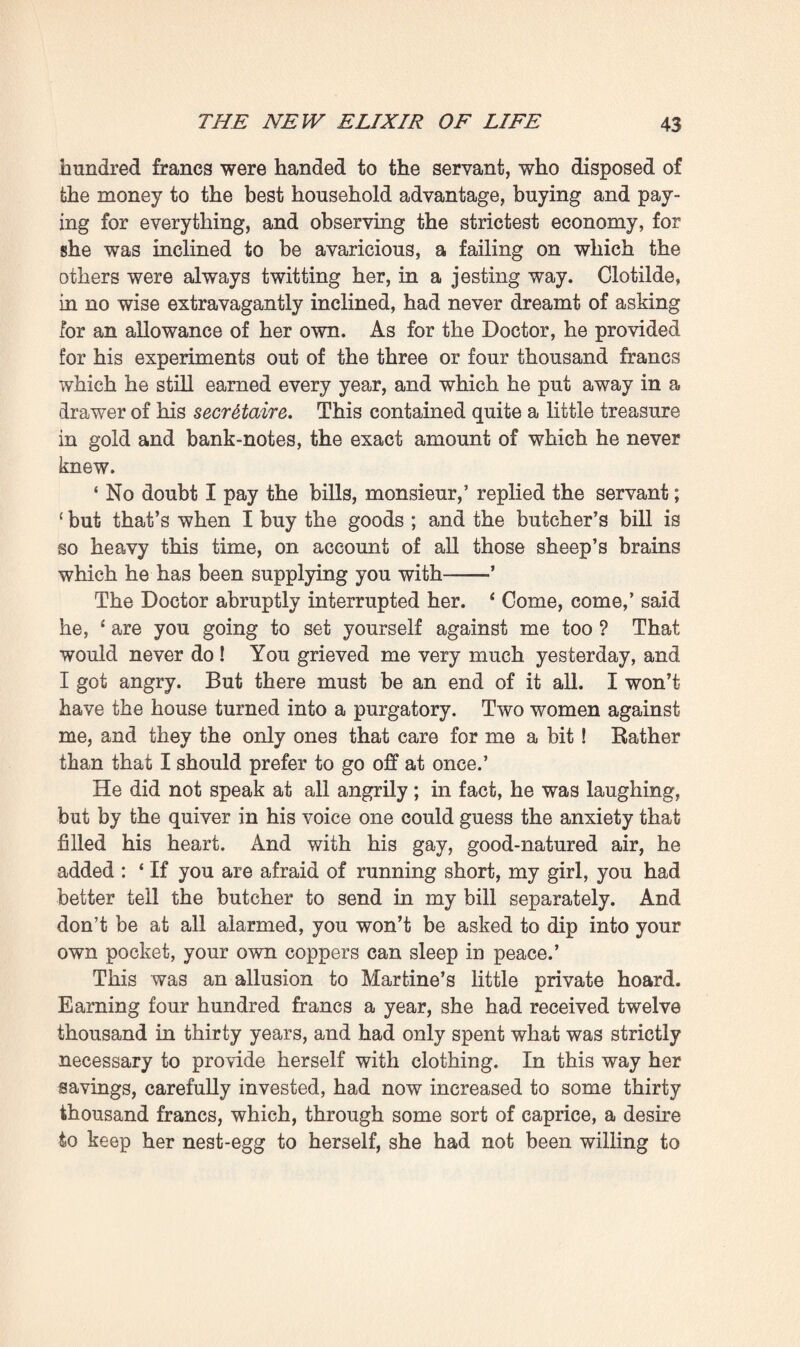 & microscope, he was busy that morning completing, with scrupulous care, the preparation of a phial of his liqueur. On the day before he had pounded the nervous matter of a sheep in some distilled water, and he had now to decanter and filter it; in this wise eventually obtaining a small bottle-full oi an opaque, opaline, iridescent fluid, which he gazed at for a long time in the light, as though it were the regenerating biood that was to save the world. Some light taps on the door and an importunate voice oitside roused him, however, from his dream: ‘ Why, what are you about, monsieur ; it’s a quarter past twelve, don’t you want any breakfast ? ’1 The breakfast was indeed already waiting in the large, cool dining-room downstairs. During the morning the shutters had been kept closed, and only those of one window had just now been set ajar. It was a bright, gay room, with panelled walls, the mouldings of which, painted a light blue, showed up well on a pearl-grey ground. The table, sideboard, and chairs must have formed part of the same First-Empire set of furniture that figured in the bedrooms ; and all this old mahogany of a deep red stood out vigorously against the light surroundings. A polished brass hanging-lamp, always spick- and-span, was shining like a sun in the centre of the room, whilst on the four walls bloomed four large pastels of flowers —carnations, gillifiowers, hyacinths, and roses. The Doctor came in smiling, in fact quite radiant: * Dear me,’ he said, ‘ I had forgotten, I wanted to finish my work— here’s some of it, quite fresh, and this time absolutely pure— the kind of stuff to work miracles with ! ’ So saying he displayed his phial, which, in his enthusiasm, he had brought downstairs with him. He saw, however, that Clotilde stood there erect and silent, with a grave espression on her face. Her mortification at having vainly waited for him all the morning had again made her thoroughly hostile, and she, who, a few hours before, had yearned to throw her 1 The second breakfast, of course, equivalent to our luncheon, but, the first meal being a very light one, served at an earlier hour.—Trans,